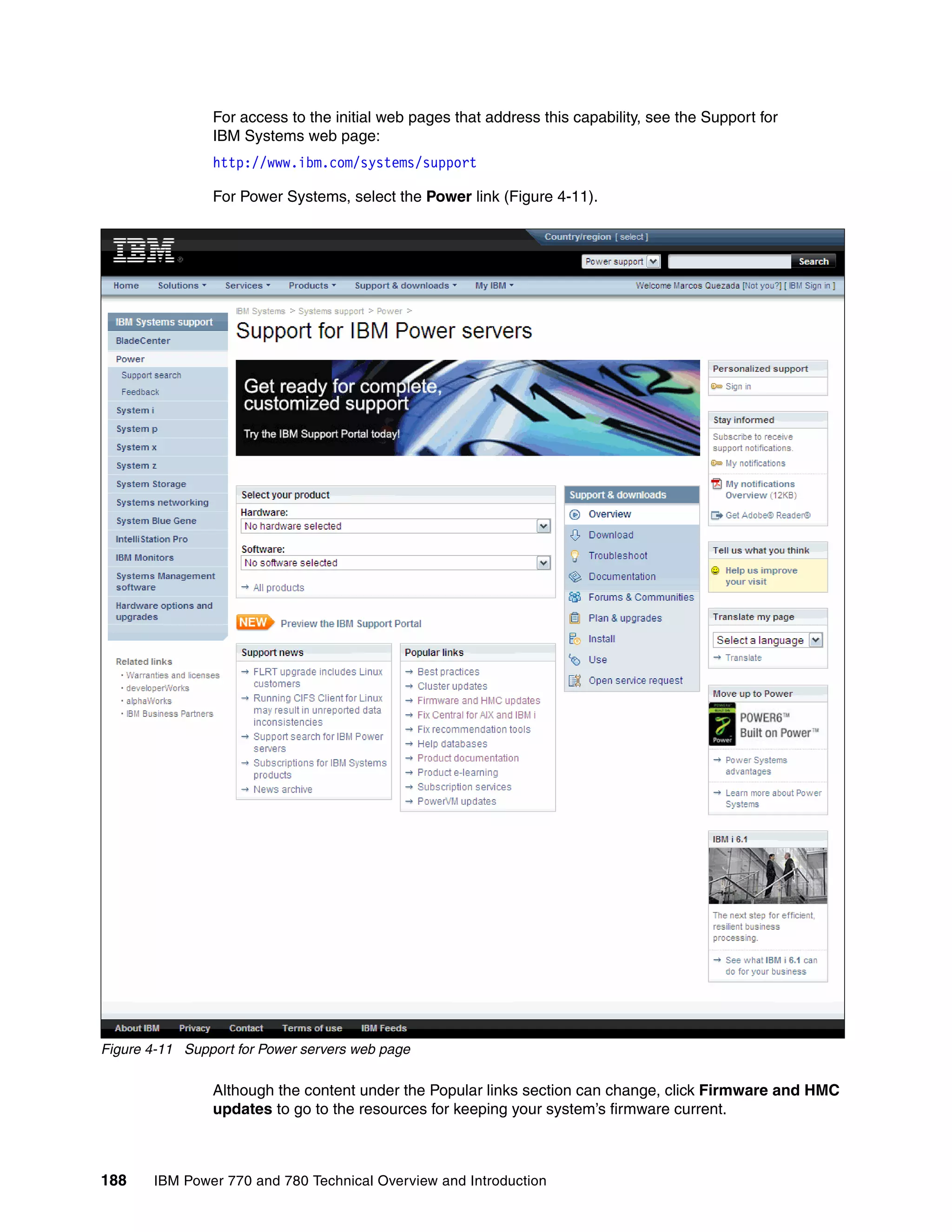 188 IBM Power 770 and 780 Technical Overview and Introduction
For access to the initial web pages that address this capability, see the Support for
IBM Systems web page:
http://www.ibm.com/systems/support
For Power Systems, select the Power link (Figure 4-11).
Figure 4-11 Support for Power servers web page
Although the content under the Popular links section can change, click Firmware and HMC
updates to go to the resources for keeping your system’s firmware current.
 