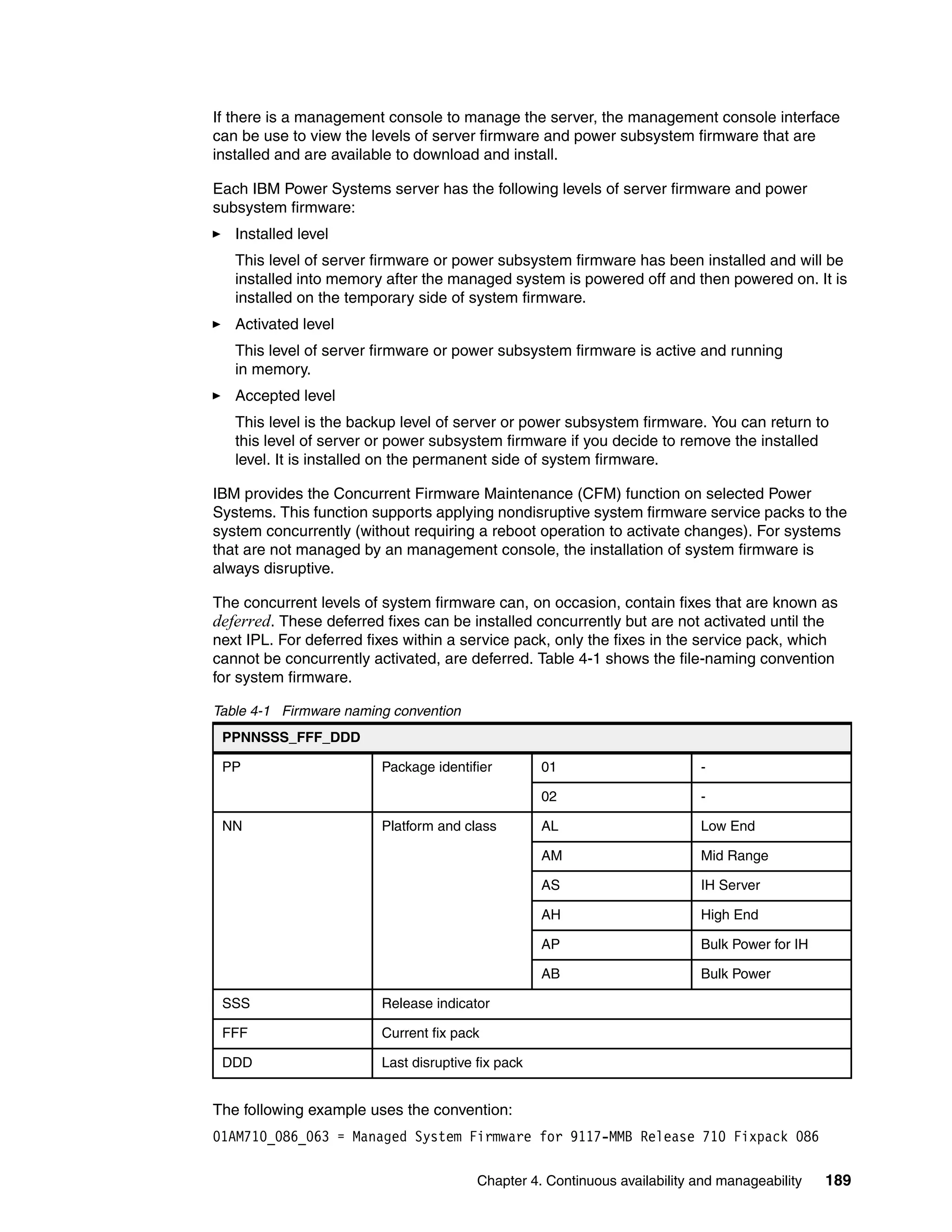 Chapter 4. Continuous availability and manageability 189
If there is a management console to manage the server, the management console interface
can be use to view the levels of server firmware and power subsystem firmware that are
installed and are available to download and install.
Each IBM Power Systems server has the following levels of server firmware and power
subsystem firmware:
Installed level
This level of server firmware or power subsystem firmware has been installed and will be
installed into memory after the managed system is powered off and then powered on. It is
installed on the temporary side of system firmware.
Activated level
This level of server firmware or power subsystem firmware is active and running
in memory.
Accepted level
This level is the backup level of server or power subsystem firmware. You can return to
this level of server or power subsystem firmware if you decide to remove the installed
level. It is installed on the permanent side of system firmware.
IBM provides the Concurrent Firmware Maintenance (CFM) function on selected Power
Systems. This function supports applying nondisruptive system firmware service packs to the
system concurrently (without requiring a reboot operation to activate changes). For systems
that are not managed by an management console, the installation of system firmware is
always disruptive.
The concurrent levels of system firmware can, on occasion, contain fixes that are known as
deferred. These deferred fixes can be installed concurrently but are not activated until the
next IPL. For deferred fixes within a service pack, only the fixes in the service pack, which
cannot be concurrently activated, are deferred. Table 4-1 shows the file-naming convention
for system firmware.
Table 4-1 Firmware naming convention
The following example uses the convention:
01AM710_086_063 = Managed System Firmware for 9117-MMB Release 710 Fixpack 086
PPNNSSS_FFF_DDD
PP Package identifier 01 -
02 -
NN Platform and class AL Low End
AM Mid Range
AS IH Server
AH High End
AP Bulk Power for IH
AB Bulk Power
SSS Release indicator
FFF Current fix pack
DDD Last disruptive fix pack
 