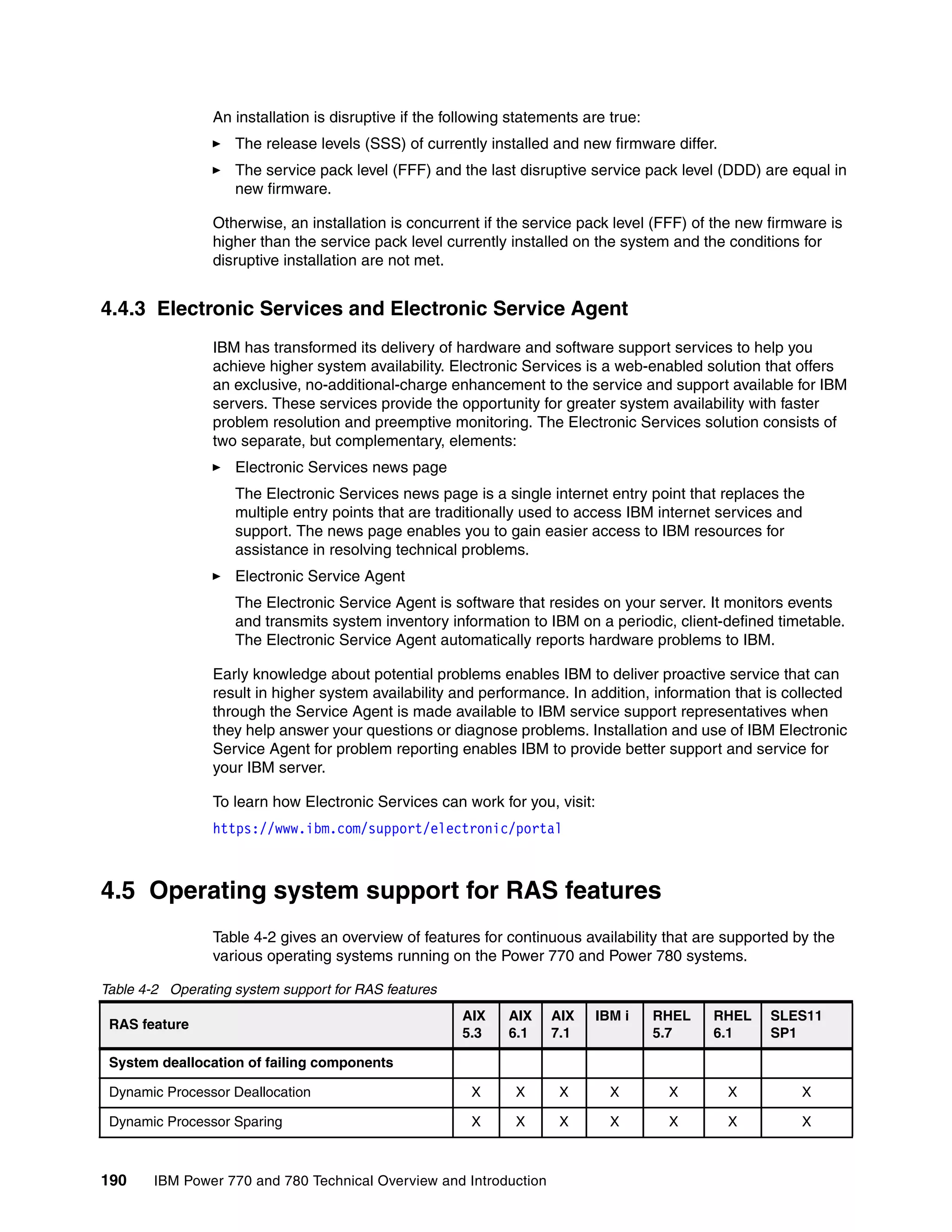 190 IBM Power 770 and 780 Technical Overview and Introduction
An installation is disruptive if the following statements are true:
The release levels (SSS) of currently installed and new firmware differ.
The service pack level (FFF) and the last disruptive service pack level (DDD) are equal in
new firmware.
Otherwise, an installation is concurrent if the service pack level (FFF) of the new firmware is
higher than the service pack level currently installed on the system and the conditions for
disruptive installation are not met.
4.4.3 Electronic Services and Electronic Service Agent
IBM has transformed its delivery of hardware and software support services to help you
achieve higher system availability. Electronic Services is a web-enabled solution that offers
an exclusive, no-additional-charge enhancement to the service and support available for IBM
servers. These services provide the opportunity for greater system availability with faster
problem resolution and preemptive monitoring. The Electronic Services solution consists of
two separate, but complementary, elements:
Electronic Services news page
The Electronic Services news page is a single internet entry point that replaces the
multiple entry points that are traditionally used to access IBM internet services and
support. The news page enables you to gain easier access to IBM resources for
assistance in resolving technical problems.
Electronic Service Agent
The Electronic Service Agent is software that resides on your server. It monitors events
and transmits system inventory information to IBM on a periodic, client-defined timetable.
The Electronic Service Agent automatically reports hardware problems to IBM.
Early knowledge about potential problems enables IBM to deliver proactive service that can
result in higher system availability and performance. In addition, information that is collected
through the Service Agent is made available to IBM service support representatives when
they help answer your questions or diagnose problems. Installation and use of IBM Electronic
Service Agent for problem reporting enables IBM to provide better support and service for
your IBM server.
To learn how Electronic Services can work for you, visit:
https://www.ibm.com/support/electronic/portal
4.5 Operating system support for RAS features
Table 4-2 gives an overview of features for continuous availability that are supported by the
various operating systems running on the Power 770 and Power 780 systems.
Table 4-2 Operating system support for RAS features
RAS feature
AIX
5.3
AIX
6.1
AIX
7.1
IBM i RHEL
5.7
RHEL
6.1
SLES11
SP1
System deallocation of failing components
Dynamic Processor Deallocation X X X X X X X
Dynamic Processor Sparing X X X X X X X
 