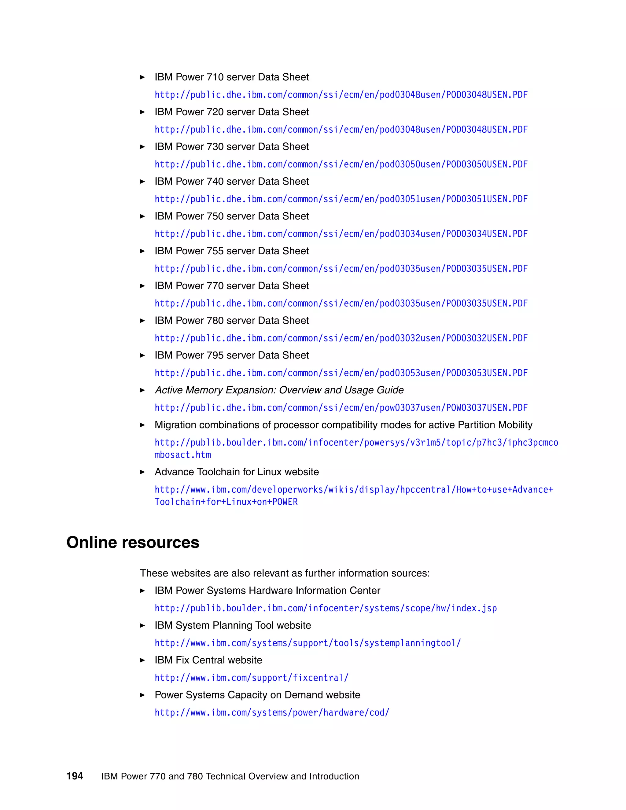 194 IBM Power 770 and 780 Technical Overview and Introduction
IBM Power 710 server Data Sheet
http://public.dhe.ibm.com/common/ssi/ecm/en/pod03048usen/POD03048USEN.PDF
IBM Power 720 server Data Sheet
http://public.dhe.ibm.com/common/ssi/ecm/en/pod03048usen/POD03048USEN.PDF
IBM Power 730 server Data Sheet
http://public.dhe.ibm.com/common/ssi/ecm/en/pod03050usen/POD03050USEN.PDF
IBM Power 740 server Data Sheet
http://public.dhe.ibm.com/common/ssi/ecm/en/pod03051usen/POD03051USEN.PDF
IBM Power 750 server Data Sheet
http://public.dhe.ibm.com/common/ssi/ecm/en/pod03034usen/POD03034USEN.PDF
IBM Power 755 server Data Sheet
http://public.dhe.ibm.com/common/ssi/ecm/en/pod03035usen/POD03035USEN.PDF
IBM Power 770 server Data Sheet
http://public.dhe.ibm.com/common/ssi/ecm/en/pod03035usen/POD03035USEN.PDF
IBM Power 780 server Data Sheet
http://public.dhe.ibm.com/common/ssi/ecm/en/pod03032usen/POD03032USEN.PDF
IBM Power 795 server Data Sheet
http://public.dhe.ibm.com/common/ssi/ecm/en/pod03053usen/POD03053USEN.PDF
Active Memory Expansion: Overview and Usage Guide
http://public.dhe.ibm.com/common/ssi/ecm/en/pow03037usen/POW03037USEN.PDF
Migration combinations of processor compatibility modes for active Partition Mobility
http://publib.boulder.ibm.com/infocenter/powersys/v3r1m5/topic/p7hc3/iphc3pcmco
mbosact.htm
Advance Toolchain for Linux website
http://www.ibm.com/developerworks/wikis/display/hpccentral/How+to+use+Advance+
Toolchain+for+Linux+on+POWER
Online resources
These websites are also relevant as further information sources:
IBM Power Systems Hardware Information Center
http://publib.boulder.ibm.com/infocenter/systems/scope/hw/index.jsp
IBM System Planning Tool website
http://www.ibm.com/systems/support/tools/systemplanningtool/
IBM Fix Central website
http://www.ibm.com/support/fixcentral/
Power Systems Capacity on Demand website
http://www.ibm.com/systems/power/hardware/cod/
 