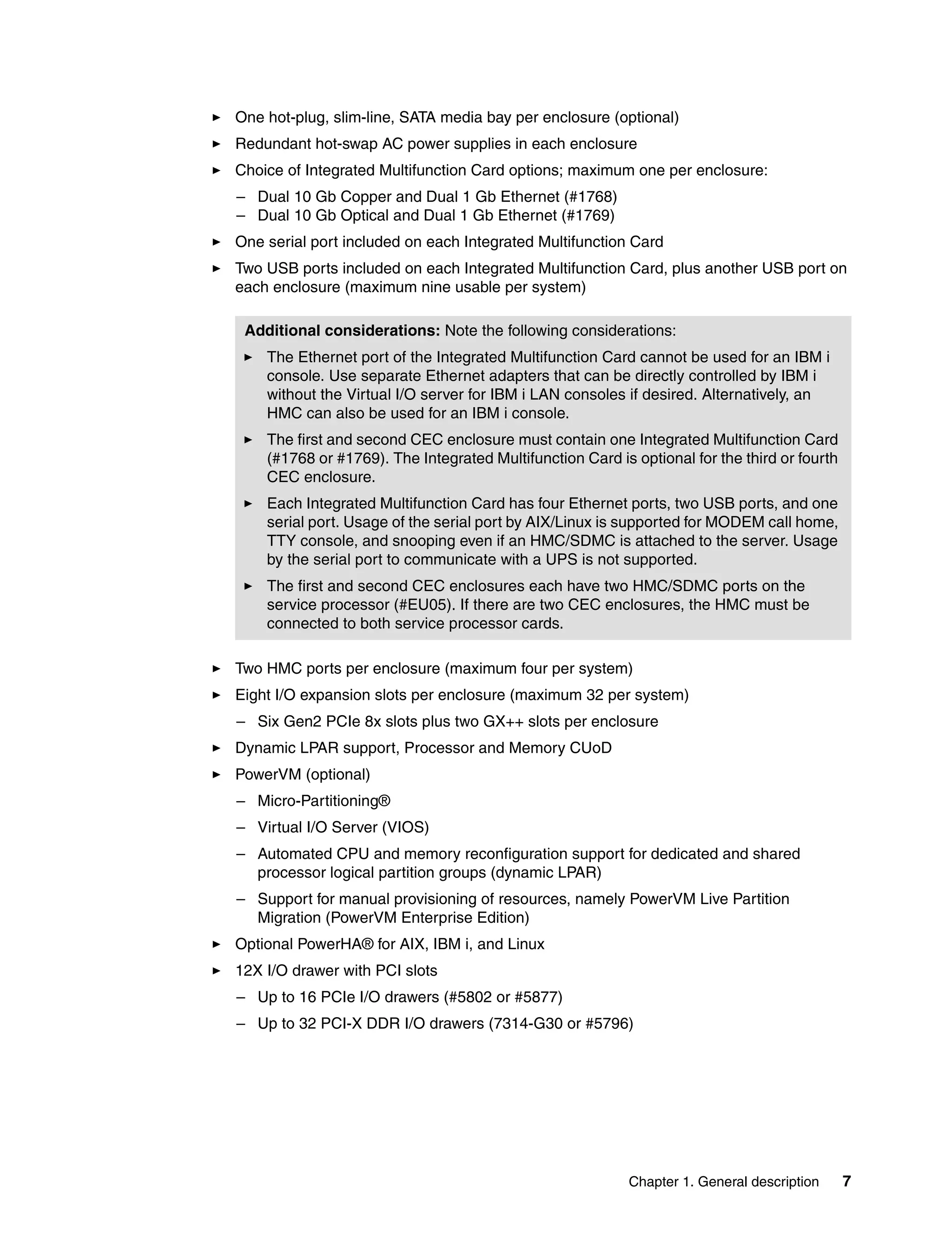 Chapter 1. General description 7
One hot-plug, slim-line, SATA media bay per enclosure (optional)
Redundant hot-swap AC power supplies in each enclosure
Choice of Integrated Multifunction Card options; maximum one per enclosure:
– Dual 10 Gb Copper and Dual 1 Gb Ethernet (#1768)
– Dual 10 Gb Optical and Dual 1 Gb Ethernet (#1769)
One serial port included on each Integrated Multifunction Card
Two USB ports included on each Integrated Multifunction Card, plus another USB port on
each enclosure (maximum nine usable per system)
Two HMC ports per enclosure (maximum four per system)
Eight I/O expansion slots per enclosure (maximum 32 per system)
– Six Gen2 PCIe 8x slots plus two GX++ slots per enclosure
Dynamic LPAR support, Processor and Memory CUoD
PowerVM (optional)
– Micro-Partitioning®
– Virtual I/O Server (VIOS)
– Automated CPU and memory reconfiguration support for dedicated and shared
processor logical partition groups (dynamic LPAR)
– Support for manual provisioning of resources, namely PowerVM Live Partition
Migration (PowerVM Enterprise Edition)
Optional PowerHA® for AIX, IBM i, and Linux
12X I/O drawer with PCI slots
– Up to 16 PCIe I/O drawers (#5802 or #5877)
– Up to 32 PCI-X DDR I/O drawers (7314-G30 or #5796)
Additional considerations: Note the following considerations:
The Ethernet port of the Integrated Multifunction Card cannot be used for an IBM i
console. Use separate Ethernet adapters that can be directly controlled by IBM i
without the Virtual I/O server for IBM i LAN consoles if desired. Alternatively, an
HMC can also be used for an IBM i console.
The first and second CEC enclosure must contain one Integrated Multifunction Card
(#1768 or #1769). The Integrated Multifunction Card is optional for the third or fourth
CEC enclosure.
Each Integrated Multifunction Card has four Ethernet ports, two USB ports, and one
serial port. Usage of the serial port by AIX/Linux is supported for MODEM call home,
TTY console, and snooping even if an HMC/SDMC is attached to the server. Usage
by the serial port to communicate with a UPS is not supported.
The first and second CEC enclosures each have two HMC/SDMC ports on the
service processor (#EU05). If there are two CEC enclosures, the HMC must be
connected to both service processor cards.
 