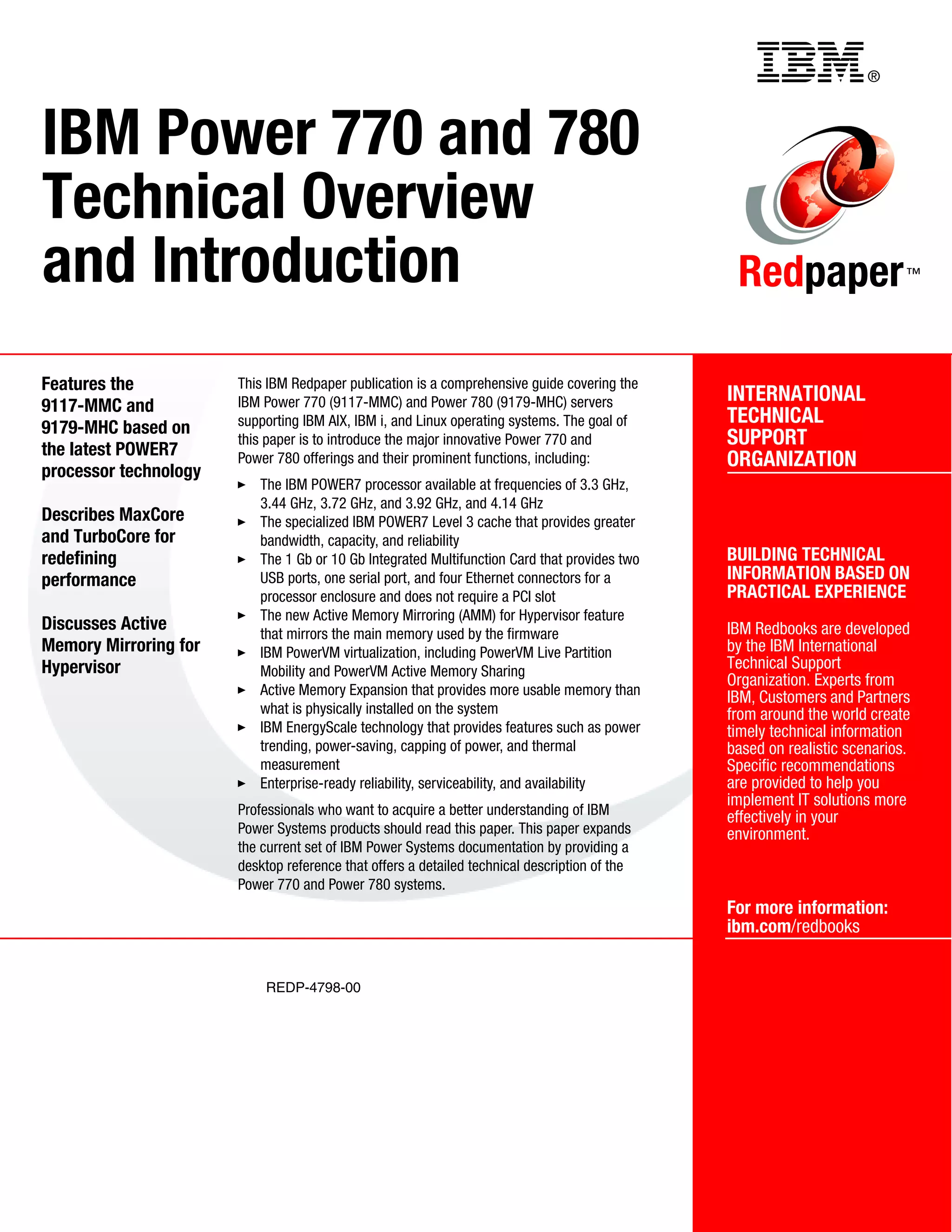 ®
REDP-4798-00
INTERNATIONAL
TECHNICAL
SUPPORT
ORGANIZATION
BUILDING TECHNICAL
INFORMATION BASED ON
PRACTICAL EXPERIENCE
IBM Redbooks are developed
by the IBM International
Technical Support
Organization. Experts from
IBM, Customers and Partners
from around the world create
timely technical information
based on realistic scenarios.
Specific recommendations
are provided to help you
implement IT solutions more
effectively in your
environment.
For more information:
ibm.com/redbooks
Redpaper™
IBM Power 770 and 780
Technical Overview
and Introduction
Features the
9117-MMC and
9179-MHC based on
the latest POWER7
processor technology
Describes MaxCore
and TurboCore for
redefining
performance
Discusses Active
Memory Mirroring for
Hypervisor
This IBM Redpaper publication is a comprehensive guide covering the
IBM Power 770 (9117-MMC) and Power 780 (9179-MHC) servers
supporting IBM AIX, IBM i, and Linux operating systems. The goal of
this paper is to introduce the major innovative Power 770 and
Power 780 offerings and their prominent functions, including:
The IBM POWER7 processor available at frequencies of 3.3 GHz,
3.44 GHz, 3.72 GHz, and 3.92 GHz, and 4.14 GHz
The specialized IBM POWER7 Level 3 cache that provides greater
bandwidth, capacity, and reliability
The 1 Gb or 10 Gb Integrated Multifunction Card that provides two
USB ports, one serial port, and four Ethernet connectors for a
processor enclosure and does not require a PCI slot
The new Active Memory Mirroring (AMM) for Hypervisor feature
that mirrors the main memory used by the firmware
IBM PowerVM virtualization, including PowerVM Live Partition
Mobility and PowerVM Active Memory Sharing
Active Memory Expansion that provides more usable memory than
what is physically installed on the system
IBM EnergyScale technology that provides features such as power
trending, power-saving, capping of power, and thermal
measurement
Enterprise-ready reliability, serviceability, and availability
Professionals who want to acquire a better understanding of IBM
Power Systems products should read this paper. This paper expands
the current set of IBM Power Systems documentation by providing a
desktop reference that offers a detailed technical description of the
Power 770 and Power 780 systems.
Back cover
 
