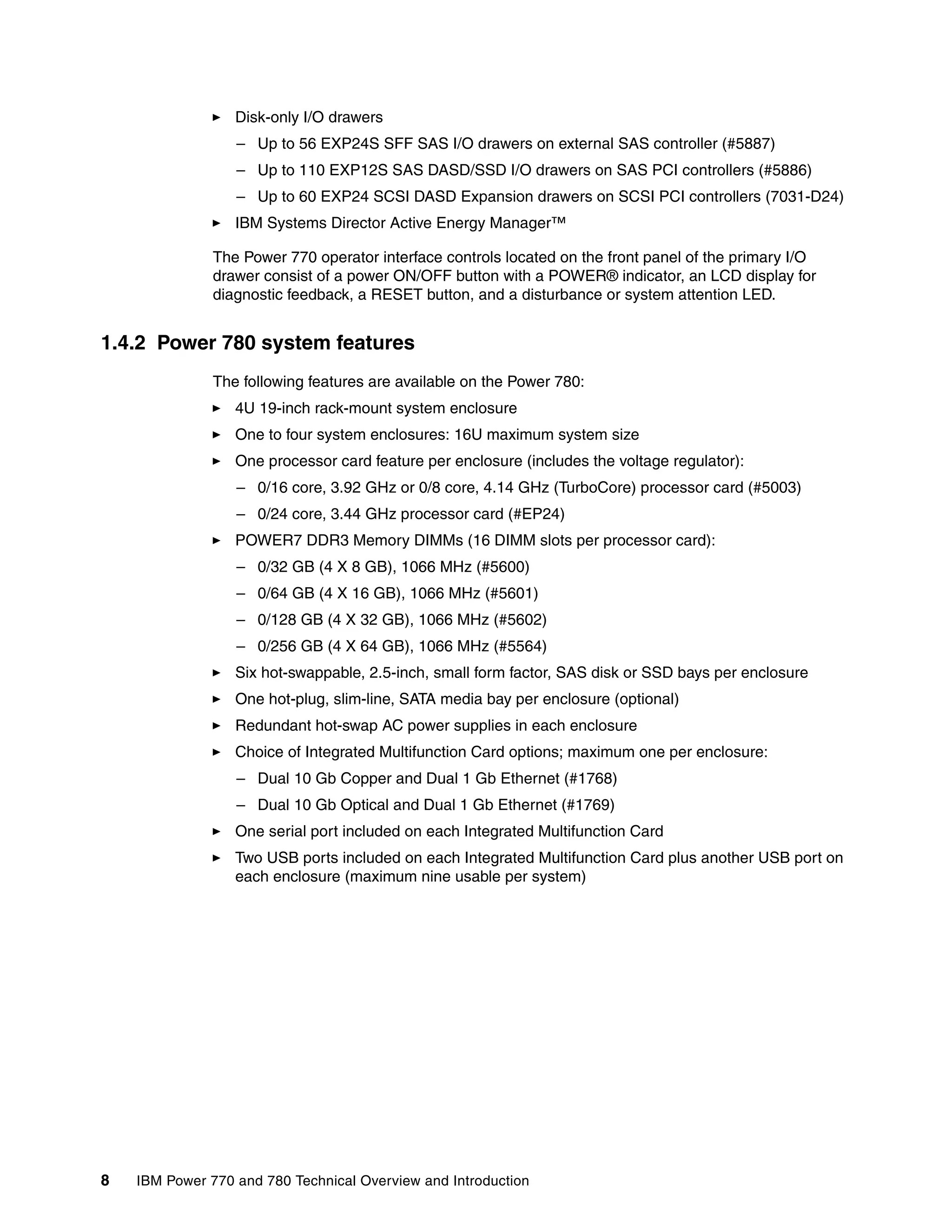 8 IBM Power 770 and 780 Technical Overview and Introduction
Disk-only I/O drawers
– Up to 56 EXP24S SFF SAS I/O drawers on external SAS controller (#5887)
– Up to 110 EXP12S SAS DASD/SSD I/O drawers on SAS PCI controllers (#5886)
– Up to 60 EXP24 SCSI DASD Expansion drawers on SCSI PCI controllers (7031-D24)
IBM Systems Director Active Energy Manager™
The Power 770 operator interface controls located on the front panel of the primary I/O
drawer consist of a power ON/OFF button with a POWER® indicator, an LCD display for
diagnostic feedback, a RESET button, and a disturbance or system attention LED.
1.4.2 Power 780 system features
The following features are available on the Power 780:
4U 19-inch rack-mount system enclosure
One to four system enclosures: 16U maximum system size
One processor card feature per enclosure (includes the voltage regulator):
– 0/16 core, 3.92 GHz or 0/8 core, 4.14 GHz (TurboCore) processor card (#5003)
– 0/24 core, 3.44 GHz processor card (#EP24)
POWER7 DDR3 Memory DIMMs (16 DIMM slots per processor card):
– 0/32 GB (4 X 8 GB), 1066 MHz (#5600)
– 0/64 GB (4 X 16 GB), 1066 MHz (#5601)
– 0/128 GB (4 X 32 GB), 1066 MHz (#5602)
– 0/256 GB (4 X 64 GB), 1066 MHz (#5564)
Six hot-swappable, 2.5-inch, small form factor, SAS disk or SSD bays per enclosure
One hot-plug, slim-line, SATA media bay per enclosure (optional)
Redundant hot-swap AC power supplies in each enclosure
Choice of Integrated Multifunction Card options; maximum one per enclosure:
– Dual 10 Gb Copper and Dual 1 Gb Ethernet (#1768)
– Dual 10 Gb Optical and Dual 1 Gb Ethernet (#1769)
One serial port included on each Integrated Multifunction Card
Two USB ports included on each Integrated Multifunction Card plus another USB port on
each enclosure (maximum nine usable per system)
 
