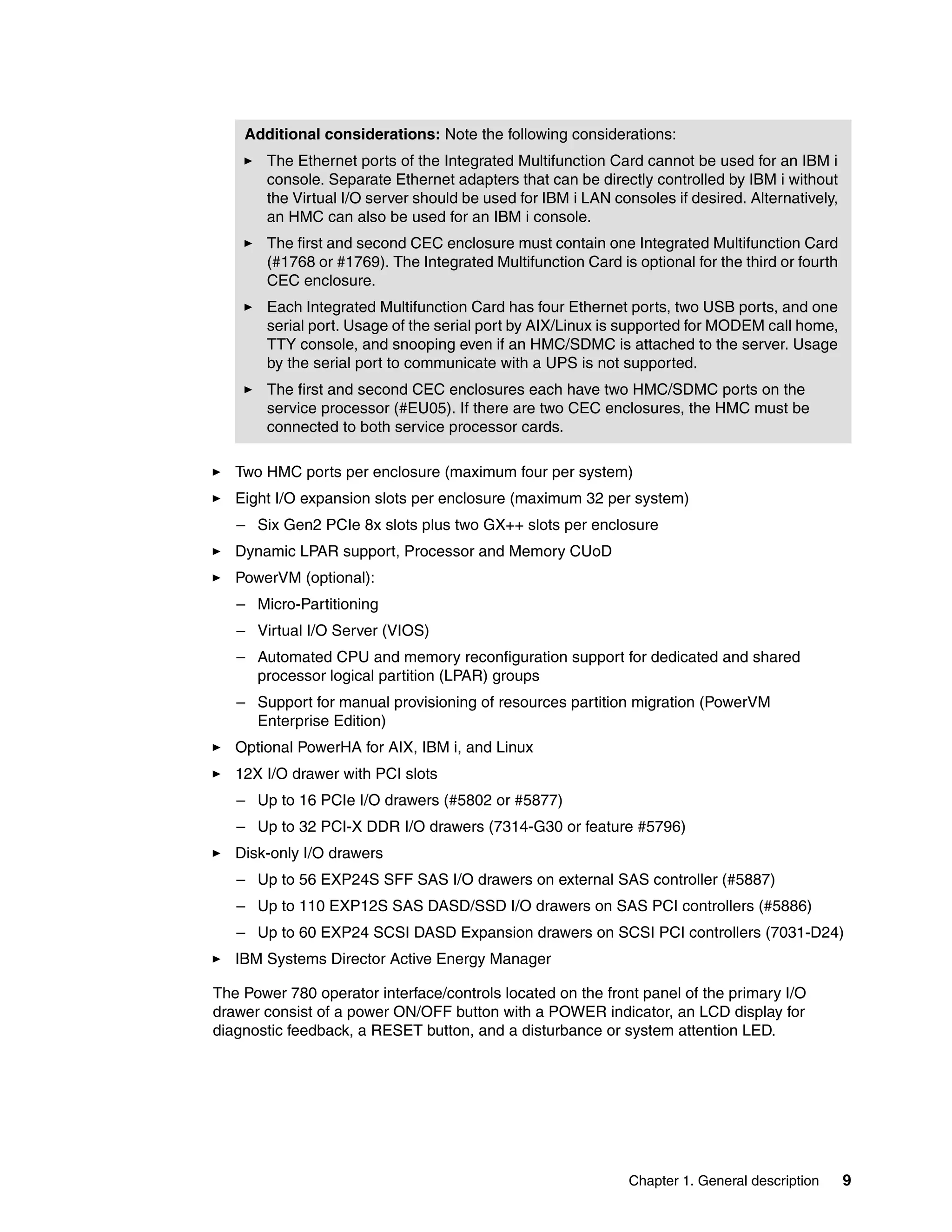 Chapter 1. General description 9
Two HMC ports per enclosure (maximum four per system)
Eight I/O expansion slots per enclosure (maximum 32 per system)
– Six Gen2 PCIe 8x slots plus two GX++ slots per enclosure
Dynamic LPAR support, Processor and Memory CUoD
PowerVM (optional):
– Micro-Partitioning
– Virtual I/O Server (VIOS)
– Automated CPU and memory reconfiguration support for dedicated and shared
processor logical partition (LPAR) groups
– Support for manual provisioning of resources partition migration (PowerVM
Enterprise Edition)
Optional PowerHA for AIX, IBM i, and Linux
12X I/O drawer with PCI slots
– Up to 16 PCIe I/O drawers (#5802 or #5877)
– Up to 32 PCI-X DDR I/O drawers (7314-G30 or feature #5796)
Disk-only I/O drawers
– Up to 56 EXP24S SFF SAS I/O drawers on external SAS controller (#5887)
– Up to 110 EXP12S SAS DASD/SSD I/O drawers on SAS PCI controllers (#5886)
– Up to 60 EXP24 SCSI DASD Expansion drawers on SCSI PCI controllers (7031-D24)
IBM Systems Director Active Energy Manager
The Power 780 operator interface/controls located on the front panel of the primary I/O
drawer consist of a power ON/OFF button with a POWER indicator, an LCD display for
diagnostic feedback, a RESET button, and a disturbance or system attention LED.
Additional considerations: Note the following considerations:
The Ethernet ports of the Integrated Multifunction Card cannot be used for an IBM i
console. Separate Ethernet adapters that can be directly controlled by IBM i without
the Virtual I/O server should be used for IBM i LAN consoles if desired. Alternatively,
an HMC can also be used for an IBM i console.
The first and second CEC enclosure must contain one Integrated Multifunction Card
(#1768 or #1769). The Integrated Multifunction Card is optional for the third or fourth
CEC enclosure.
Each Integrated Multifunction Card has four Ethernet ports, two USB ports, and one
serial port. Usage of the serial port by AIX/Linux is supported for MODEM call home,
TTY console, and snooping even if an HMC/SDMC is attached to the server. Usage
by the serial port to communicate with a UPS is not supported.
The first and second CEC enclosures each have two HMC/SDMC ports on the
service processor (#EU05). If there are two CEC enclosures, the HMC must be
connected to both service processor cards.
 