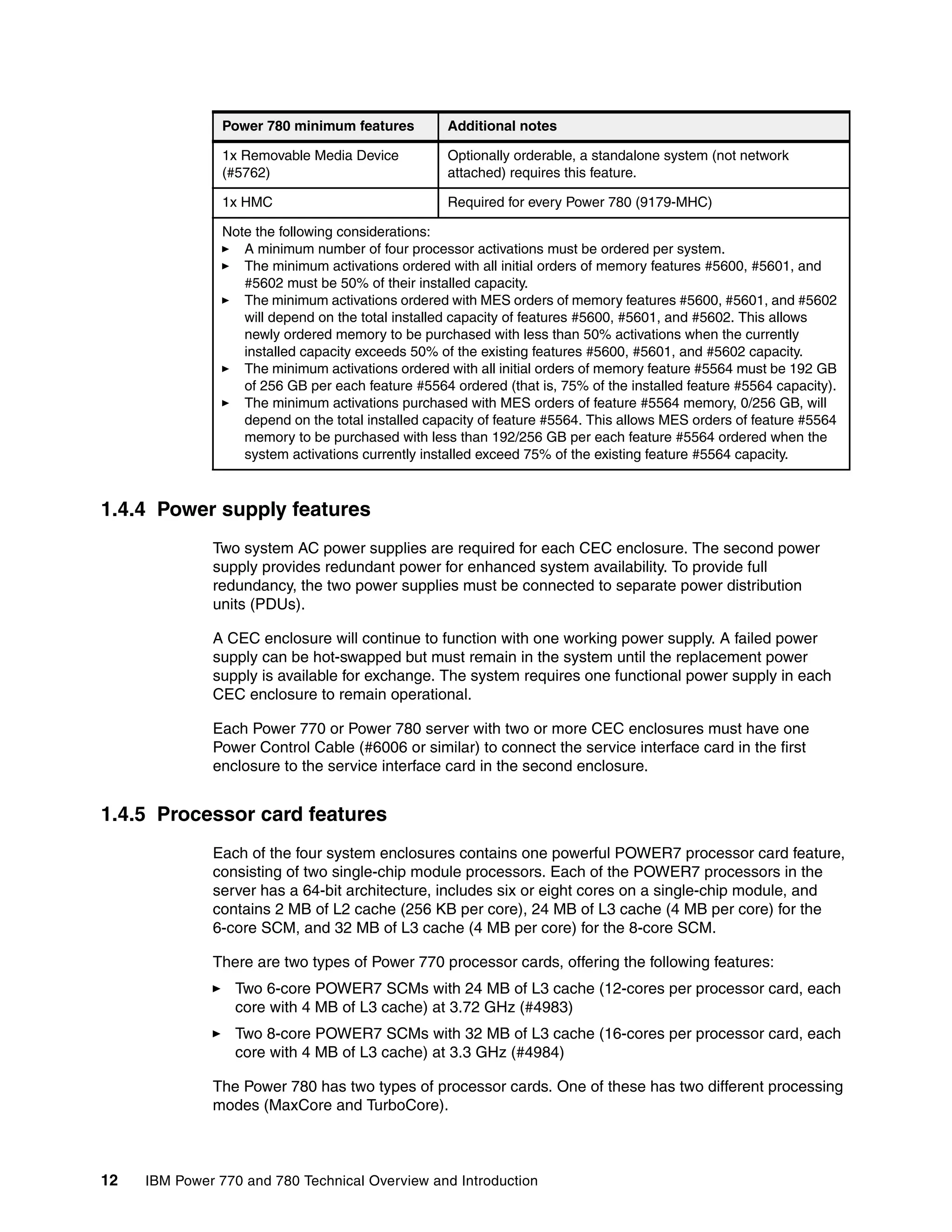 12 IBM Power 770 and 780 Technical Overview and Introduction
1.4.4 Power supply features
Two system AC power supplies are required for each CEC enclosure. The second power
supply provides redundant power for enhanced system availability. To provide full
redundancy, the two power supplies must be connected to separate power distribution
units (PDUs).
A CEC enclosure will continue to function with one working power supply. A failed power
supply can be hot-swapped but must remain in the system until the replacement power
supply is available for exchange. The system requires one functional power supply in each
CEC enclosure to remain operational.
Each Power 770 or Power 780 server with two or more CEC enclosures must have one
Power Control Cable (#6006 or similar) to connect the service interface card in the first
enclosure to the service interface card in the second enclosure.
1.4.5 Processor card features
Each of the four system enclosures contains one powerful POWER7 processor card feature,
consisting of two single-chip module processors. Each of the POWER7 processors in the
server has a 64-bit architecture, includes six or eight cores on a single-chip module, and
contains 2 MB of L2 cache (256 KB per core), 24 MB of L3 cache (4 MB per core) for the
6-core SCM, and 32 MB of L3 cache (4 MB per core) for the 8-core SCM.
There are two types of Power 770 processor cards, offering the following features:
Two 6-core POWER7 SCMs with 24 MB of L3 cache (12-cores per processor card, each
core with 4 MB of L3 cache) at 3.72 GHz (#4983)
Two 8-core POWER7 SCMs with 32 MB of L3 cache (16-cores per processor card, each
core with 4 MB of L3 cache) at 3.3 GHz (#4984)
The Power 780 has two types of processor cards. One of these has two different processing
modes (MaxCore and TurboCore).
1x Removable Media Device
(#5762)
Optionally orderable, a standalone system (not network
attached) requires this feature.
1x HMC Required for every Power 780 (9179-MHC)
Note the following considerations:
A minimum number of four processor activations must be ordered per system.
The minimum activations ordered with all initial orders of memory features #5600, #5601, and
#5602 must be 50% of their installed capacity.
The minimum activations ordered with MES orders of memory features #5600, #5601, and #5602
will depend on the total installed capacity of features #5600, #5601, and #5602. This allows
newly ordered memory to be purchased with less than 50% activations when the currently
installed capacity exceeds 50% of the existing features #5600, #5601, and #5602 capacity.
The minimum activations ordered with all initial orders of memory feature #5564 must be 192 GB
of 256 GB per each feature #5564 ordered (that is, 75% of the installed feature #5564 capacity).
The minimum activations purchased with MES orders of feature #5564 memory, 0/256 GB, will
depend on the total installed capacity of feature #5564. This allows MES orders of feature #5564
memory to be purchased with less than 192/256 GB per each feature #5564 ordered when the
system activations currently installed exceed 75% of the existing feature #5564 capacity.
Power 780 minimum features Additional notes
 