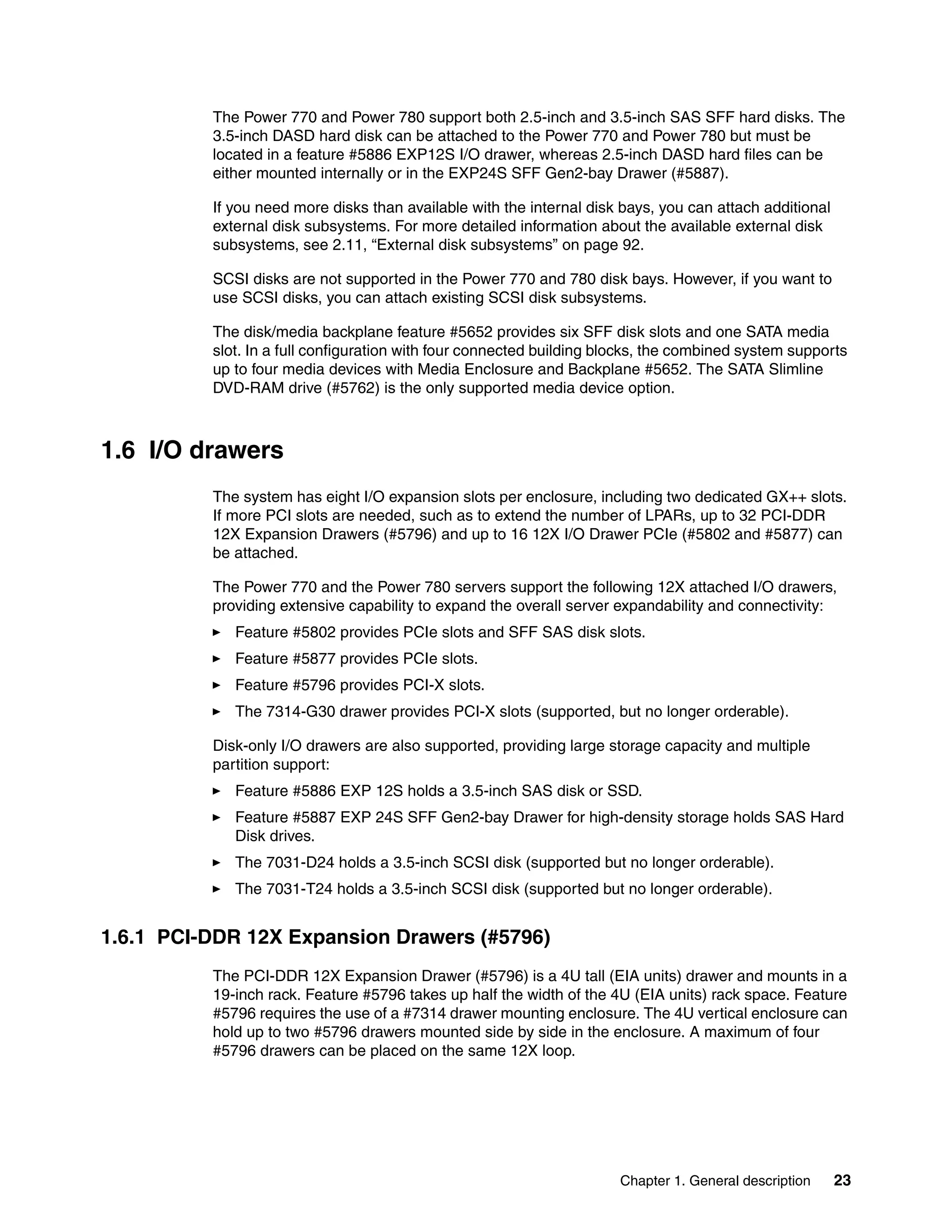 Chapter 1. General description 23
The Power 770 and Power 780 support both 2.5-inch and 3.5-inch SAS SFF hard disks. The
3.5-inch DASD hard disk can be attached to the Power 770 and Power 780 but must be
located in a feature #5886 EXP12S I/O drawer, whereas 2.5-inch DASD hard files can be
either mounted internally or in the EXP24S SFF Gen2-bay Drawer (#5887).
If you need more disks than available with the internal disk bays, you can attach additional
external disk subsystems. For more detailed information about the available external disk
subsystems, see 2.11, “External disk subsystems” on page 92.
SCSI disks are not supported in the Power 770 and 780 disk bays. However, if you want to
use SCSI disks, you can attach existing SCSI disk subsystems.
The disk/media backplane feature #5652 provides six SFF disk slots and one SATA media
slot. In a full configuration with four connected building blocks, the combined system supports
up to four media devices with Media Enclosure and Backplane #5652. The SATA Slimline
DVD-RAM drive (#5762) is the only supported media device option.
1.6 I/O drawers
The system has eight I/O expansion slots per enclosure, including two dedicated GX++ slots.
If more PCI slots are needed, such as to extend the number of LPARs, up to 32 PCI-DDR
12X Expansion Drawers (#5796) and up to 16 12X I/O Drawer PCIe (#5802 and #5877) can
be attached.
The Power 770 and the Power 780 servers support the following 12X attached I/O drawers,
providing extensive capability to expand the overall server expandability and connectivity:
Feature #5802 provides PCIe slots and SFF SAS disk slots.
Feature #5877 provides PCIe slots.
Feature #5796 provides PCI-X slots.
The 7314-G30 drawer provides PCI-X slots (supported, but no longer orderable).
Disk-only I/O drawers are also supported, providing large storage capacity and multiple
partition support:
Feature #5886 EXP 12S holds a 3.5-inch SAS disk or SSD.
Feature #5887 EXP 24S SFF Gen2-bay Drawer for high-density storage holds SAS Hard
Disk drives.
The 7031-D24 holds a 3.5-inch SCSI disk (supported but no longer orderable).
The 7031-T24 holds a 3.5-inch SCSI disk (supported but no longer orderable).
1.6.1 PCI-DDR 12X Expansion Drawers (#5796)
The PCI-DDR 12X Expansion Drawer (#5796) is a 4U tall (EIA units) drawer and mounts in a
19-inch rack. Feature #5796 takes up half the width of the 4U (EIA units) rack space. Feature
#5796 requires the use of a #7314 drawer mounting enclosure. The 4U vertical enclosure can
hold up to two #5796 drawers mounted side by side in the enclosure. A maximum of four
#5796 drawers can be placed on the same 12X loop.
 