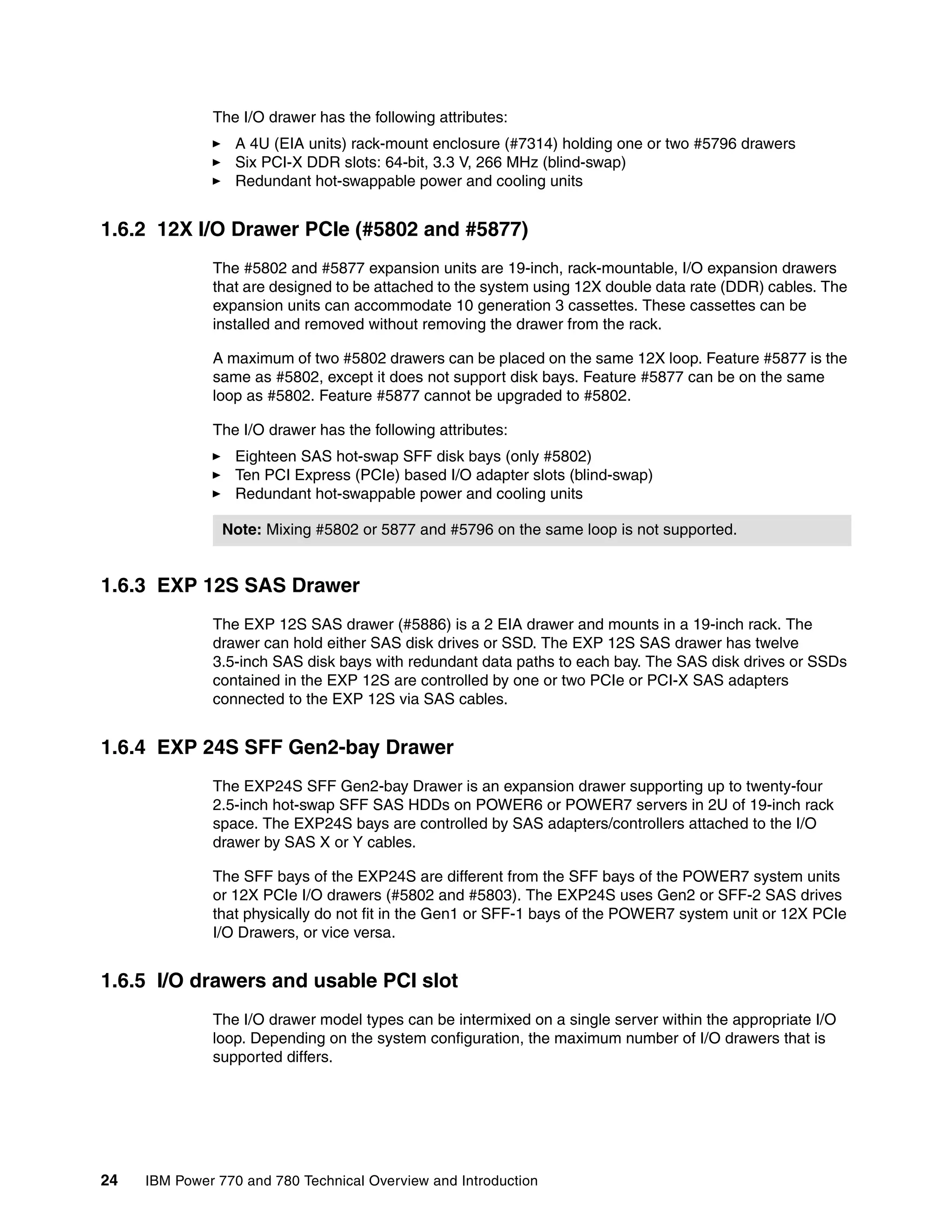 24 IBM Power 770 and 780 Technical Overview and Introduction
The I/O drawer has the following attributes:
A 4U (EIA units) rack-mount enclosure (#7314) holding one or two #5796 drawers
Six PCI-X DDR slots: 64-bit, 3.3 V, 266 MHz (blind-swap)
Redundant hot-swappable power and cooling units
1.6.2 12X I/O Drawer PCIe (#5802 and #5877)
The #5802 and #5877 expansion units are 19-inch, rack-mountable, I/O expansion drawers
that are designed to be attached to the system using 12X double data rate (DDR) cables. The
expansion units can accommodate 10 generation 3 cassettes. These cassettes can be
installed and removed without removing the drawer from the rack.
A maximum of two #5802 drawers can be placed on the same 12X loop. Feature #5877 is the
same as #5802, except it does not support disk bays. Feature #5877 can be on the same
loop as #5802. Feature #5877 cannot be upgraded to #5802.
The I/O drawer has the following attributes:
Eighteen SAS hot-swap SFF disk bays (only #5802)
Ten PCI Express (PCIe) based I/O adapter slots (blind-swap)
Redundant hot-swappable power and cooling units
1.6.3 EXP 12S SAS Drawer
The EXP 12S SAS drawer (#5886) is a 2 EIA drawer and mounts in a 19-inch rack. The
drawer can hold either SAS disk drives or SSD. The EXP 12S SAS drawer has twelve
3.5-inch SAS disk bays with redundant data paths to each bay. The SAS disk drives or SSDs
contained in the EXP 12S are controlled by one or two PCIe or PCI-X SAS adapters
connected to the EXP 12S via SAS cables.
1.6.4 EXP 24S SFF Gen2-bay Drawer
The EXP24S SFF Gen2-bay Drawer is an expansion drawer supporting up to twenty-four
2.5-inch hot-swap SFF SAS HDDs on POWER6 or POWER7 servers in 2U of 19-inch rack
space. The EXP24S bays are controlled by SAS adapters/controllers attached to the I/O
drawer by SAS X or Y cables.
The SFF bays of the EXP24S are different from the SFF bays of the POWER7 system units
or 12X PCIe I/O drawers (#5802 and #5803). The EXP24S uses Gen2 or SFF-2 SAS drives
that physically do not fit in the Gen1 or SFF-1 bays of the POWER7 system unit or 12X PCIe
I/O Drawers, or vice versa.
1.6.5 I/O drawers and usable PCI slot
The I/O drawer model types can be intermixed on a single server within the appropriate I/O
loop. Depending on the system configuration, the maximum number of I/O drawers that is
supported differs.
Note: Mixing #5802 or 5877 and #5796 on the same loop is not supported.
 