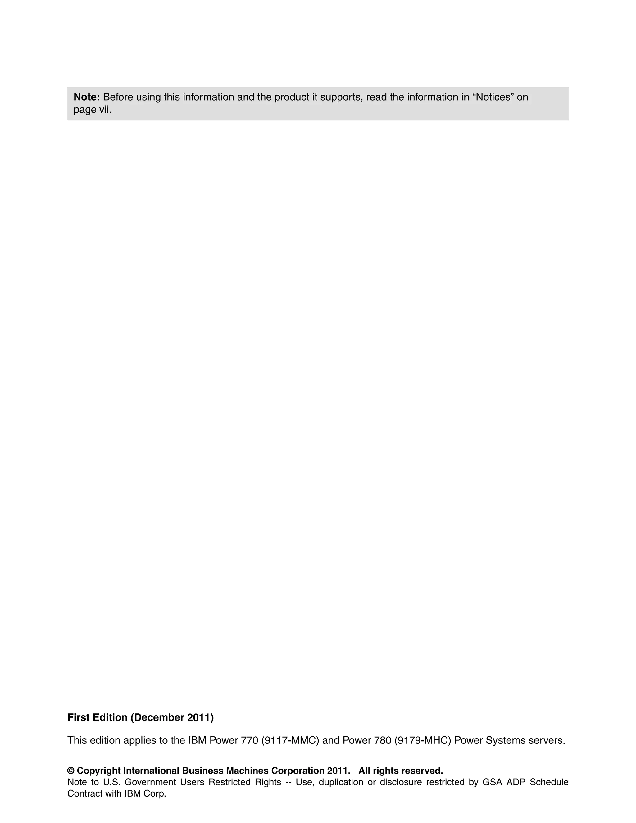 © Copyright International Business Machines Corporation 2011. All rights reserved.
Note to U.S. Government Users Restricted Rights -- Use, duplication or disclosure restricted by GSA ADP Schedule
Contract with IBM Corp.
First Edition (December 2011)
This edition applies to the IBM Power 770 (9117-MMC) and Power 780 (9179-MHC) Power Systems servers.
Note: Before using this information and the product it supports, read the information in “Notices” on
page vii.
 