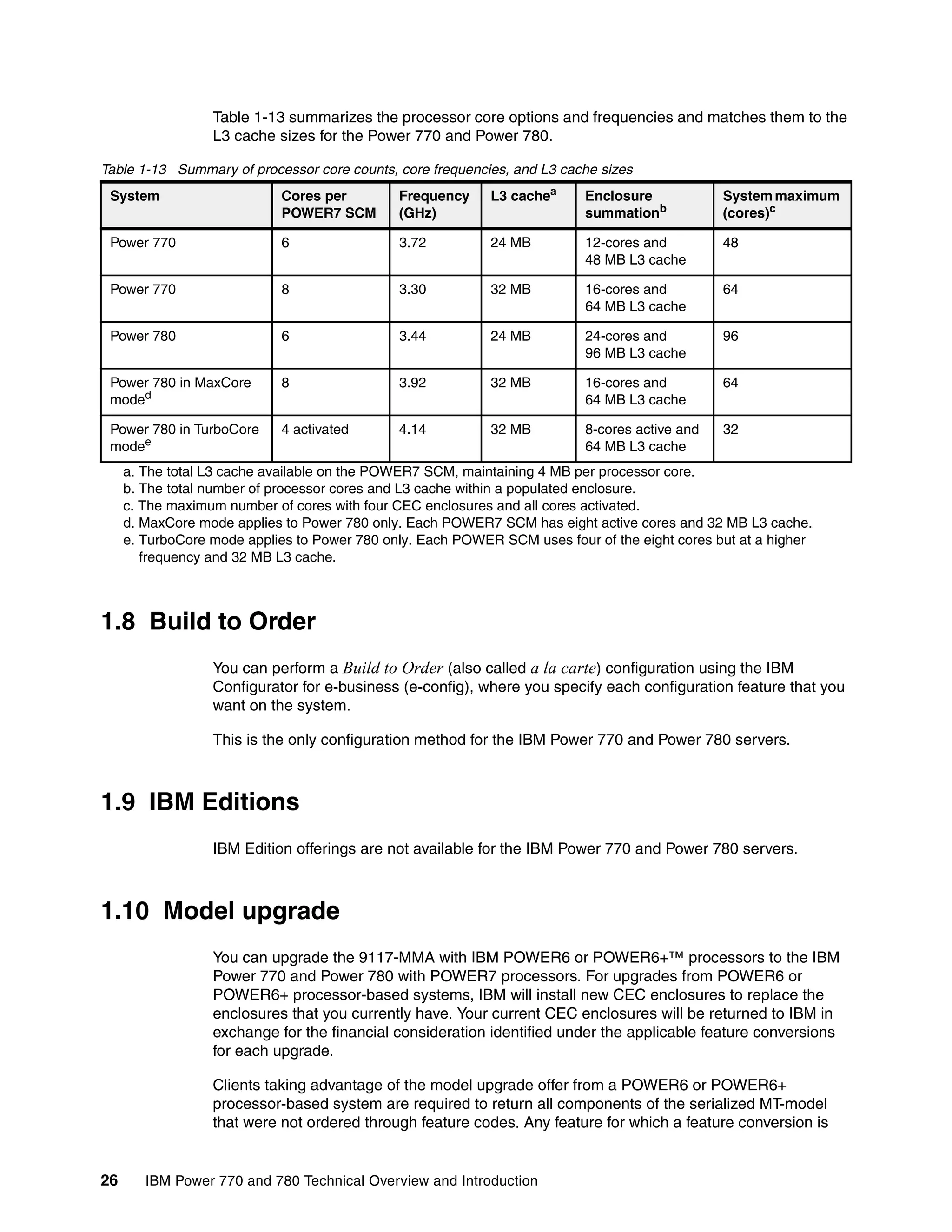 26 IBM Power 770 and 780 Technical Overview and Introduction
Table 1-13 summarizes the processor core options and frequencies and matches them to the
L3 cache sizes for the Power 770 and Power 780.
Table 1-13 Summary of processor core counts, core frequencies, and L3 cache sizes
1.8 Build to Order
You can perform a Build to Order (also called a la carte) configuration using the IBM
Configurator for e-business (e-config), where you specify each configuration feature that you
want on the system.
This is the only configuration method for the IBM Power 770 and Power 780 servers.
1.9 IBM Editions
IBM Edition offerings are not available for the IBM Power 770 and Power 780 servers.
1.10 Model upgrade
You can upgrade the 9117-MMA with IBM POWER6 or POWER6+™ processors to the IBM
Power 770 and Power 780 with POWER7 processors. For upgrades from POWER6 or
POWER6+ processor-based systems, IBM will install new CEC enclosures to replace the
enclosures that you currently have. Your current CEC enclosures will be returned to IBM in
exchange for the financial consideration identified under the applicable feature conversions
for each upgrade.
Clients taking advantage of the model upgrade offer from a POWER6 or POWER6+
processor-based system are required to return all components of the serialized MT-model
that were not ordered through feature codes. Any feature for which a feature conversion is
System Cores per
POWER7 SCM
Frequency
(GHz)
L3 cachea
a. The total L3 cache available on the POWER7 SCM, maintaining 4 MB per processor core.
Enclosure
summationb
b. The total number of processor cores and L3 cache within a populated enclosure.
System maximum
(cores)c
c. The maximum number of cores with four CEC enclosures and all cores activated.
Power 770 6 3.72 24 MB 12-cores and
48 MB L3 cache
48
Power 770 8 3.30 32 MB 16-cores and
64 MB L3 cache
64
Power 780 6 3.44 24 MB 24-cores and
96 MB L3 cache
96
Power 780 in MaxCore
moded
d. MaxCore mode applies to Power 780 only. Each POWER7 SCM has eight active cores and 32 MB L3 cache.
8 3.92 32 MB 16-cores and
64 MB L3 cache
64
Power 780 in TurboCore
modee
e. TurboCore mode applies to Power 780 only. Each POWER SCM uses four of the eight cores but at a higher
frequency and 32 MB L3 cache.
4 activated 4.14 32 MB 8-cores active and
64 MB L3 cache
32
 
