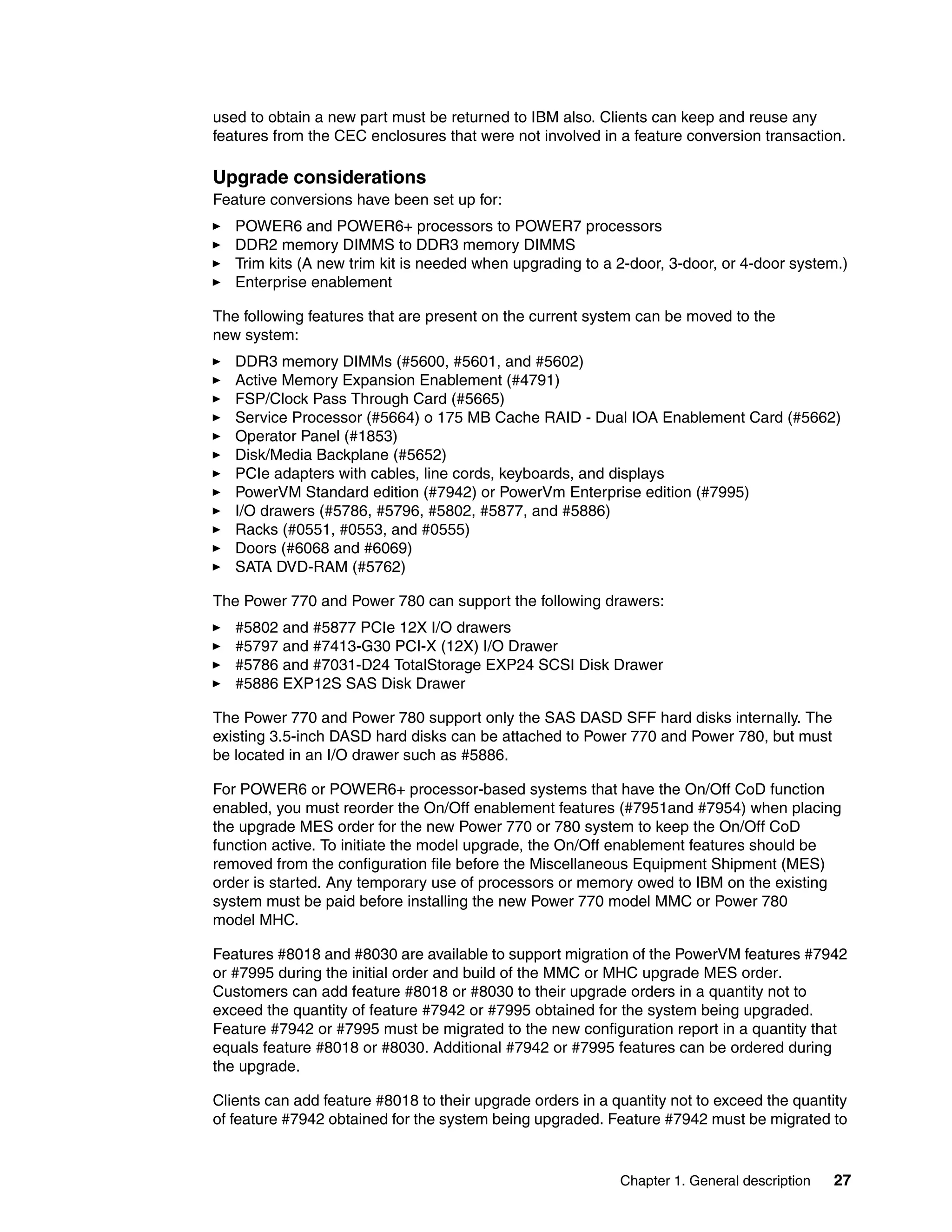 Chapter 1. General description 27
used to obtain a new part must be returned to IBM also. Clients can keep and reuse any
features from the CEC enclosures that were not involved in a feature conversion transaction.
Upgrade considerations
Feature conversions have been set up for:
POWER6 and POWER6+ processors to POWER7 processors
DDR2 memory DIMMS to DDR3 memory DIMMS
Trim kits (A new trim kit is needed when upgrading to a 2-door, 3-door, or 4-door system.)
Enterprise enablement
The following features that are present on the current system can be moved to the
new system:
DDR3 memory DIMMs (#5600, #5601, and #5602)
Active Memory Expansion Enablement (#4791)
FSP/Clock Pass Through Card (#5665)
Service Processor (#5664) o 175 MB Cache RAID - Dual IOA Enablement Card (#5662)
Operator Panel (#1853)
Disk/Media Backplane (#5652)
PCIe adapters with cables, line cords, keyboards, and displays
PowerVM Standard edition (#7942) or PowerVm Enterprise edition (#7995)
I/O drawers (#5786, #5796, #5802, #5877, and #5886)
Racks (#0551, #0553, and #0555)
Doors (#6068 and #6069)
SATA DVD-RAM (#5762)
The Power 770 and Power 780 can support the following drawers:
#5802 and #5877 PCIe 12X I/O drawers
#5797 and #7413-G30 PCI-X (12X) I/O Drawer
#5786 and #7031-D24 TotalStorage EXP24 SCSI Disk Drawer
#5886 EXP12S SAS Disk Drawer
The Power 770 and Power 780 support only the SAS DASD SFF hard disks internally. The
existing 3.5-inch DASD hard disks can be attached to Power 770 and Power 780, but must
be located in an I/O drawer such as #5886.
For POWER6 or POWER6+ processor-based systems that have the On/Off CoD function
enabled, you must reorder the On/Off enablement features (#7951and #7954) when placing
the upgrade MES order for the new Power 770 or 780 system to keep the On/Off CoD
function active. To initiate the model upgrade, the On/Off enablement features should be
removed from the configuration file before the Miscellaneous Equipment Shipment (MES)
order is started. Any temporary use of processors or memory owed to IBM on the existing
system must be paid before installing the new Power 770 model MMC or Power 780
model MHC.
Features #8018 and #8030 are available to support migration of the PowerVM features #7942
or #7995 during the initial order and build of the MMC or MHC upgrade MES order.
Customers can add feature #8018 or #8030 to their upgrade orders in a quantity not to
exceed the quantity of feature #7942 or #7995 obtained for the system being upgraded.
Feature #7942 or #7995 must be migrated to the new configuration report in a quantity that
equals feature #8018 or #8030. Additional #7942 or #7995 features can be ordered during
the upgrade.
Clients can add feature #8018 to their upgrade orders in a quantity not to exceed the quantity
of feature #7942 obtained for the system being upgraded. Feature #7942 must be migrated to
 
