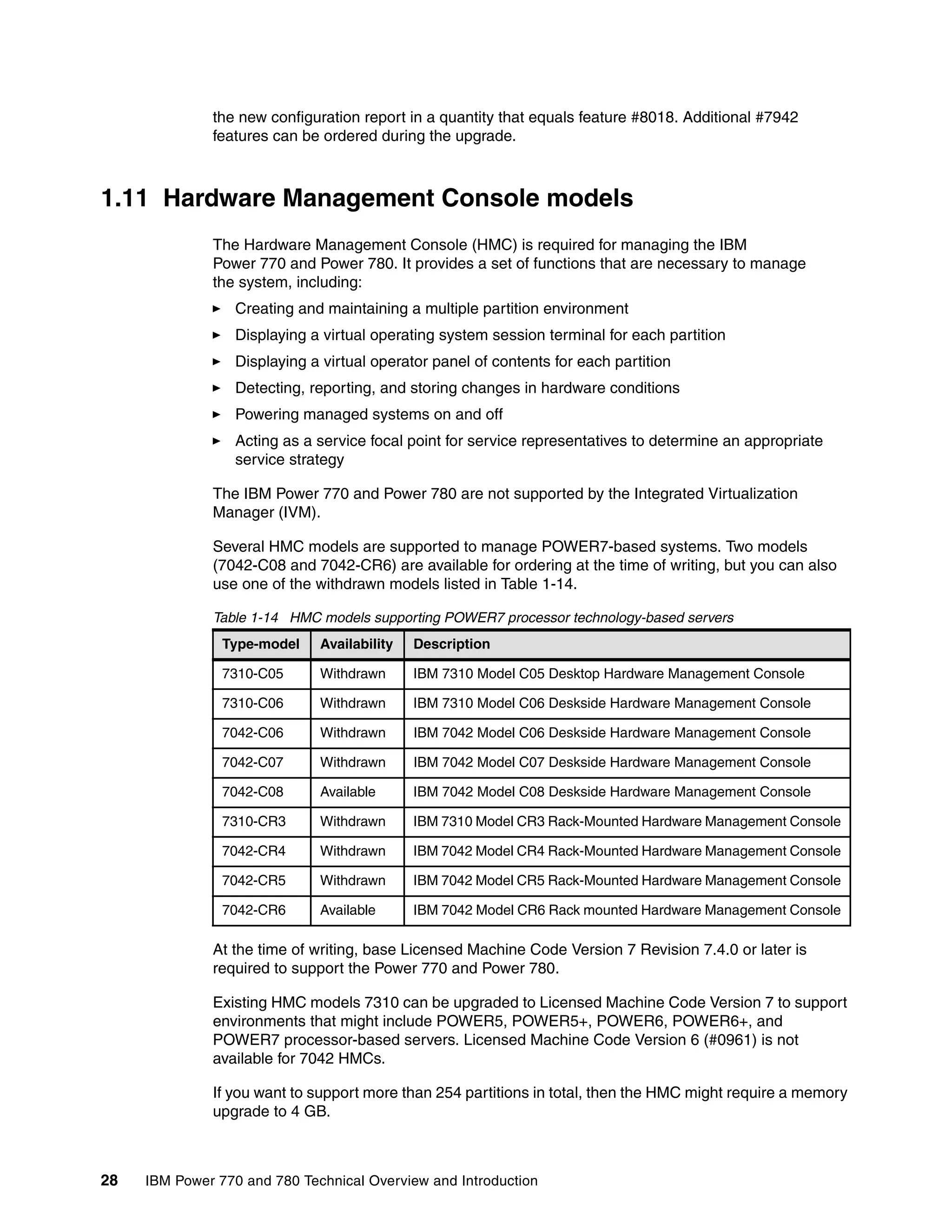 28 IBM Power 770 and 780 Technical Overview and Introduction
the new configuration report in a quantity that equals feature #8018. Additional #7942
features can be ordered during the upgrade.
1.11 Hardware Management Console models
The Hardware Management Console (HMC) is required for managing the IBM
Power 770 and Power 780. It provides a set of functions that are necessary to manage
the system, including:
Creating and maintaining a multiple partition environment
Displaying a virtual operating system session terminal for each partition
Displaying a virtual operator panel of contents for each partition
Detecting, reporting, and storing changes in hardware conditions
Powering managed systems on and off
Acting as a service focal point for service representatives to determine an appropriate
service strategy
The IBM Power 770 and Power 780 are not supported by the Integrated Virtualization
Manager (IVM).
Several HMC models are supported to manage POWER7-based systems. Two models
(7042-C08 and 7042-CR6) are available for ordering at the time of writing, but you can also
use one of the withdrawn models listed in Table 1-14.
Table 1-14 HMC models supporting POWER7 processor technology-based servers
At the time of writing, base Licensed Machine Code Version 7 Revision 7.4.0 or later is
required to support the Power 770 and Power 780.
Existing HMC models 7310 can be upgraded to Licensed Machine Code Version 7 to support
environments that might include POWER5, POWER5+, POWER6, POWER6+, and
POWER7 processor-based servers. Licensed Machine Code Version 6 (#0961) is not
available for 7042 HMCs.
If you want to support more than 254 partitions in total, then the HMC might require a memory
upgrade to 4 GB.
Type-model Availability Description
7310-C05 Withdrawn IBM 7310 Model C05 Desktop Hardware Management Console
7310-C06 Withdrawn IBM 7310 Model C06 Deskside Hardware Management Console
7042-C06 Withdrawn IBM 7042 Model C06 Deskside Hardware Management Console
7042-C07 Withdrawn IBM 7042 Model C07 Deskside Hardware Management Console
7042-C08 Available IBM 7042 Model C08 Deskside Hardware Management Console
7310-CR3 Withdrawn IBM 7310 Model CR3 Rack-Mounted Hardware Management Console
7042-CR4 Withdrawn IBM 7042 Model CR4 Rack-Mounted Hardware Management Console
7042-CR5 Withdrawn IBM 7042 Model CR5 Rack-Mounted Hardware Management Console
7042-CR6 Available IBM 7042 Model CR6 Rack mounted Hardware Management Console
 