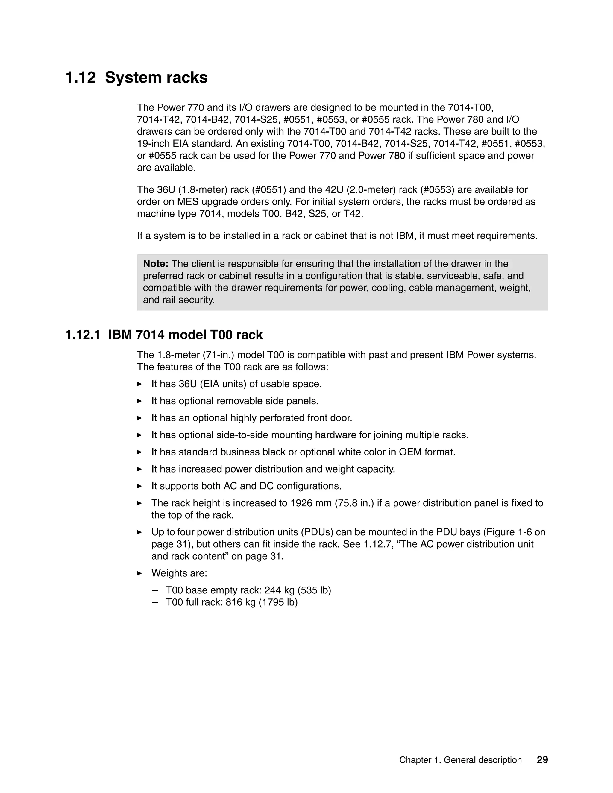 Chapter 1. General description 29
1.12 System racks
The Power 770 and its I/O drawers are designed to be mounted in the 7014-T00,
7014-T42, 7014-B42, 7014-S25, #0551, #0553, or #0555 rack. The Power 780 and I/O
drawers can be ordered only with the 7014-T00 and 7014-T42 racks. These are built to the
19-inch EIA standard. An existing 7014-T00, 7014-B42, 7014-S25, 7014-T42, #0551, #0553,
or #0555 rack can be used for the Power 770 and Power 780 if sufficient space and power
are available.
The 36U (1.8-meter) rack (#0551) and the 42U (2.0-meter) rack (#0553) are available for
order on MES upgrade orders only. For initial system orders, the racks must be ordered as
machine type 7014, models T00, B42, S25, or T42.
If a system is to be installed in a rack or cabinet that is not IBM, it must meet requirements.
1.12.1 IBM 7014 model T00 rack
The 1.8-meter (71-in.) model T00 is compatible with past and present IBM Power systems.
The features of the T00 rack are as follows:
It has 36U (EIA units) of usable space.
It has optional removable side panels.
It has an optional highly perforated front door.
It has optional side-to-side mounting hardware for joining multiple racks.
It has standard business black or optional white color in OEM format.
It has increased power distribution and weight capacity.
It supports both AC and DC configurations.
The rack height is increased to 1926 mm (75.8 in.) if a power distribution panel is fixed to
the top of the rack.
Up to four power distribution units (PDUs) can be mounted in the PDU bays (Figure 1-6 on
page 31), but others can fit inside the rack. See 1.12.7, “The AC power distribution unit
and rack content” on page 31.
Weights are:
– T00 base empty rack: 244 kg (535 lb)
– T00 full rack: 816 kg (1795 lb)
Note: The client is responsible for ensuring that the installation of the drawer in the
preferred rack or cabinet results in a configuration that is stable, serviceable, safe, and
compatible with the drawer requirements for power, cooling, cable management, weight,
and rail security.
 
