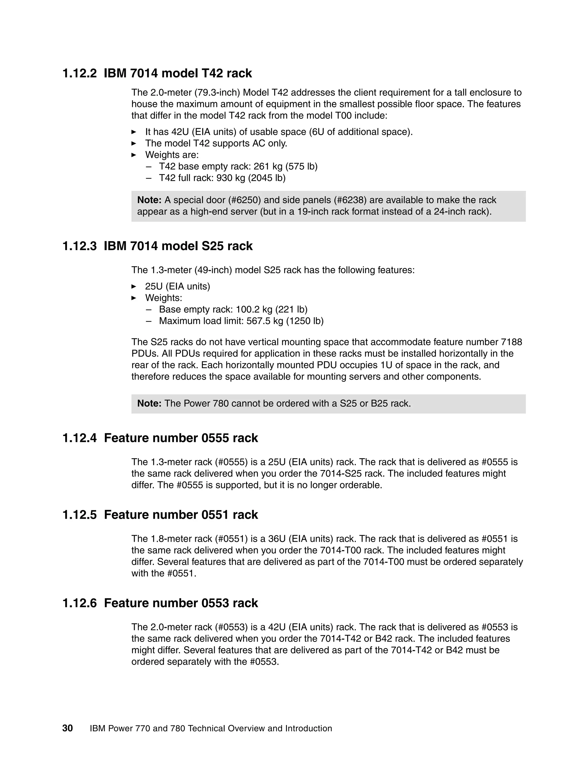 30 IBM Power 770 and 780 Technical Overview and Introduction
1.12.2 IBM 7014 model T42 rack
The 2.0-meter (79.3-inch) Model T42 addresses the client requirement for a tall enclosure to
house the maximum amount of equipment in the smallest possible floor space. The features
that differ in the model T42 rack from the model T00 include:
It has 42U (EIA units) of usable space (6U of additional space).
The model T42 supports AC only.
Weights are:
– T42 base empty rack: 261 kg (575 lb)
– T42 full rack: 930 kg (2045 lb)
1.12.3 IBM 7014 model S25 rack
The 1.3-meter (49-inch) model S25 rack has the following features:
25U (EIA units)
Weights:
– Base empty rack: 100.2 kg (221 lb)
– Maximum load limit: 567.5 kg (1250 lb)
The S25 racks do not have vertical mounting space that accommodate feature number 7188
PDUs. All PDUs required for application in these racks must be installed horizontally in the
rear of the rack. Each horizontally mounted PDU occupies 1U of space in the rack, and
therefore reduces the space available for mounting servers and other components.
1.12.4 Feature number 0555 rack
The 1.3-meter rack (#0555) is a 25U (EIA units) rack. The rack that is delivered as #0555 is
the same rack delivered when you order the 7014-S25 rack. The included features might
differ. The #0555 is supported, but it is no longer orderable.
1.12.5 Feature number 0551 rack
The 1.8-meter rack (#0551) is a 36U (EIA units) rack. The rack that is delivered as #0551 is
the same rack delivered when you order the 7014-T00 rack. The included features might
differ. Several features that are delivered as part of the 7014-T00 must be ordered separately
with the #0551.
1.12.6 Feature number 0553 rack
The 2.0-meter rack (#0553) is a 42U (EIA units) rack. The rack that is delivered as #0553 is
the same rack delivered when you order the 7014-T42 or B42 rack. The included features
might differ. Several features that are delivered as part of the 7014-T42 or B42 must be
ordered separately with the #0553.
Note: A special door (#6250) and side panels (#6238) are available to make the rack
appear as a high-end server (but in a 19-inch rack format instead of a 24-inch rack).
Note: The Power 780 cannot be ordered with a S25 or B25 rack.
 