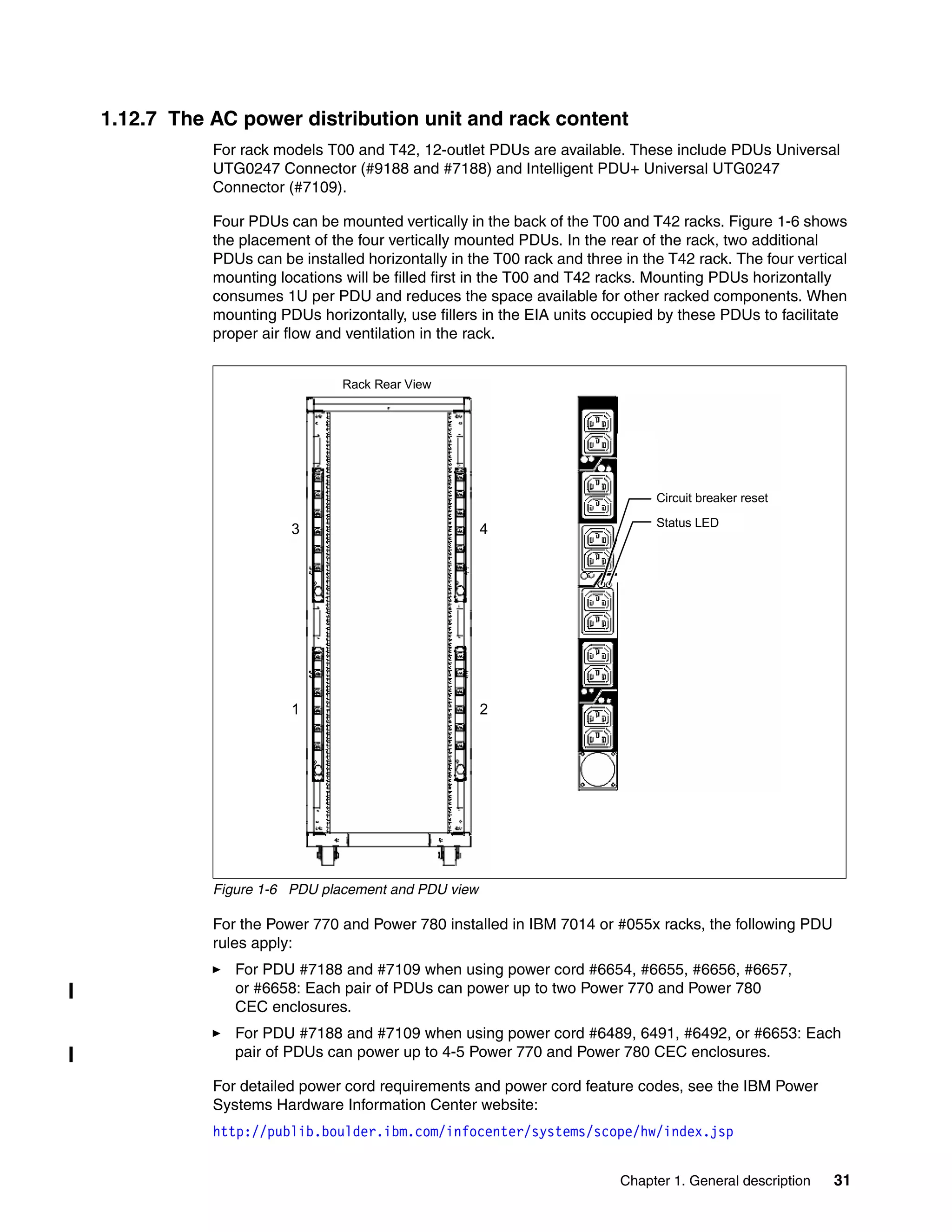 Chapter 1. General description 31
1.12.7 The AC power distribution unit and rack content
For rack models T00 and T42, 12-outlet PDUs are available. These include PDUs Universal
UTG0247 Connector (#9188 and #7188) and Intelligent PDU+ Universal UTG0247
Connector (#7109).
Four PDUs can be mounted vertically in the back of the T00 and T42 racks. Figure 1-6 shows
the placement of the four vertically mounted PDUs. In the rear of the rack, two additional
PDUs can be installed horizontally in the T00 rack and three in the T42 rack. The four vertical
mounting locations will be filled first in the T00 and T42 racks. Mounting PDUs horizontally
consumes 1U per PDU and reduces the space available for other racked components. When
mounting PDUs horizontally, use fillers in the EIA units occupied by these PDUs to facilitate
proper air flow and ventilation in the rack.
Figure 1-6 PDU placement and PDU view
For the Power 770 and Power 780 installed in IBM 7014 or #055x racks, the following PDU
rules apply:
For PDU #7188 and #7109 when using power cord #6654, #6655, #6656, #6657,
or #6658: Each pair of PDUs can power up to two Power 770 and Power 780
CEC enclosures.
For PDU #7188 and #7109 when using power cord #6489, 6491, #6492, or #6653: Each
pair of PDUs can power up to 4-5 Power 770 and Power 780 CEC enclosures.
For detailed power cord requirements and power cord feature codes, see the IBM Power
Systems Hardware Information Center website:
http://publib.boulder.ibm.com/infocenter/systems/scope/hw/index.jsp
Rack Rear View
43
21
Circuit breaker reset
Status LED
 
