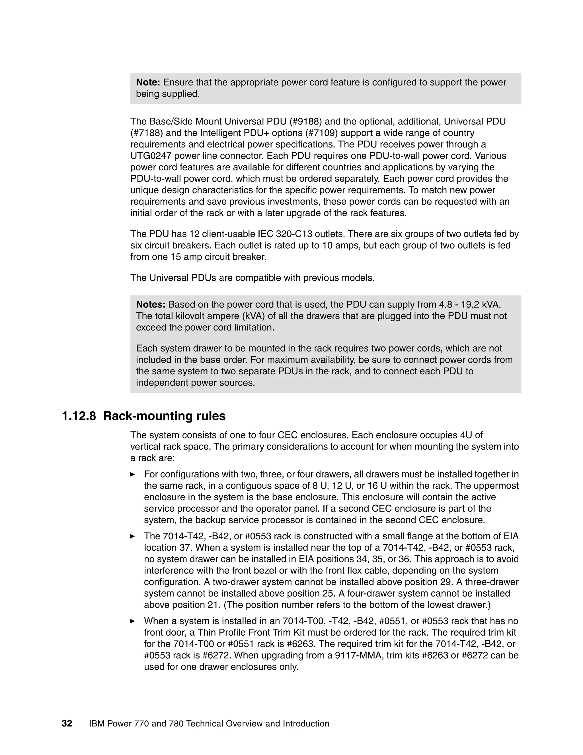 32 IBM Power 770 and 780 Technical Overview and Introduction
The Base/Side Mount Universal PDU (#9188) and the optional, additional, Universal PDU
(#7188) and the Intelligent PDU+ options (#7109) support a wide range of country
requirements and electrical power specifications. The PDU receives power through a
UTG0247 power line connector. Each PDU requires one PDU-to-wall power cord. Various
power cord features are available for different countries and applications by varying the
PDU-to-wall power cord, which must be ordered separately. Each power cord provides the
unique design characteristics for the specific power requirements. To match new power
requirements and save previous investments, these power cords can be requested with an
initial order of the rack or with a later upgrade of the rack features.
The PDU has 12 client-usable IEC 320-C13 outlets. There are six groups of two outlets fed by
six circuit breakers. Each outlet is rated up to 10 amps, but each group of two outlets is fed
from one 15 amp circuit breaker.
The Universal PDUs are compatible with previous models.
1.12.8 Rack-mounting rules
The system consists of one to four CEC enclosures. Each enclosure occupies 4U of
vertical rack space. The primary considerations to account for when mounting the system into
a rack are:
For configurations with two, three, or four drawers, all drawers must be installed together in
the same rack, in a contiguous space of 8 U, 12 U, or 16 U within the rack. The uppermost
enclosure in the system is the base enclosure. This enclosure will contain the active
service processor and the operator panel. If a second CEC enclosure is part of the
system, the backup service processor is contained in the second CEC enclosure.
The 7014-T42, -B42, or #0553 rack is constructed with a small flange at the bottom of EIA
location 37. When a system is installed near the top of a 7014-T42, -B42, or #0553 rack,
no system drawer can be installed in EIA positions 34, 35, or 36. This approach is to avoid
interference with the front bezel or with the front flex cable, depending on the system
configuration. A two-drawer system cannot be installed above position 29. A three-drawer
system cannot be installed above position 25. A four-drawer system cannot be installed
above position 21. (The position number refers to the bottom of the lowest drawer.)
When a system is installed in an 7014-T00, -T42, -B42, #0551, or #0553 rack that has no
front door, a Thin Profile Front Trim Kit must be ordered for the rack. The required trim kit
for the 7014-T00 or #0551 rack is #6263. The required trim kit for the 7014-T42, -B42, or
#0553 rack is #6272. When upgrading from a 9117-MMA, trim kits #6263 or #6272 can be
used for one drawer enclosures only.
Note: Ensure that the appropriate power cord feature is configured to support the power
being supplied.
Notes: Based on the power cord that is used, the PDU can supply from 4.8 - 19.2 kVA.
The total kilovolt ampere (kVA) of all the drawers that are plugged into the PDU must not
exceed the power cord limitation.
Each system drawer to be mounted in the rack requires two power cords, which are not
included in the base order. For maximum availability, be sure to connect power cords from
the same system to two separate PDUs in the rack, and to connect each PDU to
independent power sources.
 