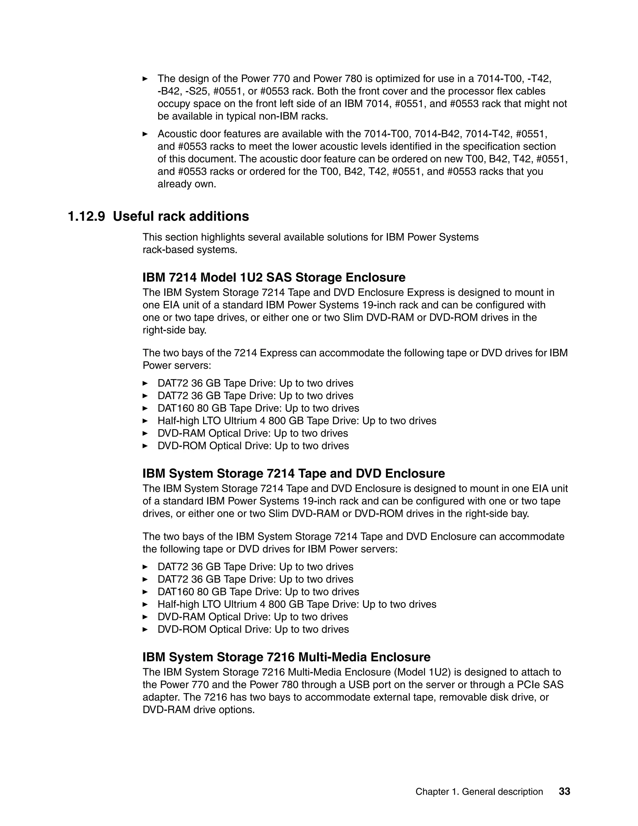 Chapter 1. General description 33
The design of the Power 770 and Power 780 is optimized for use in a 7014-T00, -T42,
-B42, -S25, #0551, or #0553 rack. Both the front cover and the processor flex cables
occupy space on the front left side of an IBM 7014, #0551, and #0553 rack that might not
be available in typical non-IBM racks.
Acoustic door features are available with the 7014-T00, 7014-B42, 7014-T42, #0551,
and #0553 racks to meet the lower acoustic levels identified in the specification section
of this document. The acoustic door feature can be ordered on new T00, B42, T42, #0551,
and #0553 racks or ordered for the T00, B42, T42, #0551, and #0553 racks that you
already own.
1.12.9 Useful rack additions
This section highlights several available solutions for IBM Power Systems
rack-based systems.
IBM 7214 Model 1U2 SAS Storage Enclosure
The IBM System Storage 7214 Tape and DVD Enclosure Express is designed to mount in
one EIA unit of a standard IBM Power Systems 19-inch rack and can be configured with
one or two tape drives, or either one or two Slim DVD-RAM or DVD-ROM drives in the
right-side bay.
The two bays of the 7214 Express can accommodate the following tape or DVD drives for IBM
Power servers:
DAT72 36 GB Tape Drive: Up to two drives
DAT72 36 GB Tape Drive: Up to two drives
DAT160 80 GB Tape Drive: Up to two drives
Half-high LTO Ultrium 4 800 GB Tape Drive: Up to two drives
DVD-RAM Optical Drive: Up to two drives
DVD-ROM Optical Drive: Up to two drives
IBM System Storage 7214 Tape and DVD Enclosure
The IBM System Storage 7214 Tape and DVD Enclosure is designed to mount in one EIA unit
of a standard IBM Power Systems 19-inch rack and can be configured with one or two tape
drives, or either one or two Slim DVD-RAM or DVD-ROM drives in the right-side bay.
The two bays of the IBM System Storage 7214 Tape and DVD Enclosure can accommodate
the following tape or DVD drives for IBM Power servers:
DAT72 36 GB Tape Drive: Up to two drives
DAT72 36 GB Tape Drive: Up to two drives
DAT160 80 GB Tape Drive: Up to two drives
Half-high LTO Ultrium 4 800 GB Tape Drive: Up to two drives
DVD-RAM Optical Drive: Up to two drives
DVD-ROM Optical Drive: Up to two drives
IBM System Storage 7216 Multi-Media Enclosure
The IBM System Storage 7216 Multi-Media Enclosure (Model 1U2) is designed to attach to
the Power 770 and the Power 780 through a USB port on the server or through a PCIe SAS
adapter. The 7216 has two bays to accommodate external tape, removable disk drive, or
DVD-RAM drive options.
 