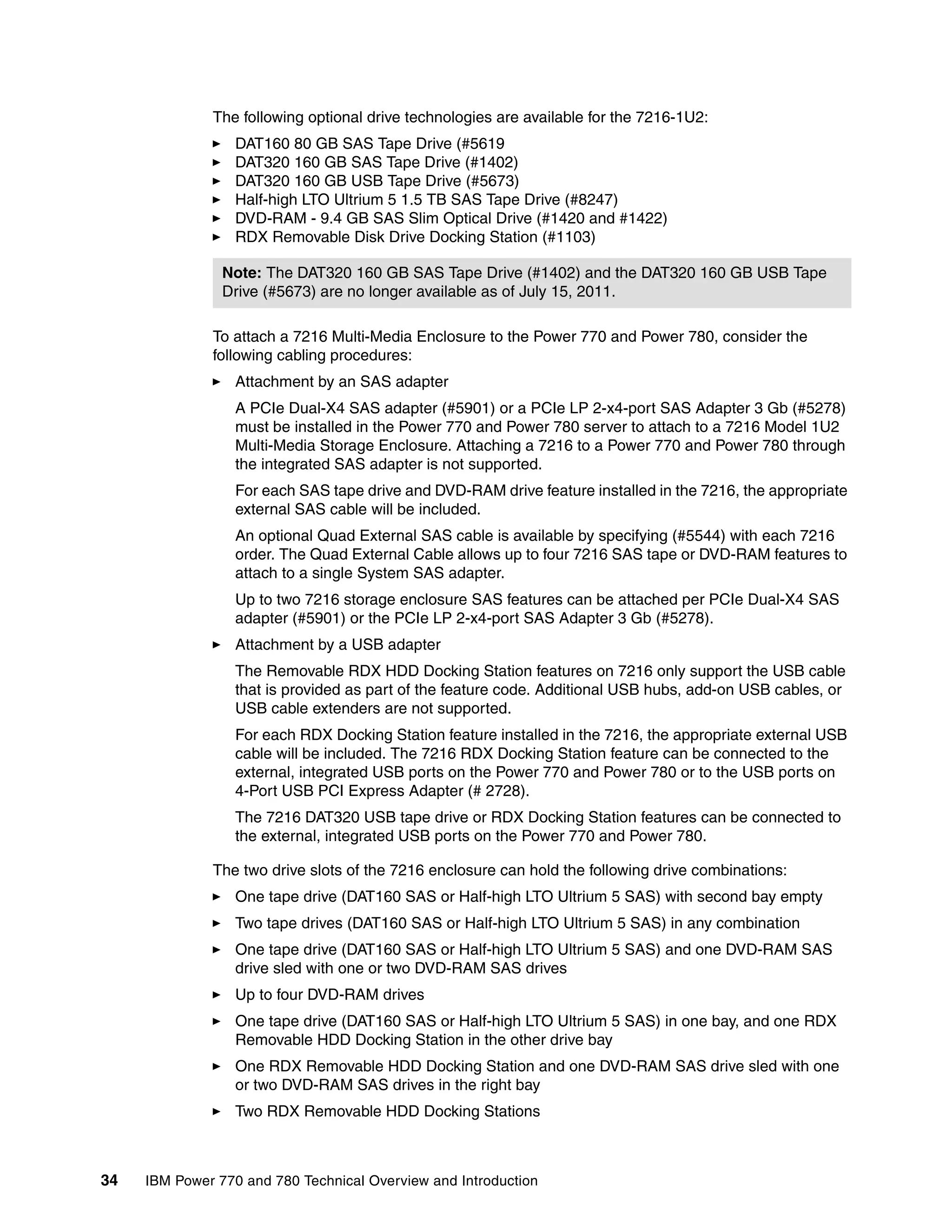 34 IBM Power 770 and 780 Technical Overview and Introduction
The following optional drive technologies are available for the 7216-1U2:
DAT160 80 GB SAS Tape Drive (#5619
DAT320 160 GB SAS Tape Drive (#1402)
DAT320 160 GB USB Tape Drive (#5673)
Half-high LTO Ultrium 5 1.5 TB SAS Tape Drive (#8247)
DVD-RAM - 9.4 GB SAS Slim Optical Drive (#1420 and #1422)
RDX Removable Disk Drive Docking Station (#1103)
To attach a 7216 Multi-Media Enclosure to the Power 770 and Power 780, consider the
following cabling procedures:
Attachment by an SAS adapter
A PCIe Dual-X4 SAS adapter (#5901) or a PCIe LP 2-x4-port SAS Adapter 3 Gb (#5278)
must be installed in the Power 770 and Power 780 server to attach to a 7216 Model 1U2
Multi-Media Storage Enclosure. Attaching a 7216 to a Power 770 and Power 780 through
the integrated SAS adapter is not supported.
For each SAS tape drive and DVD-RAM drive feature installed in the 7216, the appropriate
external SAS cable will be included.
An optional Quad External SAS cable is available by specifying (#5544) with each 7216
order. The Quad External Cable allows up to four 7216 SAS tape or DVD-RAM features to
attach to a single System SAS adapter.
Up to two 7216 storage enclosure SAS features can be attached per PCIe Dual-X4 SAS
adapter (#5901) or the PCIe LP 2-x4-port SAS Adapter 3 Gb (#5278).
Attachment by a USB adapter
The Removable RDX HDD Docking Station features on 7216 only support the USB cable
that is provided as part of the feature code. Additional USB hubs, add-on USB cables, or
USB cable extenders are not supported.
For each RDX Docking Station feature installed in the 7216, the appropriate external USB
cable will be included. The 7216 RDX Docking Station feature can be connected to the
external, integrated USB ports on the Power 770 and Power 780 or to the USB ports on
4-Port USB PCI Express Adapter (# 2728).
The 7216 DAT320 USB tape drive or RDX Docking Station features can be connected to
the external, integrated USB ports on the Power 770 and Power 780.
The two drive slots of the 7216 enclosure can hold the following drive combinations:
One tape drive (DAT160 SAS or Half-high LTO Ultrium 5 SAS) with second bay empty
Two tape drives (DAT160 SAS or Half-high LTO Ultrium 5 SAS) in any combination
One tape drive (DAT160 SAS or Half-high LTO Ultrium 5 SAS) and one DVD-RAM SAS
drive sled with one or two DVD-RAM SAS drives
Up to four DVD-RAM drives
One tape drive (DAT160 SAS or Half-high LTO Ultrium 5 SAS) in one bay, and one RDX
Removable HDD Docking Station in the other drive bay
One RDX Removable HDD Docking Station and one DVD-RAM SAS drive sled with one
or two DVD-RAM SAS drives in the right bay
Two RDX Removable HDD Docking Stations
Note: The DAT320 160 GB SAS Tape Drive (#1402) and the DAT320 160 GB USB Tape
Drive (#5673) are no longer available as of July 15, 2011.
 