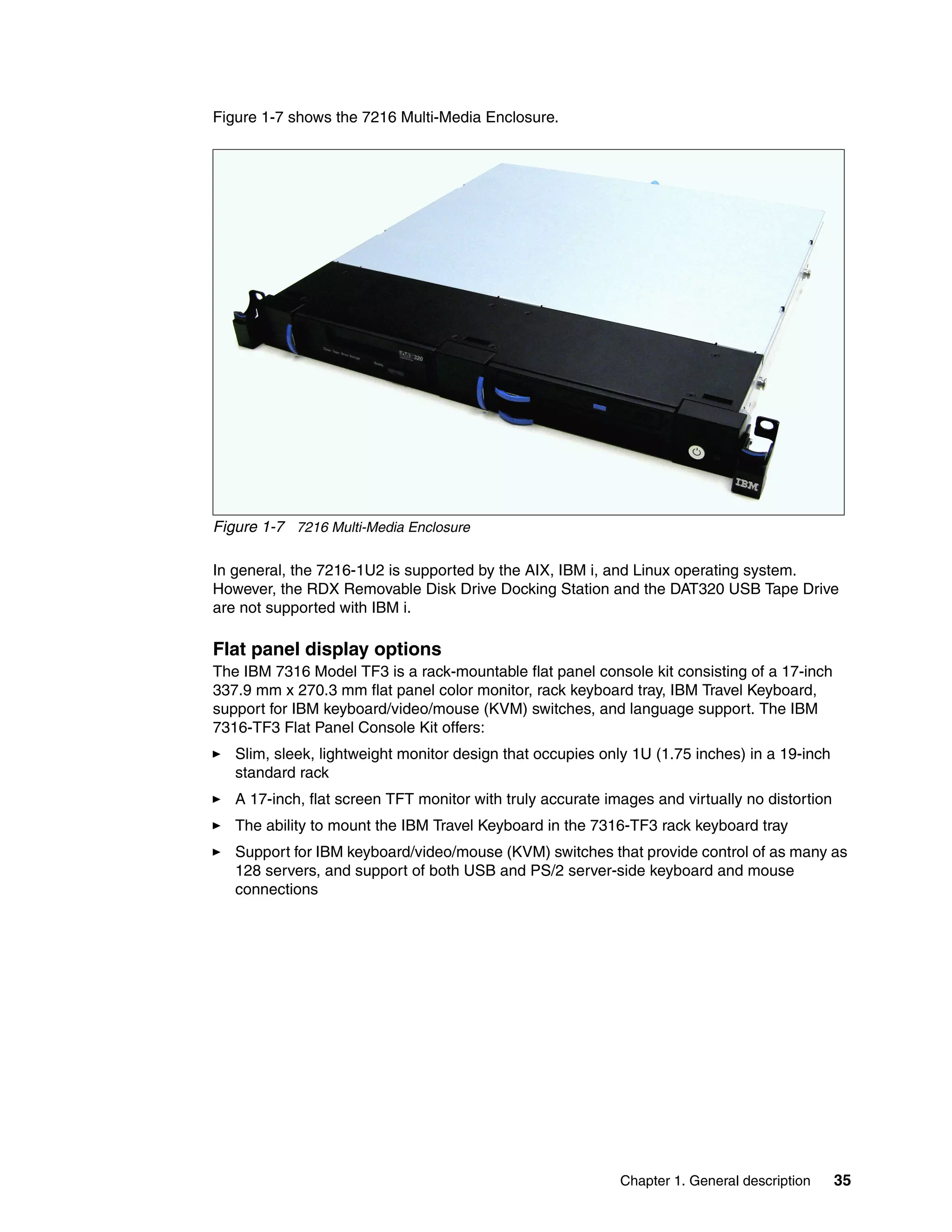 Chapter 1. General description 35
Figure 1-7 shows the 7216 Multi-Media Enclosure.
Figure 1-7 7216 Multi-Media Enclosure
In general, the 7216-1U2 is supported by the AIX, IBM i, and Linux operating system.
However, the RDX Removable Disk Drive Docking Station and the DAT320 USB Tape Drive
are not supported with IBM i.
Flat panel display options
The IBM 7316 Model TF3 is a rack-mountable flat panel console kit consisting of a 17-inch
337.9 mm x 270.3 mm flat panel color monitor, rack keyboard tray, IBM Travel Keyboard,
support for IBM keyboard/video/mouse (KVM) switches, and language support. The IBM
7316-TF3 Flat Panel Console Kit offers:
Slim, sleek, lightweight monitor design that occupies only 1U (1.75 inches) in a 19-inch
standard rack
A 17-inch, flat screen TFT monitor with truly accurate images and virtually no distortion
The ability to mount the IBM Travel Keyboard in the 7316-TF3 rack keyboard tray
Support for IBM keyboard/video/mouse (KVM) switches that provide control of as many as
128 servers, and support of both USB and PS/2 server-side keyboard and mouse
connections
 