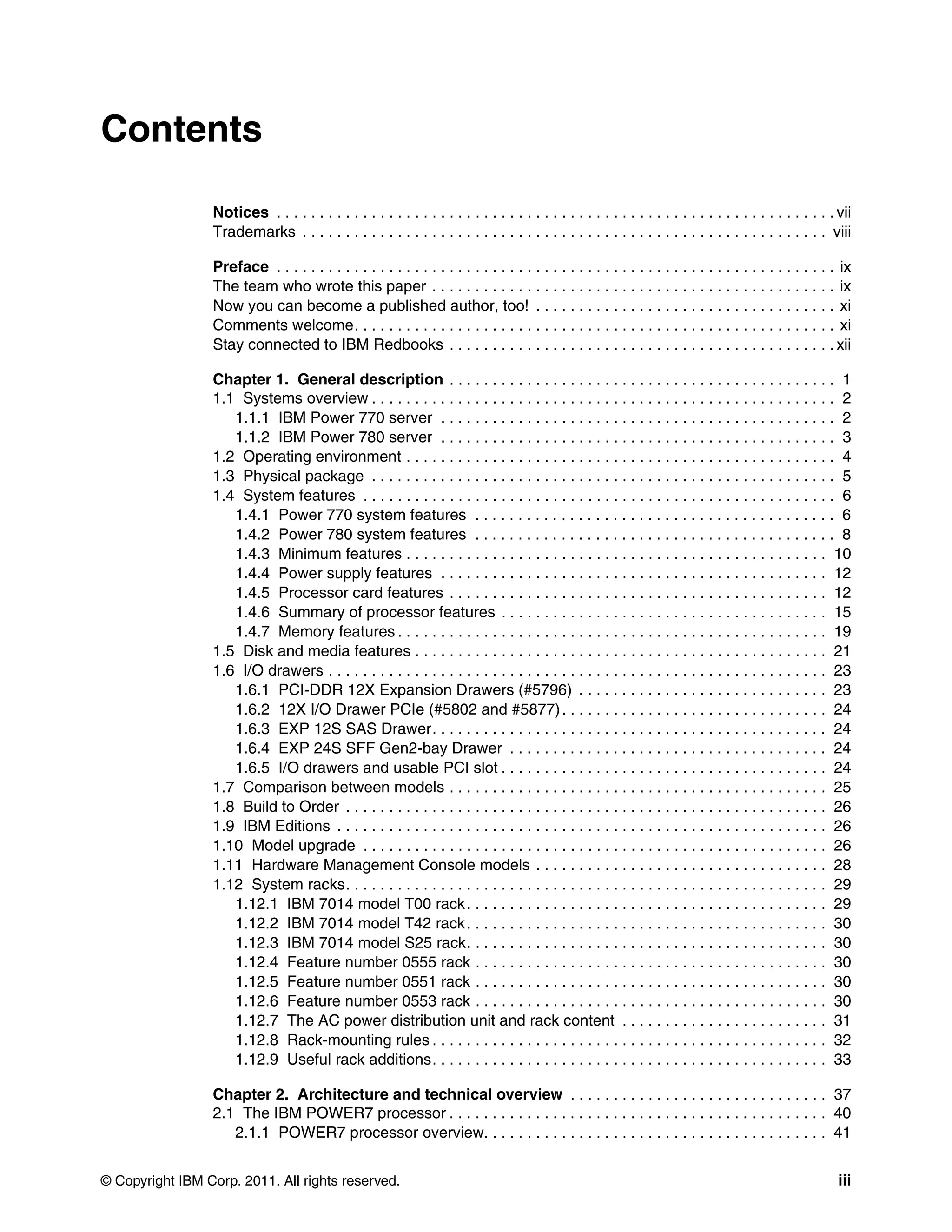© Copyright IBM Corp. 2011. All rights reserved. iii
Contents
Notices . . . . . . . . . . . . . . . . . . . . . . . . . . . . . . . . . . . . . . . . . . . . . . . . . . . . . . . . . . . . . . . . . vii
Trademarks . . . . . . . . . . . . . . . . . . . . . . . . . . . . . . . . . . . . . . . . . . . . . . . . . . . . . . . . . . . . . viii
Preface . . . . . . . . . . . . . . . . . . . . . . . . . . . . . . . . . . . . . . . . . . . . . . . . . . . . . . . . . . . . . . . . . ix
The team who wrote this paper . . . . . . . . . . . . . . . . . . . . . . . . . . . . . . . . . . . . . . . . . . . . . . . ix
Now you can become a published author, too! . . . . . . . . . . . . . . . . . . . . . . . . . . . . . . . . . . . xi
Comments welcome. . . . . . . . . . . . . . . . . . . . . . . . . . . . . . . . . . . . . . . . . . . . . . . . . . . . . . . . xi
Stay connected to IBM Redbooks . . . . . . . . . . . . . . . . . . . . . . . . . . . . . . . . . . . . . . . . . . . . . xii
Chapter 1. General description . . . . . . . . . . . . . . . . . . . . . . . . . . . . . . . . . . . . . . . . . . . . . 1
1.1 Systems overview . . . . . . . . . . . . . . . . . . . . . . . . . . . . . . . . . . . . . . . . . . . . . . . . . . . . . . 2
1.1.1 IBM Power 770 server . . . . . . . . . . . . . . . . . . . . . . . . . . . . . . . . . . . . . . . . . . . . . . 2
1.1.2 IBM Power 780 server . . . . . . . . . . . . . . . . . . . . . . . . . . . . . . . . . . . . . . . . . . . . . . 3
1.2 Operating environment . . . . . . . . . . . . . . . . . . . . . . . . . . . . . . . . . . . . . . . . . . . . . . . . . . 4
1.3 Physical package . . . . . . . . . . . . . . . . . . . . . . . . . . . . . . . . . . . . . . . . . . . . . . . . . . . . . . 5
1.4 System features . . . . . . . . . . . . . . . . . . . . . . . . . . . . . . . . . . . . . . . . . . . . . . . . . . . . . . . 6
1.4.1 Power 770 system features . . . . . . . . . . . . . . . . . . . . . . . . . . . . . . . . . . . . . . . . . . 6
1.4.2 Power 780 system features . . . . . . . . . . . . . . . . . . . . . . . . . . . . . . . . . . . . . . . . . . 8
1.4.3 Minimum features . . . . . . . . . . . . . . . . . . . . . . . . . . . . . . . . . . . . . . . . . . . . . . . . . 10
1.4.4 Power supply features . . . . . . . . . . . . . . . . . . . . . . . . . . . . . . . . . . . . . . . . . . . . . 12
1.4.5 Processor card features . . . . . . . . . . . . . . . . . . . . . . . . . . . . . . . . . . . . . . . . . . . . 12
1.4.6 Summary of processor features . . . . . . . . . . . . . . . . . . . . . . . . . . . . . . . . . . . . . . 15
1.4.7 Memory features . . . . . . . . . . . . . . . . . . . . . . . . . . . . . . . . . . . . . . . . . . . . . . . . . . 19
1.5 Disk and media features . . . . . . . . . . . . . . . . . . . . . . . . . . . . . . . . . . . . . . . . . . . . . . . . 21
1.6 I/O drawers . . . . . . . . . . . . . . . . . . . . . . . . . . . . . . . . . . . . . . . . . . . . . . . . . . . . . . . . . . 23
1.6.1 PCI-DDR 12X Expansion Drawers (#5796) . . . . . . . . . . . . . . . . . . . . . . . . . . . . . 23
1.6.2 12X I/O Drawer PCIe (#5802 and #5877). . . . . . . . . . . . . . . . . . . . . . . . . . . . . . . 24
1.6.3 EXP 12S SAS Drawer. . . . . . . . . . . . . . . . . . . . . . . . . . . . . . . . . . . . . . . . . . . . . . 24
1.6.4 EXP 24S SFF Gen2-bay Drawer . . . . . . . . . . . . . . . . . . . . . . . . . . . . . . . . . . . . . 24
1.6.5 I/O drawers and usable PCI slot . . . . . . . . . . . . . . . . . . . . . . . . . . . . . . . . . . . . . . 24
1.7 Comparison between models . . . . . . . . . . . . . . . . . . . . . . . . . . . . . . . . . . . . . . . . . . . . 25
1.8 Build to Order . . . . . . . . . . . . . . . . . . . . . . . . . . . . . . . . . . . . . . . . . . . . . . . . . . . . . . . . 26
1.9 IBM Editions . . . . . . . . . . . . . . . . . . . . . . . . . . . . . . . . . . . . . . . . . . . . . . . . . . . . . . . . . 26
1.10 Model upgrade . . . . . . . . . . . . . . . . . . . . . . . . . . . . . . . . . . . . . . . . . . . . . . . . . . . . . . 26
1.11 Hardware Management Console models . . . . . . . . . . . . . . . . . . . . . . . . . . . . . . . . . . 28
1.12 System racks. . . . . . . . . . . . . . . . . . . . . . . . . . . . . . . . . . . . . . . . . . . . . . . . . . . . . . . . 29
1.12.1 IBM 7014 model T00 rack. . . . . . . . . . . . . . . . . . . . . . . . . . . . . . . . . . . . . . . . . . 29
1.12.2 IBM 7014 model T42 rack. . . . . . . . . . . . . . . . . . . . . . . . . . . . . . . . . . . . . . . . . . 30
1.12.3 IBM 7014 model S25 rack. . . . . . . . . . . . . . . . . . . . . . . . . . . . . . . . . . . . . . . . . . 30
1.12.4 Feature number 0555 rack . . . . . . . . . . . . . . . . . . . . . . . . . . . . . . . . . . . . . . . . . 30
1.12.5 Feature number 0551 rack . . . . . . . . . . . . . . . . . . . . . . . . . . . . . . . . . . . . . . . . . 30
1.12.6 Feature number 0553 rack . . . . . . . . . . . . . . . . . . . . . . . . . . . . . . . . . . . . . . . . . 30
1.12.7 The AC power distribution unit and rack content . . . . . . . . . . . . . . . . . . . . . . . . 31
1.12.8 Rack-mounting rules . . . . . . . . . . . . . . . . . . . . . . . . . . . . . . . . . . . . . . . . . . . . . . 32
1.12.9 Useful rack additions. . . . . . . . . . . . . . . . . . . . . . . . . . . . . . . . . . . . . . . . . . . . . . 33
Chapter 2. Architecture and technical overview . . . . . . . . . . . . . . . . . . . . . . . . . . . . . . 37
2.1 The IBM POWER7 processor . . . . . . . . . . . . . . . . . . . . . . . . . . . . . . . . . . . . . . . . . . . . 40
2.1.1 POWER7 processor overview. . . . . . . . . . . . . . . . . . . . . . . . . . . . . . . . . . . . . . . . 41
 