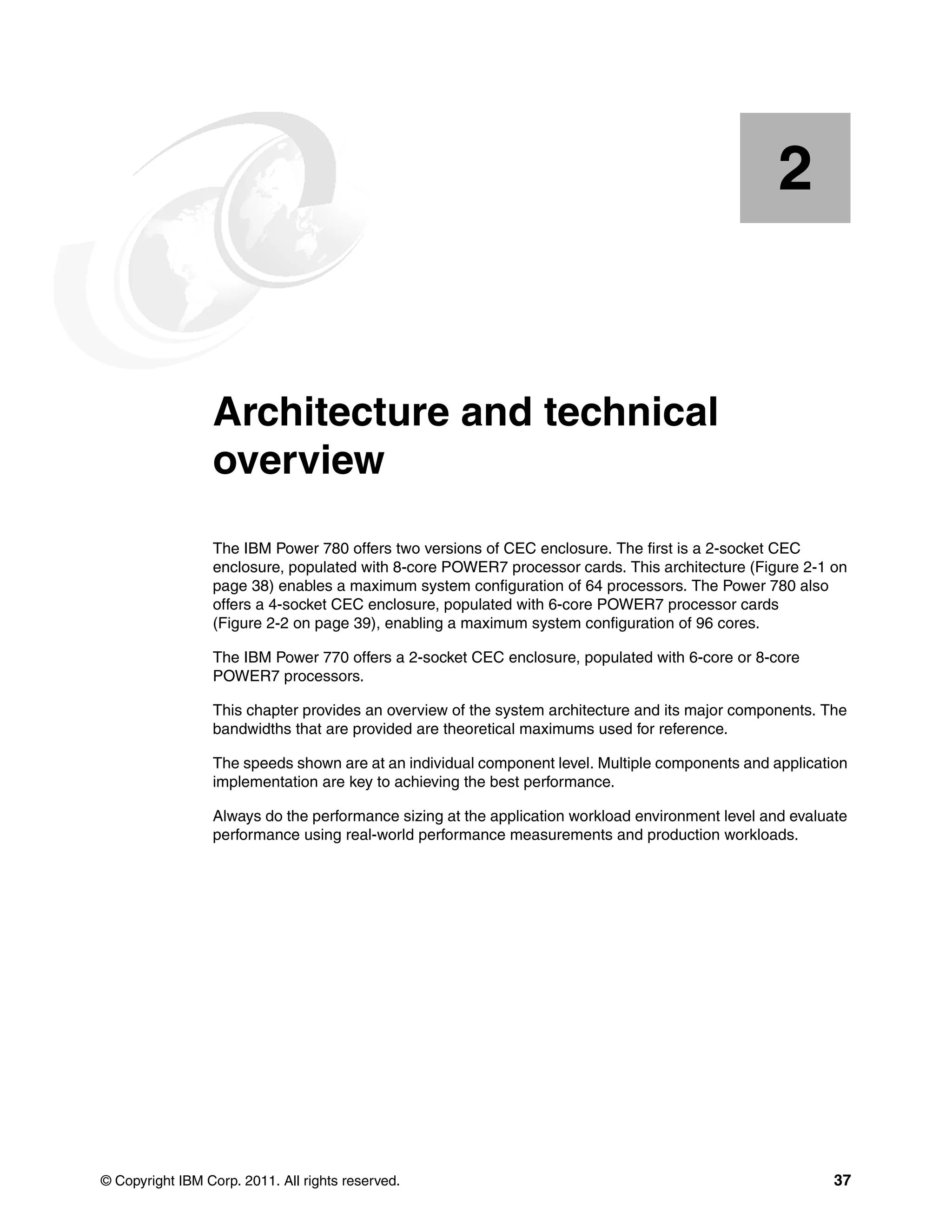 © Copyright IBM Corp. 2011. All rights reserved. 37
Chapter 2. Architecture and technical
overview
The IBM Power 780 offers two versions of CEC enclosure. The first is a 2-socket CEC
enclosure, populated with 8-core POWER7 processor cards. This architecture (Figure 2-1 on
page 38) enables a maximum system configuration of 64 processors. The Power 780 also
offers a 4-socket CEC enclosure, populated with 6-core POWER7 processor cards
(Figure 2-2 on page 39), enabling a maximum system configuration of 96 cores.
The IBM Power 770 offers a 2-socket CEC enclosure, populated with 6-core or 8-core
POWER7 processors.
This chapter provides an overview of the system architecture and its major components. The
bandwidths that are provided are theoretical maximums used for reference.
The speeds shown are at an individual component level. Multiple components and application
implementation are key to achieving the best performance.
Always do the performance sizing at the application workload environment level and evaluate
performance using real-world performance measurements and production workloads.
2
 