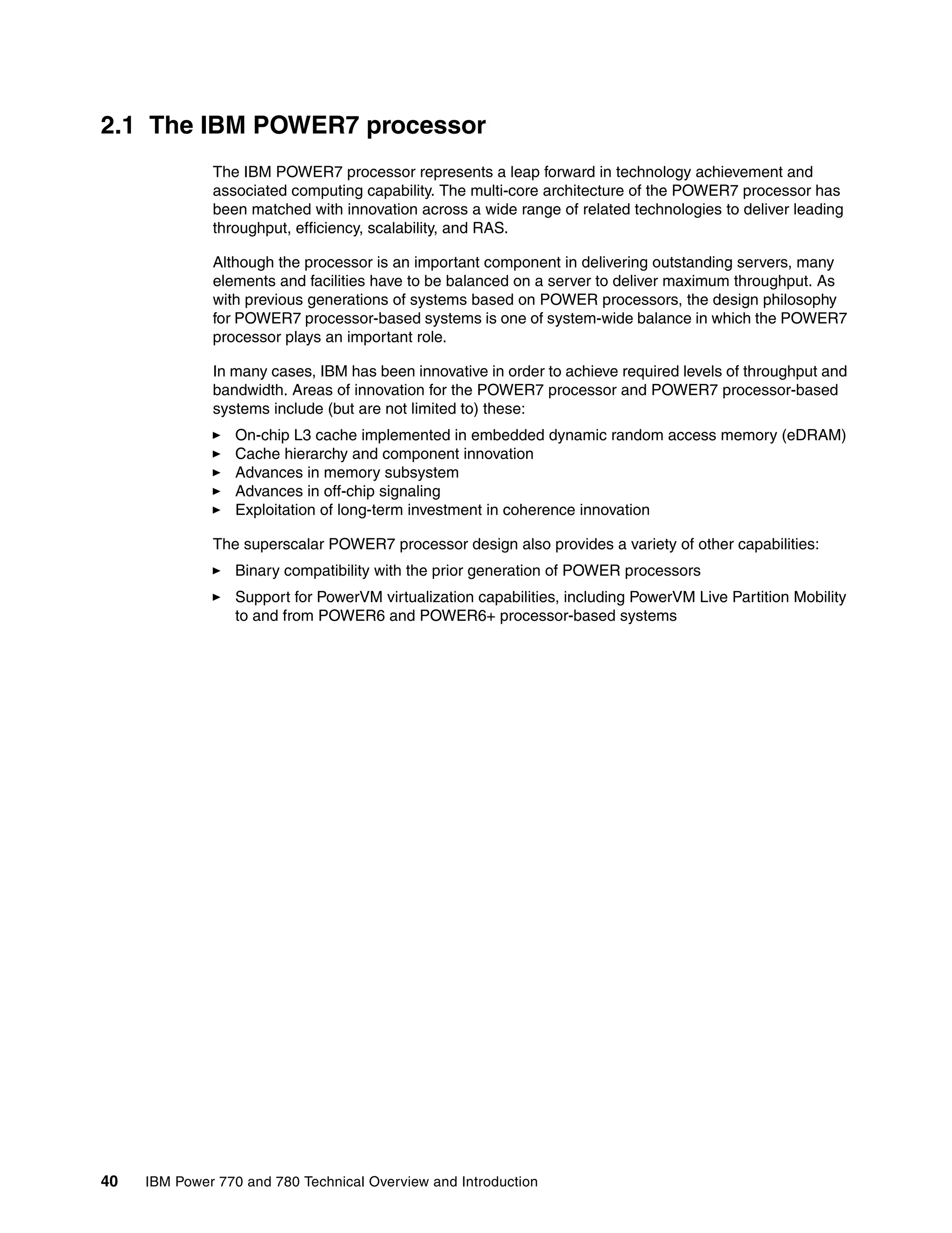 40 IBM Power 770 and 780 Technical Overview and Introduction
2.1 The IBM POWER7 processor
The IBM POWER7 processor represents a leap forward in technology achievement and
associated computing capability. The multi-core architecture of the POWER7 processor has
been matched with innovation across a wide range of related technologies to deliver leading
throughput, efficiency, scalability, and RAS.
Although the processor is an important component in delivering outstanding servers, many
elements and facilities have to be balanced on a server to deliver maximum throughput. As
with previous generations of systems based on POWER processors, the design philosophy
for POWER7 processor-based systems is one of system-wide balance in which the POWER7
processor plays an important role.
In many cases, IBM has been innovative in order to achieve required levels of throughput and
bandwidth. Areas of innovation for the POWER7 processor and POWER7 processor-based
systems include (but are not limited to) these:
On-chip L3 cache implemented in embedded dynamic random access memory (eDRAM)
Cache hierarchy and component innovation
Advances in memory subsystem
Advances in off-chip signaling
Exploitation of long-term investment in coherence innovation
The superscalar POWER7 processor design also provides a variety of other capabilities:
Binary compatibility with the prior generation of POWER processors
Support for PowerVM virtualization capabilities, including PowerVM Live Partition Mobility
to and from POWER6 and POWER6+ processor-based systems
 