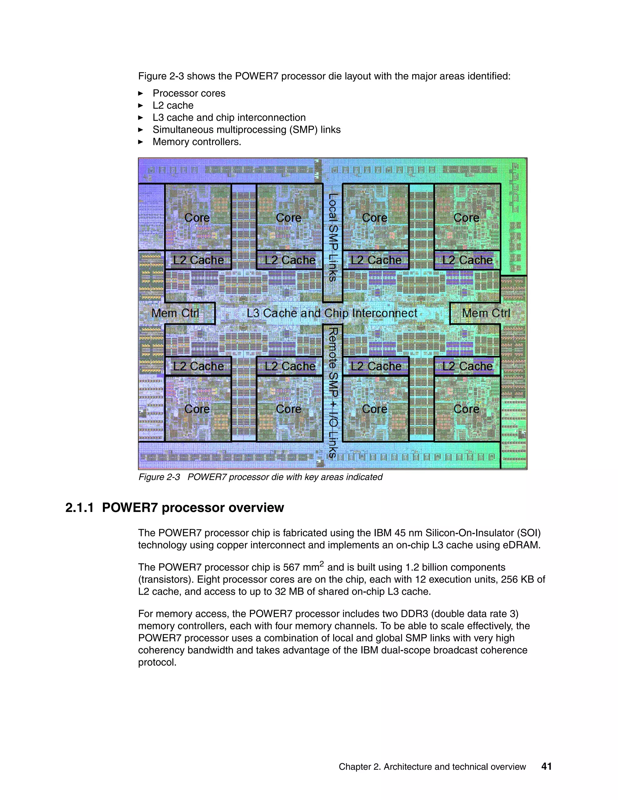 Chapter 2. Architecture and technical overview 41
Figure 2-3 shows the POWER7 processor die layout with the major areas identified:
Processor cores
L2 cache
L3 cache and chip interconnection
Simultaneous multiprocessing (SMP) links
Memory controllers.
Figure 2-3 POWER7 processor die with key areas indicated
2.1.1 POWER7 processor overview
The POWER7 processor chip is fabricated using the IBM 45 nm Silicon-On-Insulator (SOI)
technology using copper interconnect and implements an on-chip L3 cache using eDRAM.
The POWER7 processor chip is 567 mm2
and is built using 1.2 billion components
(transistors). Eight processor cores are on the chip, each with 12 execution units, 256 KB of
L2 cache, and access to up to 32 MB of shared on-chip L3 cache.
For memory access, the POWER7 processor includes two DDR3 (double data rate 3)
memory controllers, each with four memory channels. To be able to scale effectively, the
POWER7 processor uses a combination of local and global SMP links with very high
coherency bandwidth and takes advantage of the IBM dual-scope broadcast coherence
protocol.
 