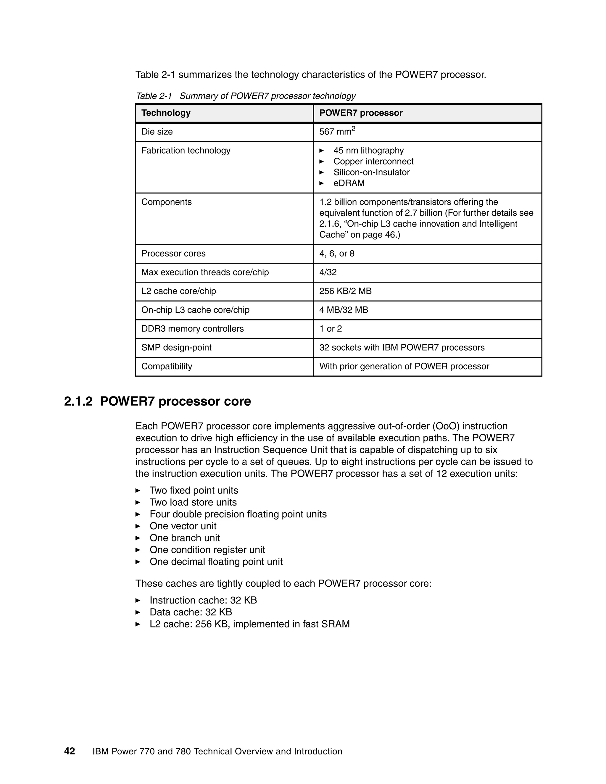 42 IBM Power 770 and 780 Technical Overview and Introduction
Table 2-1 summarizes the technology characteristics of the POWER7 processor.
Table 2-1 Summary of POWER7 processor technology
2.1.2 POWER7 processor core
Each POWER7 processor core implements aggressive out-of-order (OoO) instruction
execution to drive high efficiency in the use of available execution paths. The POWER7
processor has an Instruction Sequence Unit that is capable of dispatching up to six
instructions per cycle to a set of queues. Up to eight instructions per cycle can be issued to
the instruction execution units. The POWER7 processor has a set of 12 execution units:
Two fixed point units
Two load store units
Four double precision floating point units
One vector unit
One branch unit
One condition register unit
One decimal floating point unit
These caches are tightly coupled to each POWER7 processor core:
Instruction cache: 32 KB
Data cache: 32 KB
L2 cache: 256 KB, implemented in fast SRAM
Technology POWER7 processor
Die size 567 mm2
Fabrication technology 45 nm lithography
Copper interconnect
Silicon-on-Insulator
eDRAM
Components 1.2 billion components/transistors offering the
equivalent function of 2.7 billion (For further details see
2.1.6, “On-chip L3 cache innovation and Intelligent
Cache” on page 46.)
Processor cores 4, 6, or 8
Max execution threads core/chip 4/32
L2 cache core/chip 256 KB/2 MB
On-chip L3 cache core/chip 4 MB/32 MB
DDR3 memory controllers 1 or 2
SMP design-point 32 sockets with IBM POWER7 processors
Compatibility With prior generation of POWER processor
 