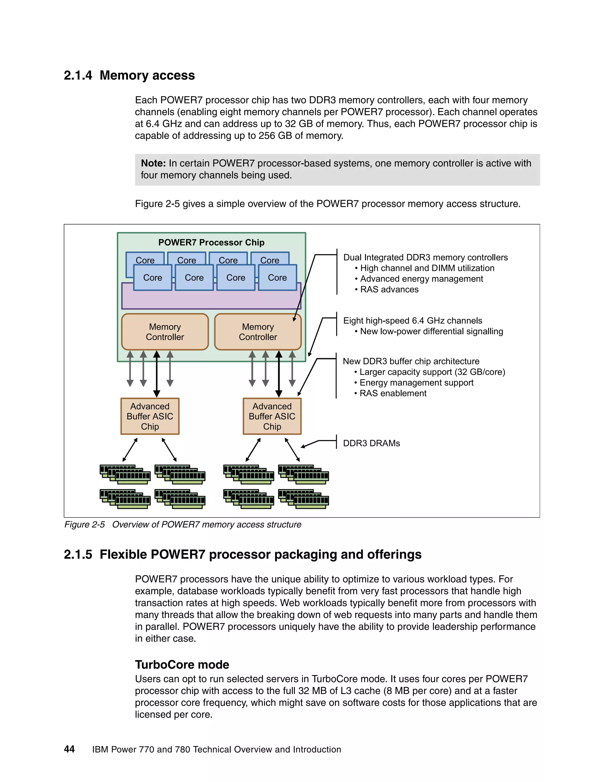 44 IBM Power 770 and 780 Technical Overview and Introduction
2.1.4 Memory access
Each POWER7 processor chip has two DDR3 memory controllers, each with four memory
channels (enabling eight memory channels per POWER7 processor). Each channel operates
at 6.4 GHz and can address up to 32 GB of memory. Thus, each POWER7 processor chip is
capable of addressing up to 256 GB of memory.
Figure 2-5 gives a simple overview of the POWER7 processor memory access structure.
Figure 2-5 Overview of POWER7 memory access structure
2.1.5 Flexible POWER7 processor packaging and offerings
POWER7 processors have the unique ability to optimize to various workload types. For
example, database workloads typically benefit from very fast processors that handle high
transaction rates at high speeds. Web workloads typically benefit more from processors with
many threads that allow the breaking down of web requests into many parts and handle them
in parallel. POWER7 processors uniquely have the ability to provide leadership performance
in either case.
TurboCore mode
Users can opt to run selected servers in TurboCore mode. It uses four cores per POWER7
processor chip with access to the full 32 MB of L3 cache (8 MB per core) and at a faster
processor core frequency, which might save on software costs for those applications that are
licensed per core.
Note: In certain POWER7 processor-based systems, one memory controller is active with
four memory channels being used.
POWER7 Processor Chip
Advanced
Buffer ASIC
Chip
Memory
Controller
Advanced
Buffer ASIC
Chip
Memory
Controller
Core Core Core Core
Core Core Core Core
Dual Integrated DDR3 memory controllers
• High channel and DIMM utilization
• Advanced energy management
• RAS advances
Eight high-speed 6.4 GHz channels
• New low-power differential signalling
New DDR3 buffer chip architecture
• Larger capacity support (32 GB/core)
• Energy management support
• RAS enablement
DDR3 DRAMs
 