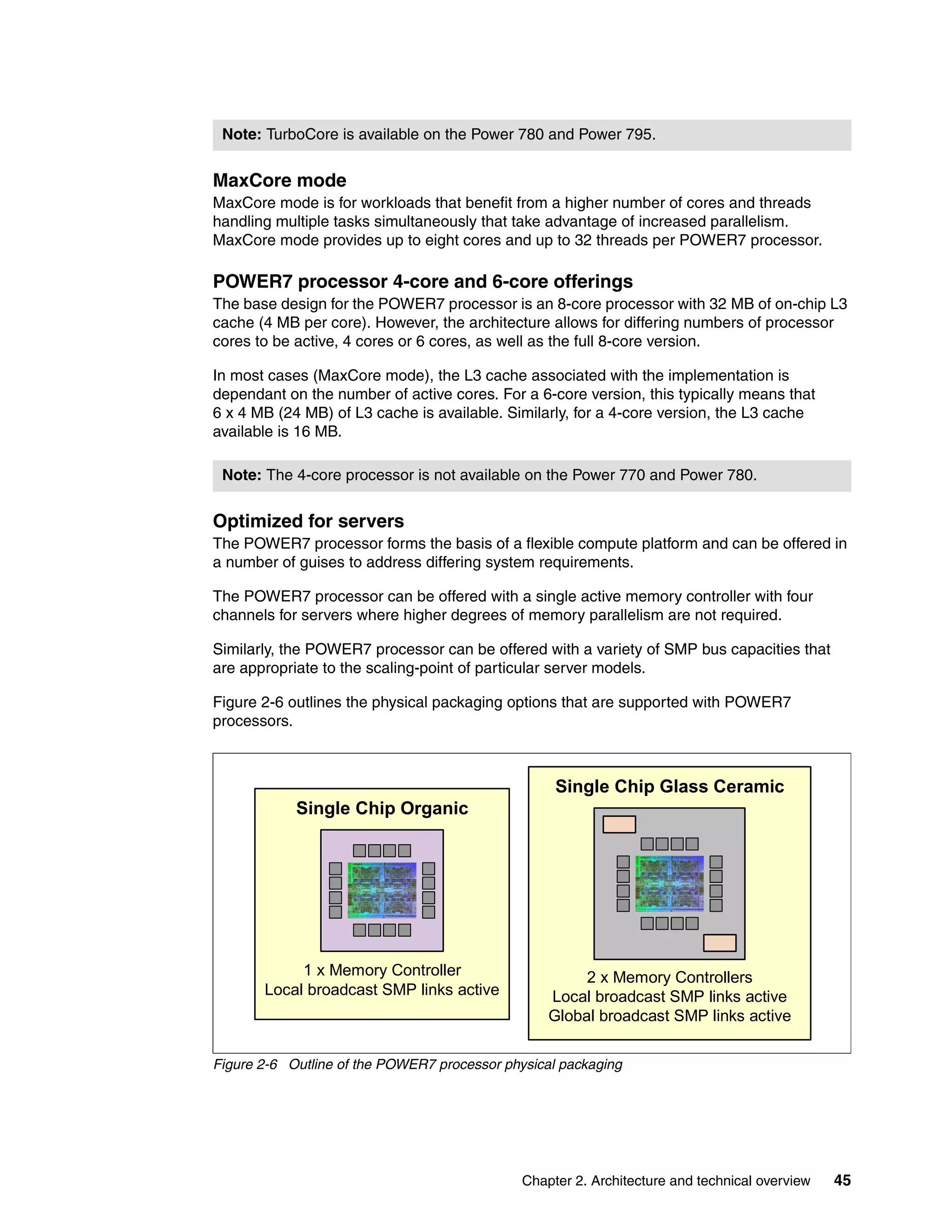 Chapter 2. Architecture and technical overview 45
MaxCore mode
MaxCore mode is for workloads that benefit from a higher number of cores and threads
handling multiple tasks simultaneously that take advantage of increased parallelism.
MaxCore mode provides up to eight cores and up to 32 threads per POWER7 processor.
POWER7 processor 4-core and 6-core offerings
The base design for the POWER7 processor is an 8-core processor with 32 MB of on-chip L3
cache (4 MB per core). However, the architecture allows for differing numbers of processor
cores to be active, 4 cores or 6 cores, as well as the full 8-core version.
In most cases (MaxCore mode), the L3 cache associated with the implementation is
dependant on the number of active cores. For a 6-core version, this typically means that
6 x 4 MB (24 MB) of L3 cache is available. Similarly, for a 4-core version, the L3 cache
available is 16 MB.
Optimized for servers
The POWER7 processor forms the basis of a flexible compute platform and can be offered in
a number of guises to address differing system requirements.
The POWER7 processor can be offered with a single active memory controller with four
channels for servers where higher degrees of memory parallelism are not required.
Similarly, the POWER7 processor can be offered with a variety of SMP bus capacities that
are appropriate to the scaling-point of particular server models.
Figure 2-6 outlines the physical packaging options that are supported with POWER7
processors.
Figure 2-6 Outline of the POWER7 processor physical packaging
Note: TurboCore is available on the Power 780 and Power 795.
Note: The 4-core processor is not available on the Power 770 and Power 780.
Single Chip Organic
1 x Memory Controller
Local broadcast SMP links active
Single Chip Glass Ceramic
2 x Memory Controllers
Local broadcast SMP links active
Global broadcast SMP links active
 