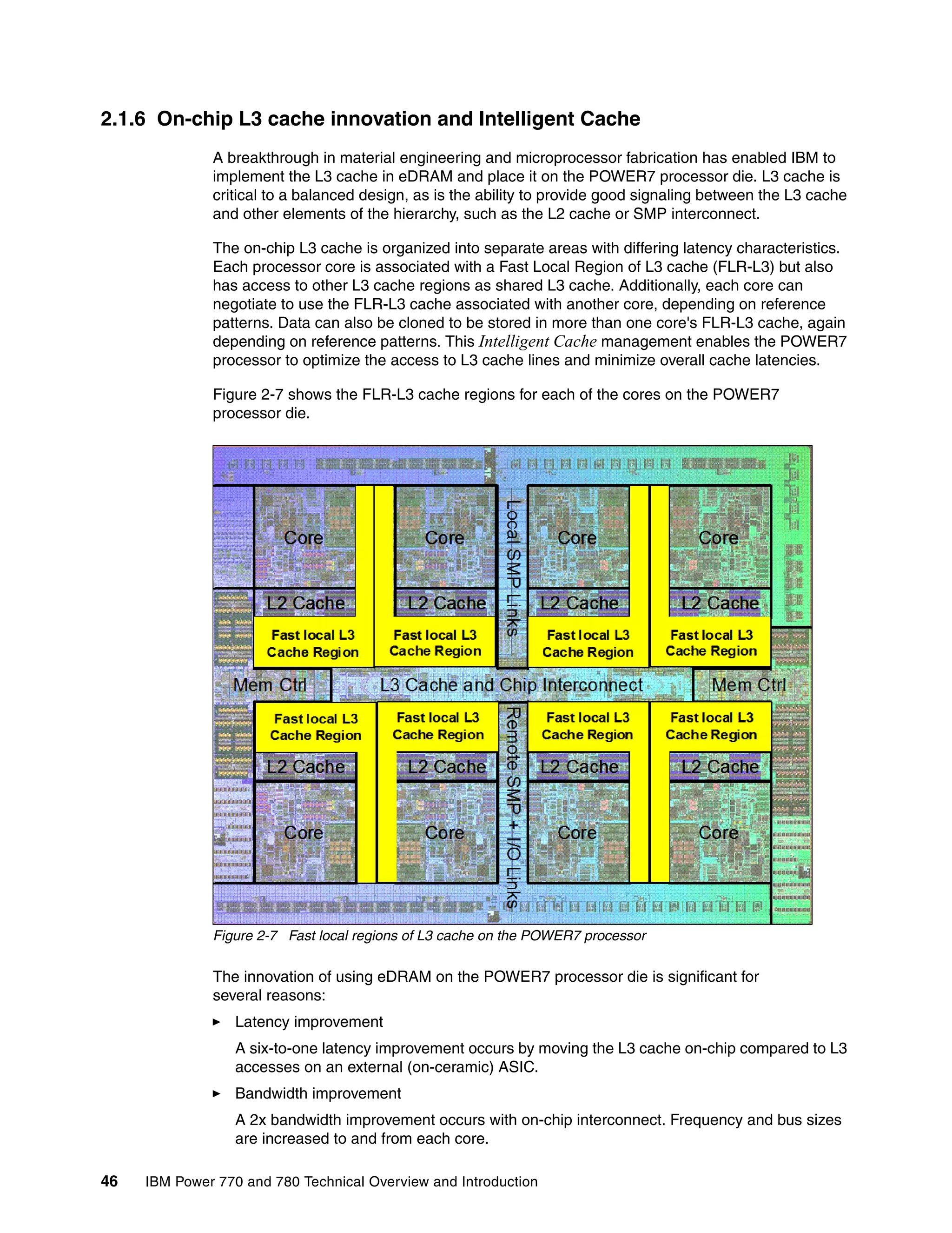 46 IBM Power 770 and 780 Technical Overview and Introduction
2.1.6 On-chip L3 cache innovation and Intelligent Cache
A breakthrough in material engineering and microprocessor fabrication has enabled IBM to
implement the L3 cache in eDRAM and place it on the POWER7 processor die. L3 cache is
critical to a balanced design, as is the ability to provide good signaling between the L3 cache
and other elements of the hierarchy, such as the L2 cache or SMP interconnect.
The on-chip L3 cache is organized into separate areas with differing latency characteristics.
Each processor core is associated with a Fast Local Region of L3 cache (FLR-L3) but also
has access to other L3 cache regions as shared L3 cache. Additionally, each core can
negotiate to use the FLR-L3 cache associated with another core, depending on reference
patterns. Data can also be cloned to be stored in more than one core's FLR-L3 cache, again
depending on reference patterns. This Intelligent Cache management enables the POWER7
processor to optimize the access to L3 cache lines and minimize overall cache latencies.
Figure 2-7 shows the FLR-L3 cache regions for each of the cores on the POWER7
processor die.
Figure 2-7 Fast local regions of L3 cache on the POWER7 processor
The innovation of using eDRAM on the POWER7 processor die is significant for
several reasons:
Latency improvement
A six-to-one latency improvement occurs by moving the L3 cache on-chip compared to L3
accesses on an external (on-ceramic) ASIC.
Bandwidth improvement
A 2x bandwidth improvement occurs with on-chip interconnect. Frequency and bus sizes
are increased to and from each core.
 