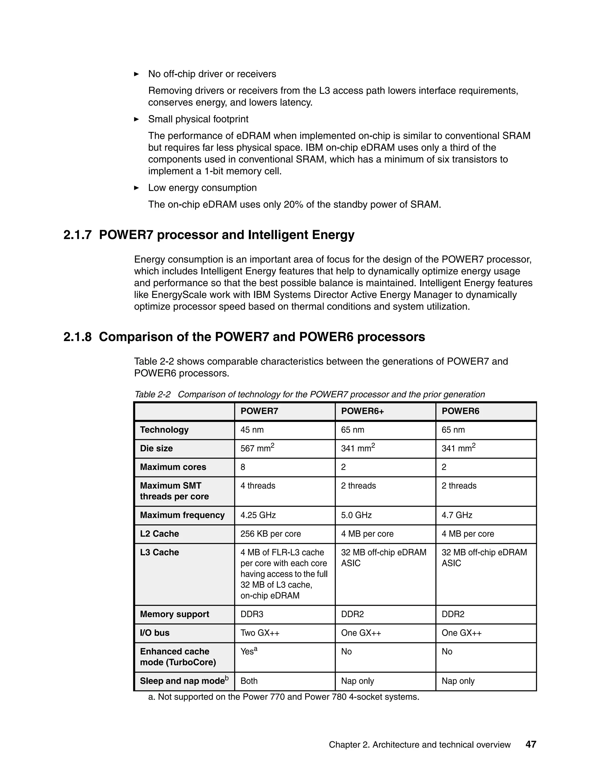 Chapter 2. Architecture and technical overview 47
No off-chip driver or receivers
Removing drivers or receivers from the L3 access path lowers interface requirements,
conserves energy, and lowers latency.
Small physical footprint
The performance of eDRAM when implemented on-chip is similar to conventional SRAM
but requires far less physical space. IBM on-chip eDRAM uses only a third of the
components used in conventional SRAM, which has a minimum of six transistors to
implement a 1-bit memory cell.
Low energy consumption
The on-chip eDRAM uses only 20% of the standby power of SRAM.
2.1.7 POWER7 processor and Intelligent Energy
Energy consumption is an important area of focus for the design of the POWER7 processor,
which includes Intelligent Energy features that help to dynamically optimize energy usage
and performance so that the best possible balance is maintained. Intelligent Energy features
like EnergyScale work with IBM Systems Director Active Energy Manager to dynamically
optimize processor speed based on thermal conditions and system utilization.
2.1.8 Comparison of the POWER7 and POWER6 processors
Table 2-2 shows comparable characteristics between the generations of POWER7 and
POWER6 processors.
Table 2-2 Comparison of technology for the POWER7 processor and the prior generation
POWER7 POWER6+ POWER6
Technology 45 nm 65 nm 65 nm
Die size 567 mm2
341 mm2
341 mm2
Maximum cores 8 2 2
Maximum SMT
threads per core
4 threads 2 threads 2 threads
Maximum frequency 4.25 GHz 5.0 GHz 4.7 GHz
L2 Cache 256 KB per core 4 MB per core 4 MB per core
L3 Cache 4 MB of FLR-L3 cache
per core with each core
having access to the full
32 MB of L3 cache,
on-chip eDRAM
32 MB off-chip eDRAM
ASIC
32 MB off-chip eDRAM
ASIC
Memory support DDR3 DDR2 DDR2
I/O bus Two GX++ One GX++ One GX++
Enhanced cache
mode (TurboCore)
Yesa
a. Not supported on the Power 770 and Power 780 4-socket systems.
No No
Sleep and nap modeb
Both Nap only Nap only
 