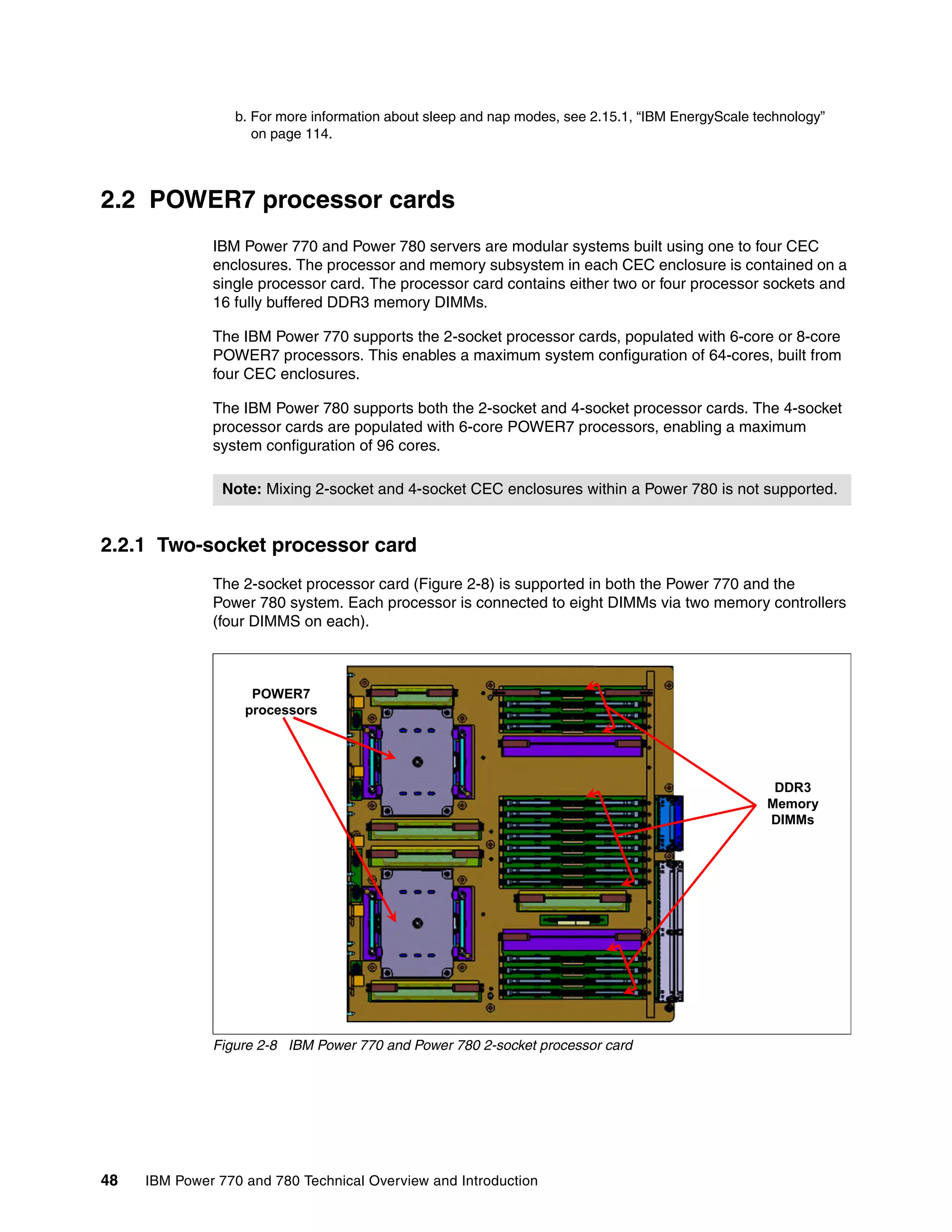 48 IBM Power 770 and 780 Technical Overview and Introduction
2.2 POWER7 processor cards
IBM Power 770 and Power 780 servers are modular systems built using one to four CEC
enclosures. The processor and memory subsystem in each CEC enclosure is contained on a
single processor card. The processor card contains either two or four processor sockets and
16 fully buffered DDR3 memory DIMMs.
The IBM Power 770 supports the 2-socket processor cards, populated with 6-core or 8-core
POWER7 processors. This enables a maximum system configuration of 64-cores, built from
four CEC enclosures.
The IBM Power 780 supports both the 2-socket and 4-socket processor cards. The 4-socket
processor cards are populated with 6-core POWER7 processors, enabling a maximum
system configuration of 96 cores.
2.2.1 Two-socket processor card
The 2-socket processor card (Figure 2-8) is supported in both the Power 770 and the
Power 780 system. Each processor is connected to eight DIMMs via two memory controllers
(four DIMMS on each).
Figure 2-8 IBM Power 770 and Power 780 2-socket processor card
b. For more information about sleep and nap modes, see 2.15.1, “IBM EnergyScale technology”
on page 114.
Note: Mixing 2-socket and 4-socket CEC enclosures within a Power 780 is not supported.
POWER7
processors
DDR3
Memory
DIMMs
 
