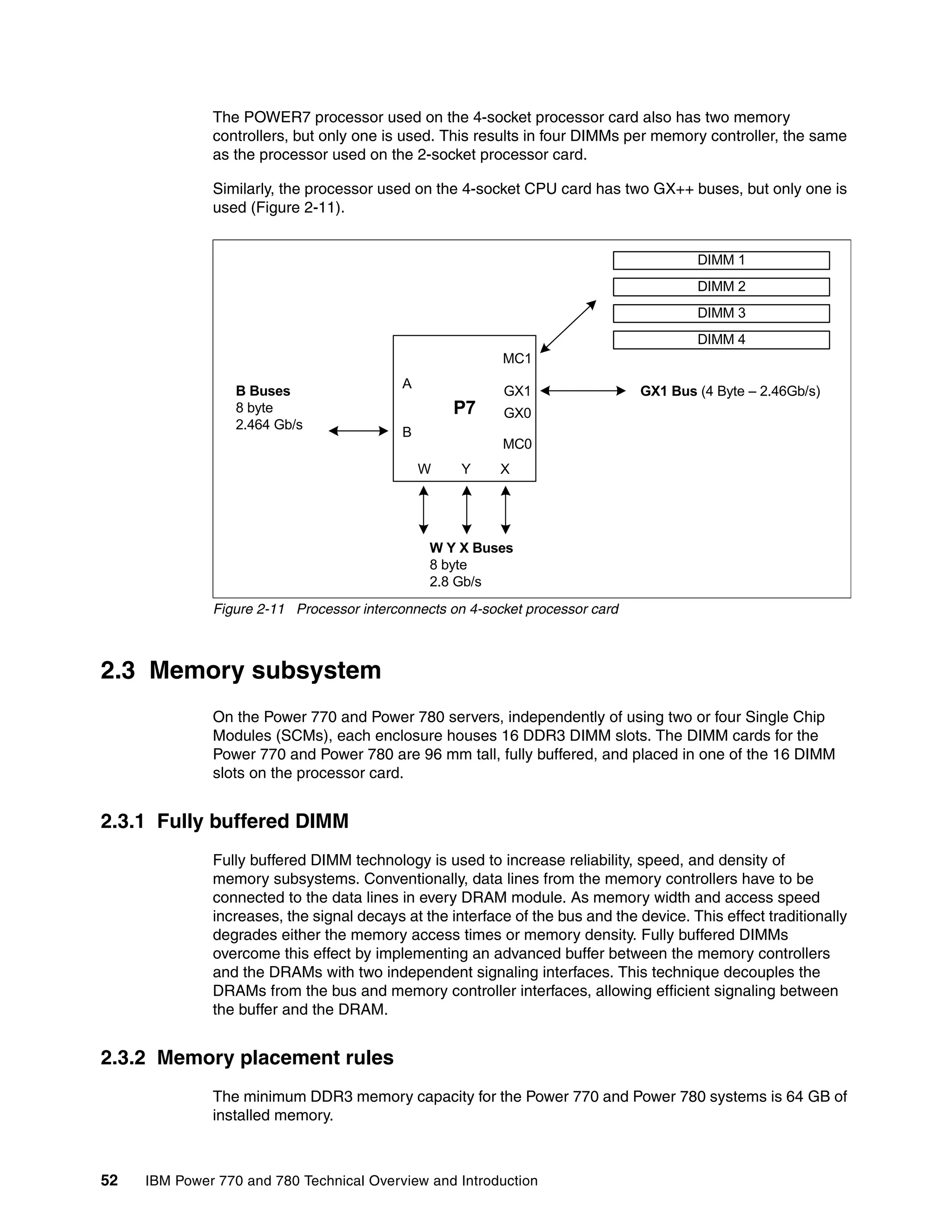 52 IBM Power 770 and 780 Technical Overview and Introduction
The POWER7 processor used on the 4-socket processor card also has two memory
controllers, but only one is used. This results in four DIMMs per memory controller, the same
as the processor used on the 2-socket processor card.
Similarly, the processor used on the 4-socket CPU card has two GX++ buses, but only one is
used (Figure 2-11).
Figure 2-11 Processor interconnects on 4-socket processor card
2.3 Memory subsystem
On the Power 770 and Power 780 servers, independently of using two or four Single Chip
Modules (SCMs), each enclosure houses 16 DDR3 DIMM slots. The DIMM cards for the
Power 770 and Power 780 are 96 mm tall, fully buffered, and placed in one of the 16 DIMM
slots on the processor card.
2.3.1 Fully buffered DIMM
Fully buffered DIMM technology is used to increase reliability, speed, and density of
memory subsystems. Conventionally, data lines from the memory controllers have to be
connected to the data lines in every DRAM module. As memory width and access speed
increases, the signal decays at the interface of the bus and the device. This effect traditionally
degrades either the memory access times or memory density. Fully buffered DIMMs
overcome this effect by implementing an advanced buffer between the memory controllers
and the DRAMs with two independent signaling interfaces. This technique decouples the
DRAMs from the bus and memory controller interfaces, allowing efficient signaling between
the buffer and the DRAM.
2.3.2 Memory placement rules
The minimum DDR3 memory capacity for the Power 770 and Power 780 systems is 64 GB of
installed memory.
P7
XYW
A
B
MC0
MC1
GX1
GX0
DIMM 1
DIMM 2
DIMM 3
DIMM 4
GX1 Bus (4 Byte – 2.46Gb/s)
W Y X Buses
8 byte
2.8 Gb/s
B Buses
8 byte
2.464 Gb/s
 