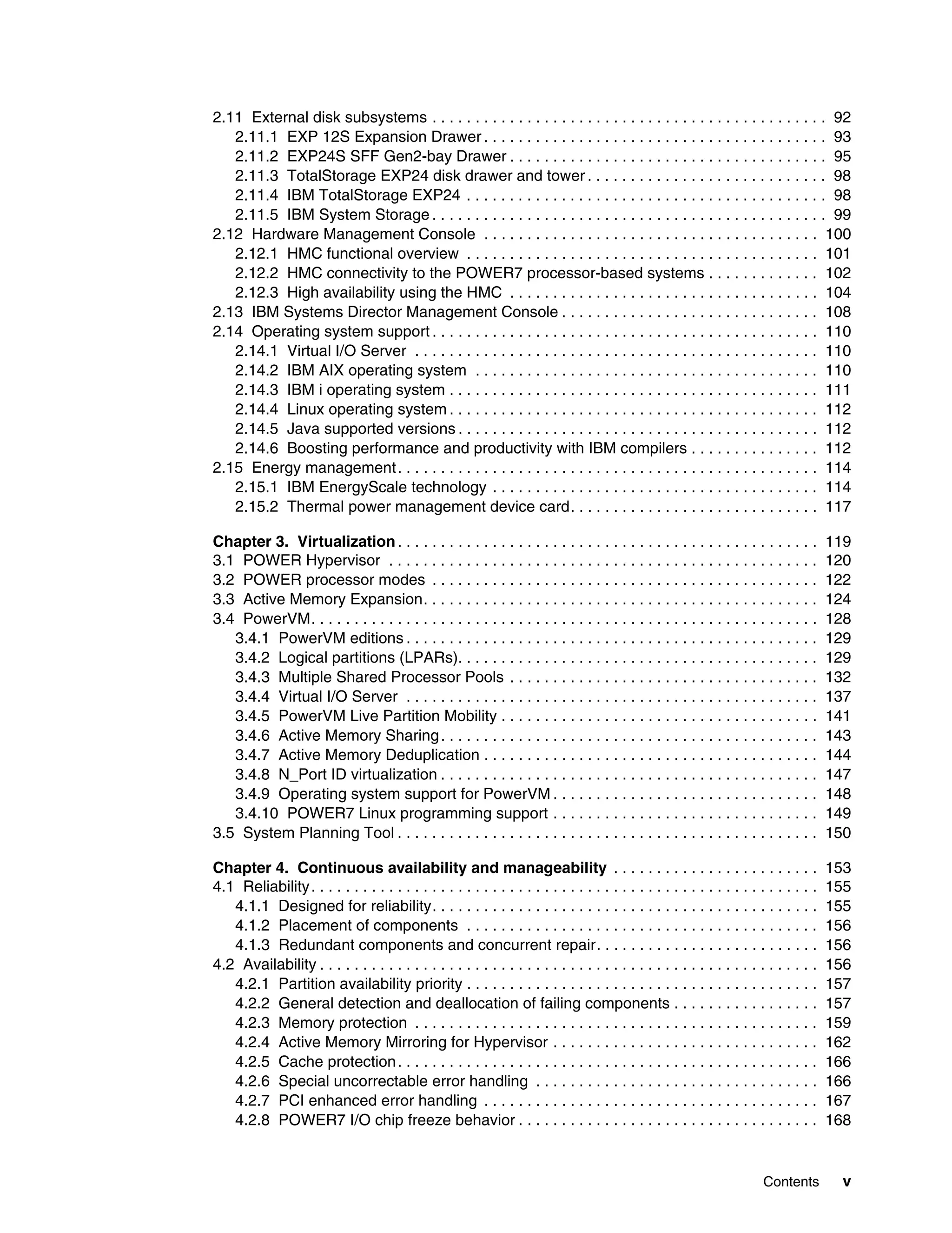 Contents v
2.11 External disk subsystems . . . . . . . . . . . . . . . . . . . . . . . . . . . . . . . . . . . . . . . . . . . . . . 92
2.11.1 EXP 12S Expansion Drawer . . . . . . . . . . . . . . . . . . . . . . . . . . . . . . . . . . . . . . . . 93
2.11.2 EXP24S SFF Gen2-bay Drawer . . . . . . . . . . . . . . . . . . . . . . . . . . . . . . . . . . . . . 95
2.11.3 TotalStorage EXP24 disk drawer and tower . . . . . . . . . . . . . . . . . . . . . . . . . . . . 98
2.11.4 IBM TotalStorage EXP24 . . . . . . . . . . . . . . . . . . . . . . . . . . . . . . . . . . . . . . . . . . 98
2.11.5 IBM System Storage . . . . . . . . . . . . . . . . . . . . . . . . . . . . . . . . . . . . . . . . . . . . . . 99
2.12 Hardware Management Console . . . . . . . . . . . . . . . . . . . . . . . . . . . . . . . . . . . . . . . 100
2.12.1 HMC functional overview . . . . . . . . . . . . . . . . . . . . . . . . . . . . . . . . . . . . . . . . . 101
2.12.2 HMC connectivity to the POWER7 processor-based systems . . . . . . . . . . . . . 102
2.12.3 High availability using the HMC . . . . . . . . . . . . . . . . . . . . . . . . . . . . . . . . . . . . 104
2.13 IBM Systems Director Management Console . . . . . . . . . . . . . . . . . . . . . . . . . . . . . . 108
2.14 Operating system support . . . . . . . . . . . . . . . . . . . . . . . . . . . . . . . . . . . . . . . . . . . . . 110
2.14.1 Virtual I/O Server . . . . . . . . . . . . . . . . . . . . . . . . . . . . . . . . . . . . . . . . . . . . . . . 110
2.14.2 IBM AIX operating system . . . . . . . . . . . . . . . . . . . . . . . . . . . . . . . . . . . . . . . . 110
2.14.3 IBM i operating system . . . . . . . . . . . . . . . . . . . . . . . . . . . . . . . . . . . . . . . . . . . 111
2.14.4 Linux operating system . . . . . . . . . . . . . . . . . . . . . . . . . . . . . . . . . . . . . . . . . . . 112
2.14.5 Java supported versions . . . . . . . . . . . . . . . . . . . . . . . . . . . . . . . . . . . . . . . . . . 112
2.14.6 Boosting performance and productivity with IBM compilers . . . . . . . . . . . . . . . 112
2.15 Energy management. . . . . . . . . . . . . . . . . . . . . . . . . . . . . . . . . . . . . . . . . . . . . . . . . 114
2.15.1 IBM EnergyScale technology . . . . . . . . . . . . . . . . . . . . . . . . . . . . . . . . . . . . . . 114
2.15.2 Thermal power management device card. . . . . . . . . . . . . . . . . . . . . . . . . . . . . 117
Chapter 3. Virtualization. . . . . . . . . . . . . . . . . . . . . . . . . . . . . . . . . . . . . . . . . . . . . . . . . 119
3.1 POWER Hypervisor . . . . . . . . . . . . . . . . . . . . . . . . . . . . . . . . . . . . . . . . . . . . . . . . . . 120
3.2 POWER processor modes . . . . . . . . . . . . . . . . . . . . . . . . . . . . . . . . . . . . . . . . . . . . . 122
3.3 Active Memory Expansion. . . . . . . . . . . . . . . . . . . . . . . . . . . . . . . . . . . . . . . . . . . . . . 124
3.4 PowerVM. . . . . . . . . . . . . . . . . . . . . . . . . . . . . . . . . . . . . . . . . . . . . . . . . . . . . . . . . . . 128
3.4.1 PowerVM editions . . . . . . . . . . . . . . . . . . . . . . . . . . . . . . . . . . . . . . . . . . . . . . . . 129
3.4.2 Logical partitions (LPARs). . . . . . . . . . . . . . . . . . . . . . . . . . . . . . . . . . . . . . . . . . 129
3.4.3 Multiple Shared Processor Pools . . . . . . . . . . . . . . . . . . . . . . . . . . . . . . . . . . . . 132
3.4.4 Virtual I/O Server . . . . . . . . . . . . . . . . . . . . . . . . . . . . . . . . . . . . . . . . . . . . . . . . 137
3.4.5 PowerVM Live Partition Mobility . . . . . . . . . . . . . . . . . . . . . . . . . . . . . . . . . . . . . 141
3.4.6 Active Memory Sharing. . . . . . . . . . . . . . . . . . . . . . . . . . . . . . . . . . . . . . . . . . . . 143
3.4.7 Active Memory Deduplication . . . . . . . . . . . . . . . . . . . . . . . . . . . . . . . . . . . . . . . 144
3.4.8 N_Port ID virtualization . . . . . . . . . . . . . . . . . . . . . . . . . . . . . . . . . . . . . . . . . . . . 147
3.4.9 Operating system support for PowerVM . . . . . . . . . . . . . . . . . . . . . . . . . . . . . . . 148
3.4.10 POWER7 Linux programming support . . . . . . . . . . . . . . . . . . . . . . . . . . . . . . . 149
3.5 System Planning Tool . . . . . . . . . . . . . . . . . . . . . . . . . . . . . . . . . . . . . . . . . . . . . . . . . 150
Chapter 4. Continuous availability and manageability . . . . . . . . . . . . . . . . . . . . . . . . 153
4.1 Reliability. . . . . . . . . . . . . . . . . . . . . . . . . . . . . . . . . . . . . . . . . . . . . . . . . . . . . . . . . . . 155
4.1.1 Designed for reliability. . . . . . . . . . . . . . . . . . . . . . . . . . . . . . . . . . . . . . . . . . . . . 155
4.1.2 Placement of components . . . . . . . . . . . . . . . . . . . . . . . . . . . . . . . . . . . . . . . . . 156
4.1.3 Redundant components and concurrent repair. . . . . . . . . . . . . . . . . . . . . . . . . . 156
4.2 Availability . . . . . . . . . . . . . . . . . . . . . . . . . . . . . . . . . . . . . . . . . . . . . . . . . . . . . . . . . . 156
4.2.1 Partition availability priority . . . . . . . . . . . . . . . . . . . . . . . . . . . . . . . . . . . . . . . . . 157
4.2.2 General detection and deallocation of failing components . . . . . . . . . . . . . . . . . 157
4.2.3 Memory protection . . . . . . . . . . . . . . . . . . . . . . . . . . . . . . . . . . . . . . . . . . . . . . . 159
4.2.4 Active Memory Mirroring for Hypervisor . . . . . . . . . . . . . . . . . . . . . . . . . . . . . . . 162
4.2.5 Cache protection. . . . . . . . . . . . . . . . . . . . . . . . . . . . . . . . . . . . . . . . . . . . . . . . . 166
4.2.6 Special uncorrectable error handling . . . . . . . . . . . . . . . . . . . . . . . . . . . . . . . . . 166
4.2.7 PCI enhanced error handling . . . . . . . . . . . . . . . . . . . . . . . . . . . . . . . . . . . . . . . 167
4.2.8 POWER7 I/O chip freeze behavior . . . . . . . . . . . . . . . . . . . . . . . . . . . . . . . . . . . 168
 