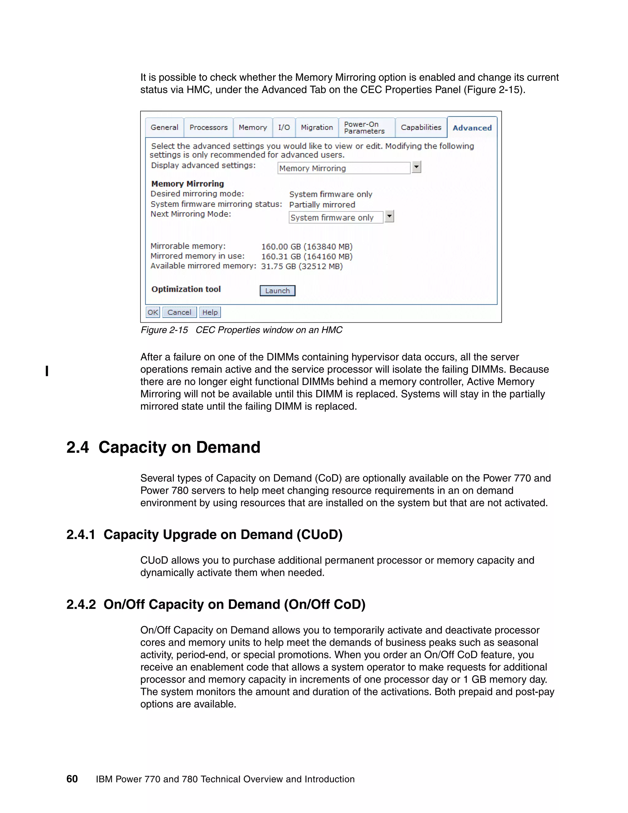 60 IBM Power 770 and 780 Technical Overview and Introduction
It is possible to check whether the Memory Mirroring option is enabled and change its current
status via HMC, under the Advanced Tab on the CEC Properties Panel (Figure 2-15).
Figure 2-15 CEC Properties window on an HMC
After a failure on one of the DIMMs containing hypervisor data occurs, all the server
operations remain active and the service processor will isolate the failing DIMMs. Because
there are no longer eight functional DIMMs behind a memory controller, Active Memory
Mirroring will not be available until this DIMM is replaced. Systems will stay in the partially
mirrored state until the failing DIMM is replaced.
2.4 Capacity on Demand
Several types of Capacity on Demand (CoD) are optionally available on the Power 770 and
Power 780 servers to help meet changing resource requirements in an on demand
environment by using resources that are installed on the system but that are not activated.
2.4.1 Capacity Upgrade on Demand (CUoD)
CUoD allows you to purchase additional permanent processor or memory capacity and
dynamically activate them when needed.
2.4.2 On/Off Capacity on Demand (On/Off CoD)
On/Off Capacity on Demand allows you to temporarily activate and deactivate processor
cores and memory units to help meet the demands of business peaks such as seasonal
activity, period-end, or special promotions. When you order an On/Off CoD feature, you
receive an enablement code that allows a system operator to make requests for additional
processor and memory capacity in increments of one processor day or 1 GB memory day.
The system monitors the amount and duration of the activations. Both prepaid and post-pay
options are available.
 
