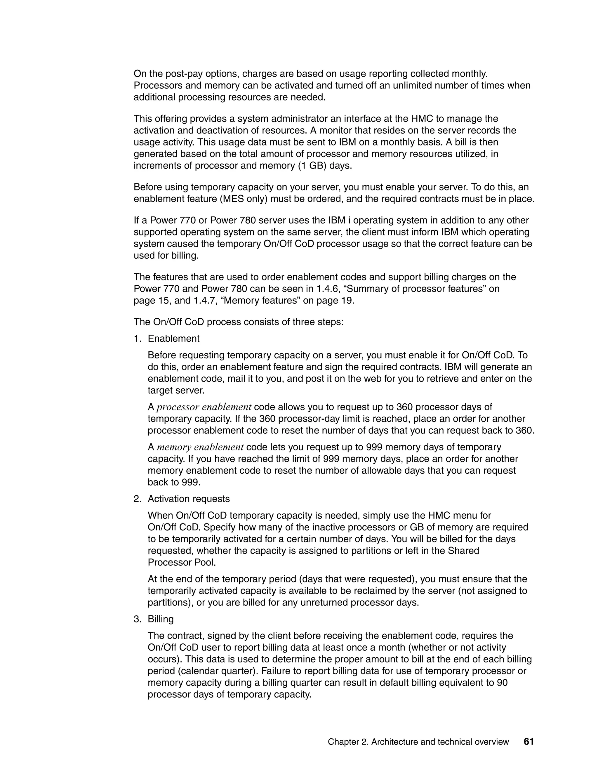 Chapter 2. Architecture and technical overview 61
On the post-pay options, charges are based on usage reporting collected monthly.
Processors and memory can be activated and turned off an unlimited number of times when
additional processing resources are needed.
This offering provides a system administrator an interface at the HMC to manage the
activation and deactivation of resources. A monitor that resides on the server records the
usage activity. This usage data must be sent to IBM on a monthly basis. A bill is then
generated based on the total amount of processor and memory resources utilized, in
increments of processor and memory (1 GB) days.
Before using temporary capacity on your server, you must enable your server. To do this, an
enablement feature (MES only) must be ordered, and the required contracts must be in place.
If a Power 770 or Power 780 server uses the IBM i operating system in addition to any other
supported operating system on the same server, the client must inform IBM which operating
system caused the temporary On/Off CoD processor usage so that the correct feature can be
used for billing.
The features that are used to order enablement codes and support billing charges on the
Power 770 and Power 780 can be seen in 1.4.6, “Summary of processor features” on
page 15, and 1.4.7, “Memory features” on page 19.
The On/Off CoD process consists of three steps:
1. Enablement
Before requesting temporary capacity on a server, you must enable it for On/Off CoD. To
do this, order an enablement feature and sign the required contracts. IBM will generate an
enablement code, mail it to you, and post it on the web for you to retrieve and enter on the
target server.
A processor enablement code allows you to request up to 360 processor days of
temporary capacity. If the 360 processor-day limit is reached, place an order for another
processor enablement code to reset the number of days that you can request back to 360.
A memory enablement code lets you request up to 999 memory days of temporary
capacity. If you have reached the limit of 999 memory days, place an order for another
memory enablement code to reset the number of allowable days that you can request
back to 999.
2. Activation requests
When On/Off CoD temporary capacity is needed, simply use the HMC menu for
On/Off CoD. Specify how many of the inactive processors or GB of memory are required
to be temporarily activated for a certain number of days. You will be billed for the days
requested, whether the capacity is assigned to partitions or left in the Shared
Processor Pool.
At the end of the temporary period (days that were requested), you must ensure that the
temporarily activated capacity is available to be reclaimed by the server (not assigned to
partitions), or you are billed for any unreturned processor days.
3. Billing
The contract, signed by the client before receiving the enablement code, requires the
On/Off CoD user to report billing data at least once a month (whether or not activity
occurs). This data is used to determine the proper amount to bill at the end of each billing
period (calendar quarter). Failure to report billing data for use of temporary processor or
memory capacity during a billing quarter can result in default billing equivalent to 90
processor days of temporary capacity.
 