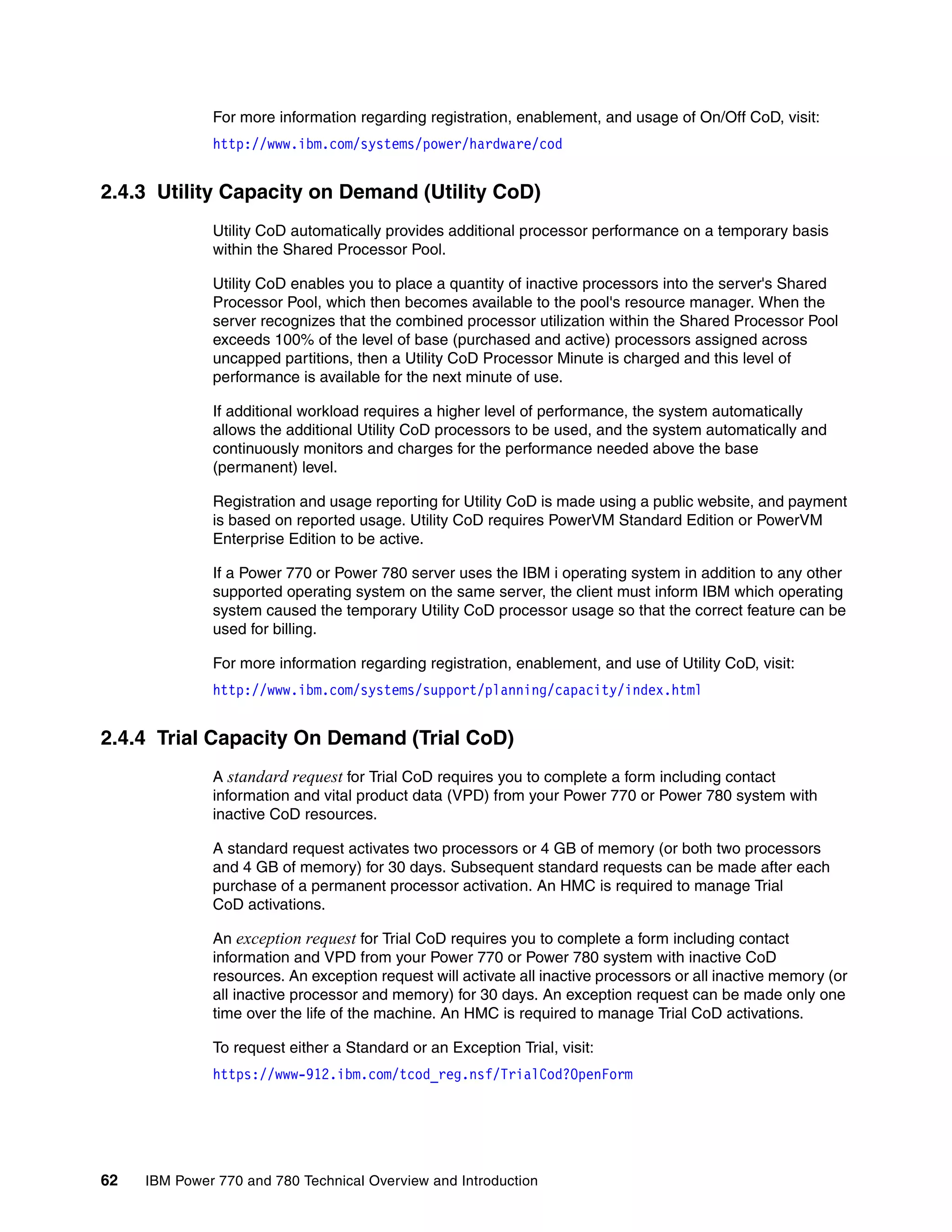 62 IBM Power 770 and 780 Technical Overview and Introduction
For more information regarding registration, enablement, and usage of On/Off CoD, visit:
http://www.ibm.com/systems/power/hardware/cod
2.4.3 Utility Capacity on Demand (Utility CoD)
Utility CoD automatically provides additional processor performance on a temporary basis
within the Shared Processor Pool.
Utility CoD enables you to place a quantity of inactive processors into the server's Shared
Processor Pool, which then becomes available to the pool's resource manager. When the
server recognizes that the combined processor utilization within the Shared Processor Pool
exceeds 100% of the level of base (purchased and active) processors assigned across
uncapped partitions, then a Utility CoD Processor Minute is charged and this level of
performance is available for the next minute of use.
If additional workload requires a higher level of performance, the system automatically
allows the additional Utility CoD processors to be used, and the system automatically and
continuously monitors and charges for the performance needed above the base
(permanent) level.
Registration and usage reporting for Utility CoD is made using a public website, and payment
is based on reported usage. Utility CoD requires PowerVM Standard Edition or PowerVM
Enterprise Edition to be active.
If a Power 770 or Power 780 server uses the IBM i operating system in addition to any other
supported operating system on the same server, the client must inform IBM which operating
system caused the temporary Utility CoD processor usage so that the correct feature can be
used for billing.
For more information regarding registration, enablement, and use of Utility CoD, visit:
http://www.ibm.com/systems/support/planning/capacity/index.html
2.4.4 Trial Capacity On Demand (Trial CoD)
A standard request for Trial CoD requires you to complete a form including contact
information and vital product data (VPD) from your Power 770 or Power 780 system with
inactive CoD resources.
A standard request activates two processors or 4 GB of memory (or both two processors
and 4 GB of memory) for 30 days. Subsequent standard requests can be made after each
purchase of a permanent processor activation. An HMC is required to manage Trial
CoD activations.
An exception request for Trial CoD requires you to complete a form including contact
information and VPD from your Power 770 or Power 780 system with inactive CoD
resources. An exception request will activate all inactive processors or all inactive memory (or
all inactive processor and memory) for 30 days. An exception request can be made only one
time over the life of the machine. An HMC is required to manage Trial CoD activations.
To request either a Standard or an Exception Trial, visit:
https://www-912.ibm.com/tcod_reg.nsf/TrialCod?OpenForm
 