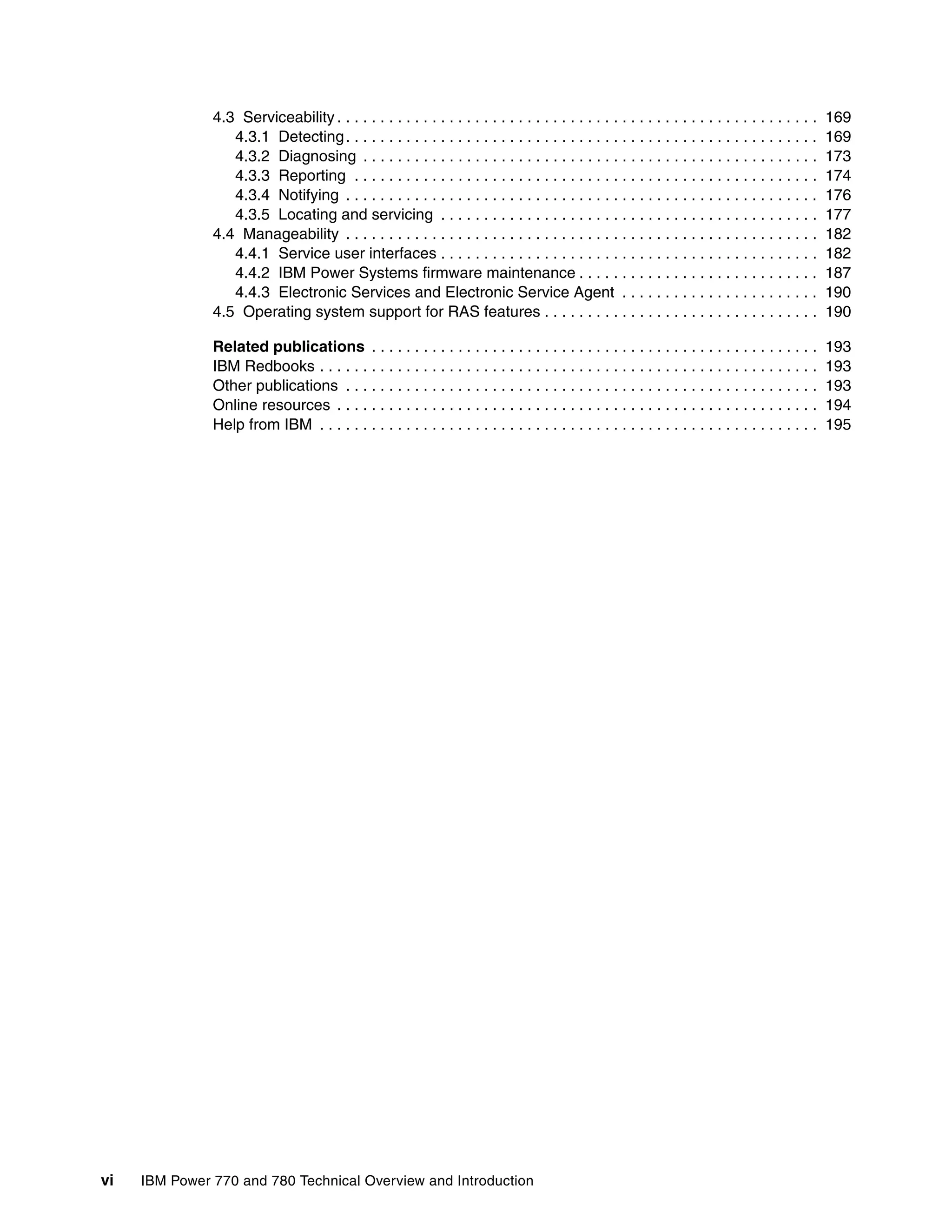 vi IBM Power 770 and 780 Technical Overview and Introduction
4.3 Serviceability . . . . . . . . . . . . . . . . . . . . . . . . . . . . . . . . . . . . . . . . . . . . . . . . . . . . . . . . 169
4.3.1 Detecting. . . . . . . . . . . . . . . . . . . . . . . . . . . . . . . . . . . . . . . . . . . . . . . . . . . . . . . 169
4.3.2 Diagnosing . . . . . . . . . . . . . . . . . . . . . . . . . . . . . . . . . . . . . . . . . . . . . . . . . . . . . 173
4.3.3 Reporting . . . . . . . . . . . . . . . . . . . . . . . . . . . . . . . . . . . . . . . . . . . . . . . . . . . . . . 174
4.3.4 Notifying . . . . . . . . . . . . . . . . . . . . . . . . . . . . . . . . . . . . . . . . . . . . . . . . . . . . . . . 176
4.3.5 Locating and servicing . . . . . . . . . . . . . . . . . . . . . . . . . . . . . . . . . . . . . . . . . . . . 177
4.4 Manageability . . . . . . . . . . . . . . . . . . . . . . . . . . . . . . . . . . . . . . . . . . . . . . . . . . . . . . . 182
4.4.1 Service user interfaces . . . . . . . . . . . . . . . . . . . . . . . . . . . . . . . . . . . . . . . . . . . . 182
4.4.2 IBM Power Systems firmware maintenance . . . . . . . . . . . . . . . . . . . . . . . . . . . . 187
4.4.3 Electronic Services and Electronic Service Agent . . . . . . . . . . . . . . . . . . . . . . . 190
4.5 Operating system support for RAS features . . . . . . . . . . . . . . . . . . . . . . . . . . . . . . . . 190
Related publications . . . . . . . . . . . . . . . . . . . . . . . . . . . . . . . . . . . . . . . . . . . . . . . . . . . . 193
IBM Redbooks . . . . . . . . . . . . . . . . . . . . . . . . . . . . . . . . . . . . . . . . . . . . . . . . . . . . . . . . . . 193
Other publications . . . . . . . . . . . . . . . . . . . . . . . . . . . . . . . . . . . . . . . . . . . . . . . . . . . . . . . 193
Online resources . . . . . . . . . . . . . . . . . . . . . . . . . . . . . . . . . . . . . . . . . . . . . . . . . . . . . . . . 194
Help from IBM . . . . . . . . . . . . . . . . . . . . . . . . . . . . . . . . . . . . . . . . . . . . . . . . . . . . . . . . . . 195
 