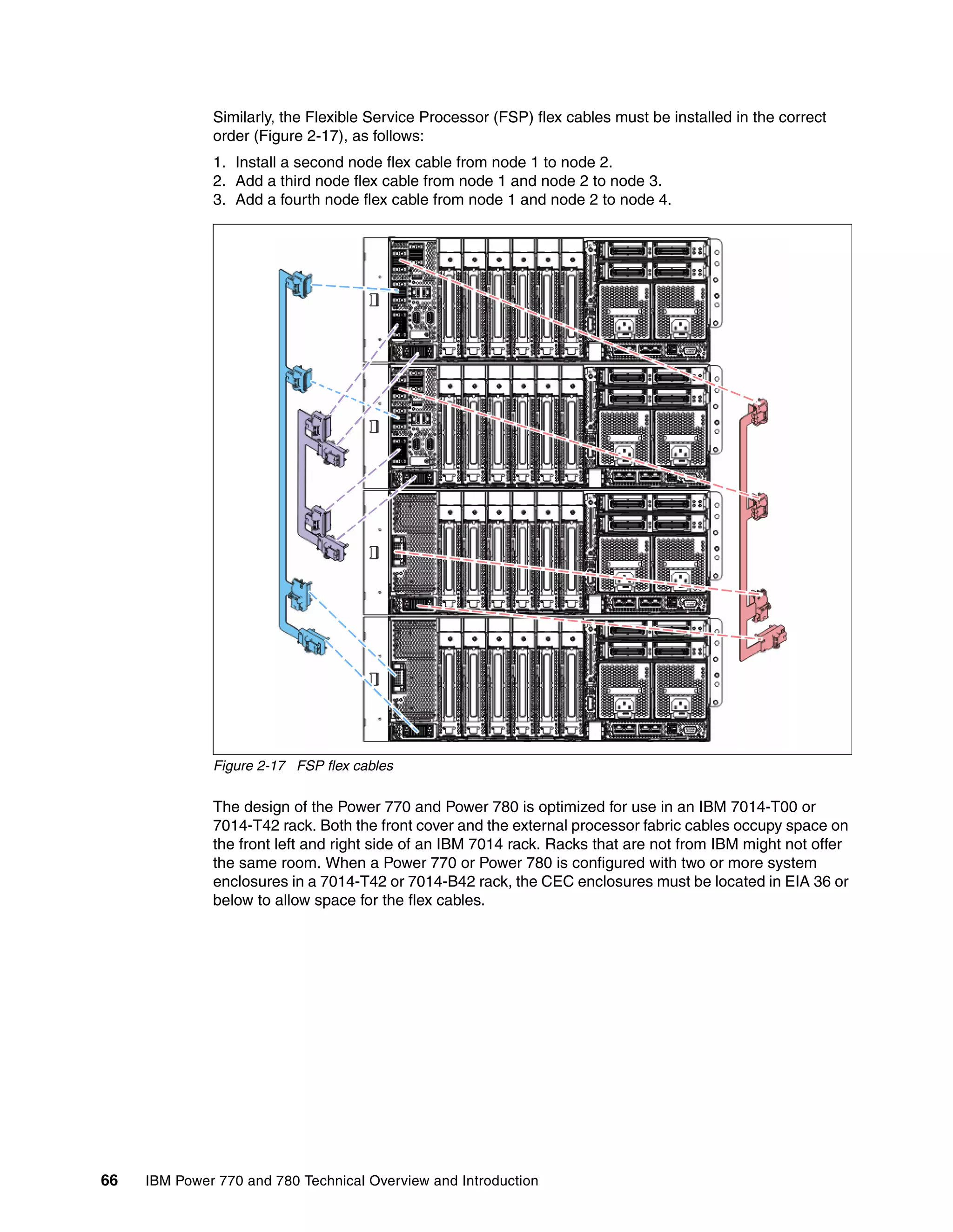 66 IBM Power 770 and 780 Technical Overview and Introduction
Similarly, the Flexible Service Processor (FSP) flex cables must be installed in the correct
order (Figure 2-17), as follows:
1. Install a second node flex cable from node 1 to node 2.
2. Add a third node flex cable from node 1 and node 2 to node 3.
3. Add a fourth node flex cable from node 1 and node 2 to node 4.
Figure 2-17 FSP flex cables
The design of the Power 770 and Power 780 is optimized for use in an IBM 7014-T00 or
7014-T42 rack. Both the front cover and the external processor fabric cables occupy space on
the front left and right side of an IBM 7014 rack. Racks that are not from IBM might not offer
the same room. When a Power 770 or Power 780 is configured with two or more system
enclosures in a 7014-T42 or 7014-B42 rack, the CEC enclosures must be located in EIA 36 or
below to allow space for the flex cables.
 