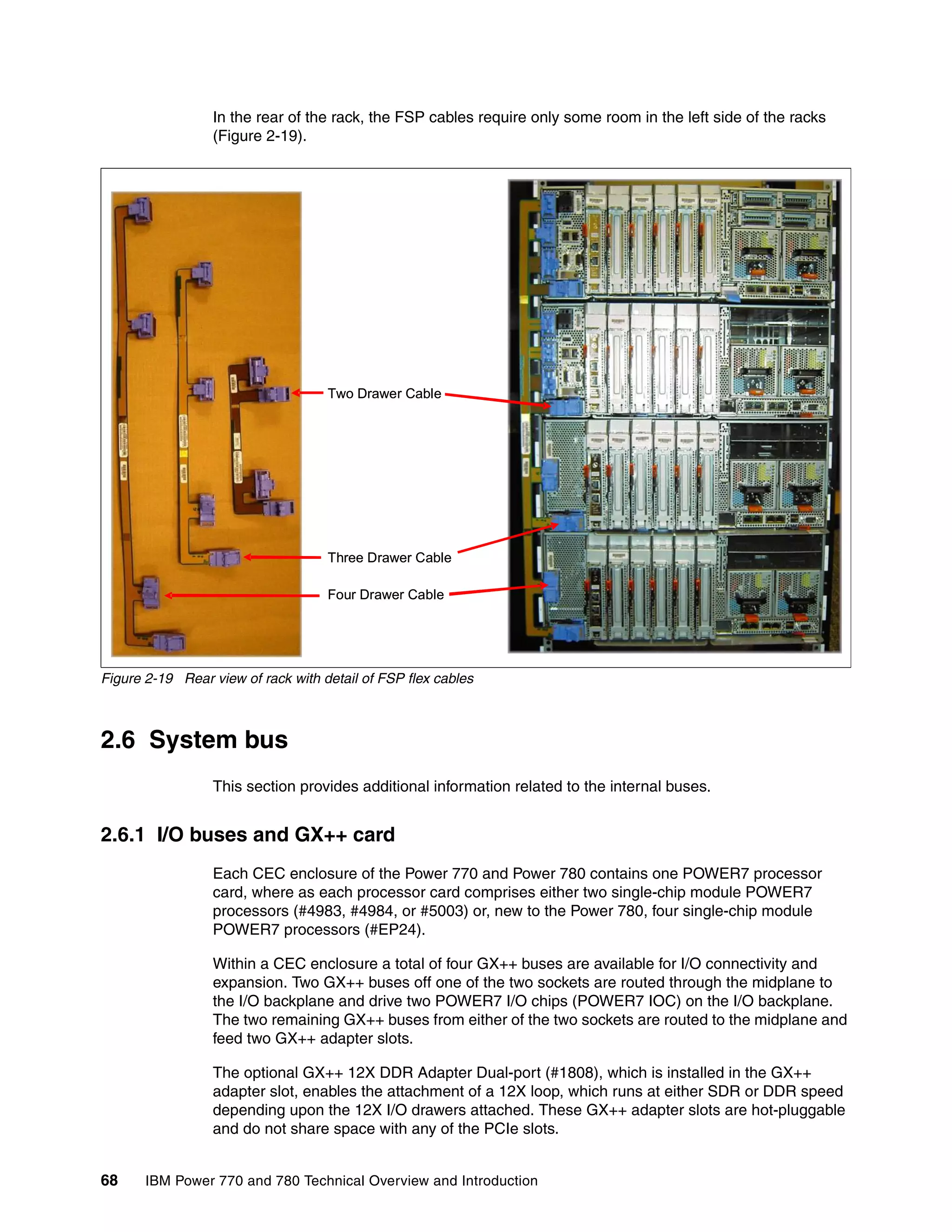 68 IBM Power 770 and 780 Technical Overview and Introduction
In the rear of the rack, the FSP cables require only some room in the left side of the racks
(Figure 2-19).
Figure 2-19 Rear view of rack with detail of FSP flex cables
2.6 System bus
This section provides additional information related to the internal buses.
2.6.1 I/O buses and GX++ card
Each CEC enclosure of the Power 770 and Power 780 contains one POWER7 processor
card, where as each processor card comprises either two single-chip module POWER7
processors (#4983, #4984, or #5003) or, new to the Power 780, four single-chip module
POWER7 processors (#EP24).
Within a CEC enclosure a total of four GX++ buses are available for I/O connectivity and
expansion. Two GX++ buses off one of the two sockets are routed through the midplane to
the I/O backplane and drive two POWER7 I/O chips (POWER7 IOC) on the I/O backplane.
The two remaining GX++ buses from either of the two sockets are routed to the midplane and
feed two GX++ adapter slots.
The optional GX++ 12X DDR Adapter Dual-port (#1808), which is installed in the GX++
adapter slot, enables the attachment of a 12X loop, which runs at either SDR or DDR speed
depending upon the 12X I/O drawers attached. These GX++ adapter slots are hot-pluggable
and do not share space with any of the PCIe slots.
Two Drawer Cable
Three Drawer Cable
Four Drawer Cable
Two Drawer Cable
Three Drawer Cable
Four Drawer Cable
 