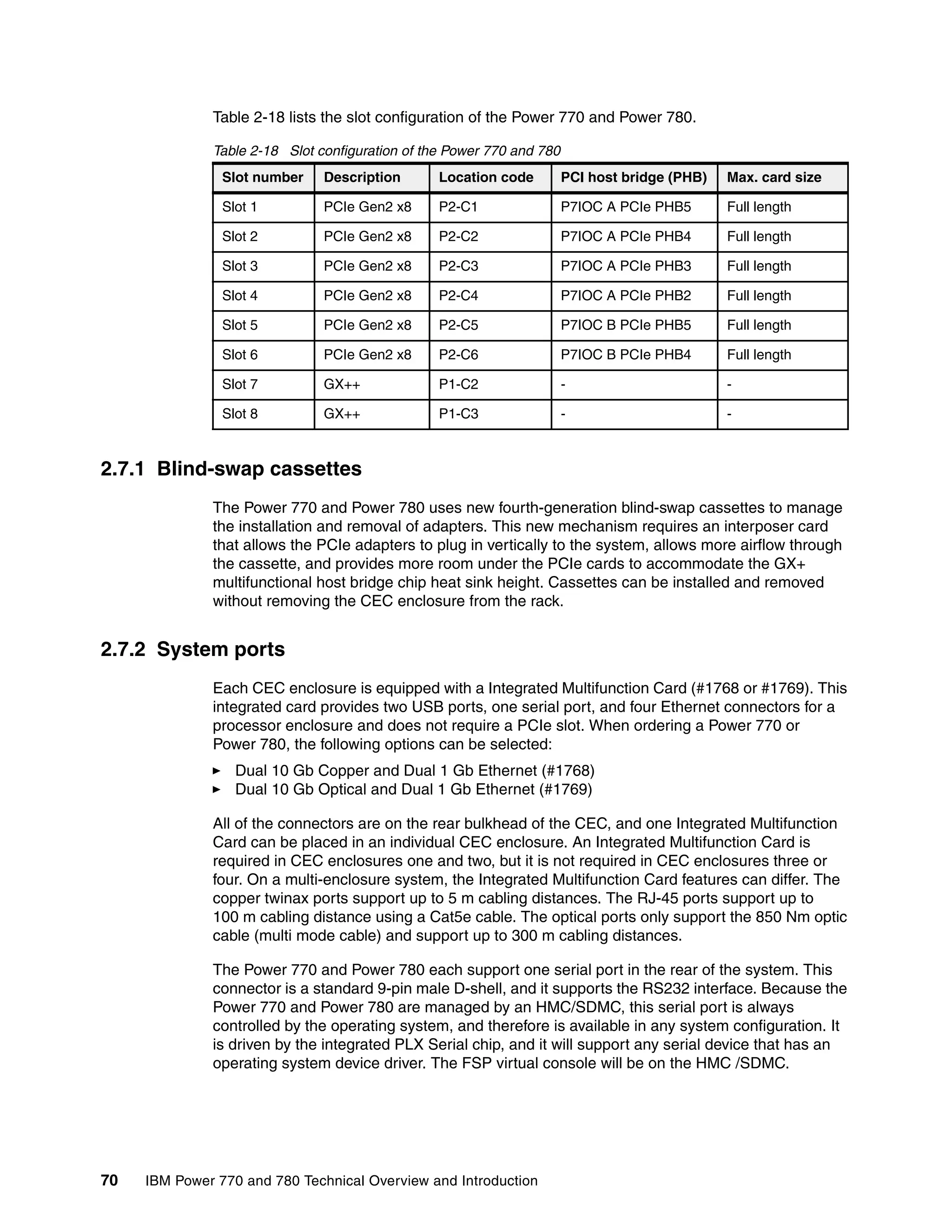 70 IBM Power 770 and 780 Technical Overview and Introduction
Table 2-18 lists the slot configuration of the Power 770 and Power 780.
Table 2-18 Slot configuration of the Power 770 and 780
2.7.1 Blind-swap cassettes
The Power 770 and Power 780 uses new fourth-generation blind-swap cassettes to manage
the installation and removal of adapters. This new mechanism requires an interposer card
that allows the PCIe adapters to plug in vertically to the system, allows more airflow through
the cassette, and provides more room under the PCIe cards to accommodate the GX+
multifunctional host bridge chip heat sink height. Cassettes can be installed and removed
without removing the CEC enclosure from the rack.
2.7.2 System ports
Each CEC enclosure is equipped with a Integrated Multifunction Card (#1768 or #1769). This
integrated card provides two USB ports, one serial port, and four Ethernet connectors for a
processor enclosure and does not require a PCIe slot. When ordering a Power 770 or
Power 780, the following options can be selected:
Dual 10 Gb Copper and Dual 1 Gb Ethernet (#1768)
Dual 10 Gb Optical and Dual 1 Gb Ethernet (#1769)
All of the connectors are on the rear bulkhead of the CEC, and one Integrated Multifunction
Card can be placed in an individual CEC enclosure. An Integrated Multifunction Card is
required in CEC enclosures one and two, but it is not required in CEC enclosures three or
four. On a multi-enclosure system, the Integrated Multifunction Card features can differ. The
copper twinax ports support up to 5 m cabling distances. The RJ-45 ports support up to
100 m cabling distance using a Cat5e cable. The optical ports only support the 850 Nm optic
cable (multi mode cable) and support up to 300 m cabling distances.
The Power 770 and Power 780 each support one serial port in the rear of the system. This
connector is a standard 9-pin male D-shell, and it supports the RS232 interface. Because the
Power 770 and Power 780 are managed by an HMC/SDMC, this serial port is always
controlled by the operating system, and therefore is available in any system configuration. It
is driven by the integrated PLX Serial chip, and it will support any serial device that has an
operating system device driver. The FSP virtual console will be on the HMC /SDMC.
Slot number Description Location code PCI host bridge (PHB) Max. card size
Slot 1 PCIe Gen2 x8 P2-C1 P7IOC A PCIe PHB5 Full length
Slot 2 PCIe Gen2 x8 P2-C2 P7IOC A PCIe PHB4 Full length
Slot 3 PCIe Gen2 x8 P2-C3 P7IOC A PCIe PHB3 Full length
Slot 4 PCIe Gen2 x8 P2-C4 P7IOC A PCIe PHB2 Full length
Slot 5 PCIe Gen2 x8 P2-C5 P7IOC B PCIe PHB5 Full length
Slot 6 PCIe Gen2 x8 P2-C6 P7IOC B PCIe PHB4 Full length
Slot 7 GX++ P1-C2 - -
Slot 8 GX++ P1-C3 - -
 