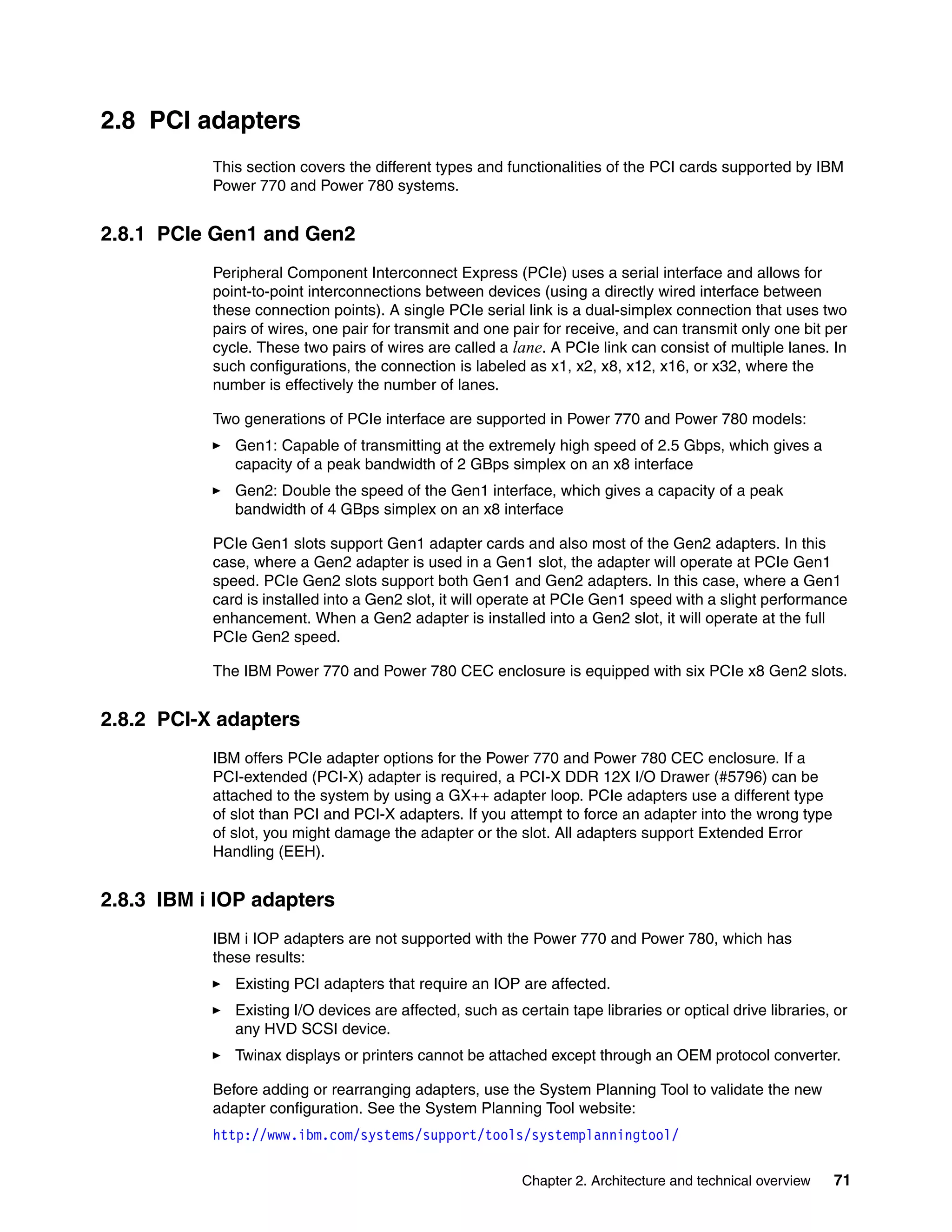 Chapter 2. Architecture and technical overview 71
2.8 PCI adapters
This section covers the different types and functionalities of the PCI cards supported by IBM
Power 770 and Power 780 systems.
2.8.1 PCIe Gen1 and Gen2
Peripheral Component Interconnect Express (PCIe) uses a serial interface and allows for
point-to-point interconnections between devices (using a directly wired interface between
these connection points). A single PCIe serial link is a dual-simplex connection that uses two
pairs of wires, one pair for transmit and one pair for receive, and can transmit only one bit per
cycle. These two pairs of wires are called a lane. A PCIe link can consist of multiple lanes. In
such configurations, the connection is labeled as x1, x2, x8, x12, x16, or x32, where the
number is effectively the number of lanes.
Two generations of PCIe interface are supported in Power 770 and Power 780 models:
Gen1: Capable of transmitting at the extremely high speed of 2.5 Gbps, which gives a
capacity of a peak bandwidth of 2 GBps simplex on an x8 interface
Gen2: Double the speed of the Gen1 interface, which gives a capacity of a peak
bandwidth of 4 GBps simplex on an x8 interface
PCIe Gen1 slots support Gen1 adapter cards and also most of the Gen2 adapters. In this
case, where a Gen2 adapter is used in a Gen1 slot, the adapter will operate at PCIe Gen1
speed. PCIe Gen2 slots support both Gen1 and Gen2 adapters. In this case, where a Gen1
card is installed into a Gen2 slot, it will operate at PCIe Gen1 speed with a slight performance
enhancement. When a Gen2 adapter is installed into a Gen2 slot, it will operate at the full
PCIe Gen2 speed.
The IBM Power 770 and Power 780 CEC enclosure is equipped with six PCIe x8 Gen2 slots.
2.8.2 PCI-X adapters
IBM offers PCIe adapter options for the Power 770 and Power 780 CEC enclosure. If a
PCI-extended (PCI-X) adapter is required, a PCI-X DDR 12X I/O Drawer (#5796) can be
attached to the system by using a GX++ adapter loop. PCIe adapters use a different type
of slot than PCI and PCI-X adapters. If you attempt to force an adapter into the wrong type
of slot, you might damage the adapter or the slot. All adapters support Extended Error
Handling (EEH).
2.8.3 IBM i IOP adapters
IBM i IOP adapters are not supported with the Power 770 and Power 780, which has
these results:
Existing PCI adapters that require an IOP are affected.
Existing I/O devices are affected, such as certain tape libraries or optical drive libraries, or
any HVD SCSI device.
Twinax displays or printers cannot be attached except through an OEM protocol converter.
Before adding or rearranging adapters, use the System Planning Tool to validate the new
adapter configuration. See the System Planning Tool website:
http://www.ibm.com/systems/support/tools/systemplanningtool/
 