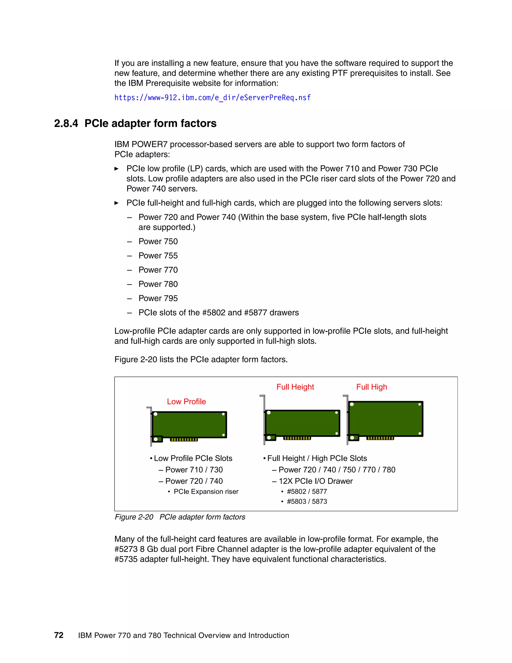 72 IBM Power 770 and 780 Technical Overview and Introduction
If you are installing a new feature, ensure that you have the software required to support the
new feature, and determine whether there are any existing PTF prerequisites to install. See
the IBM Prerequisite website for information:
https://www-912.ibm.com/e_dir/eServerPreReq.nsf
2.8.4 PCIe adapter form factors
IBM POWER7 processor-based servers are able to support two form factors of
PCIe adapters:
PCIe low profile (LP) cards, which are used with the Power 710 and Power 730 PCIe
slots. Low profile adapters are also used in the PCIe riser card slots of the Power 720 and
Power 740 servers.
PCIe full-height and full-high cards, which are plugged into the following servers slots:
– Power 720 and Power 740 (Within the base system, five PCIe half-length slots
are supported.)
– Power 750
– Power 755
– Power 770
– Power 780
– Power 795
– PCIe slots of the #5802 and #5877 drawers
Low-profile PCIe adapter cards are only supported in low-profile PCIe slots, and full-height
and full-high cards are only supported in full-high slots.
Figure 2-20 lists the PCIe adapter form factors.
Figure 2-20 PCIe adapter form factors
Many of the full-height card features are available in low-profile format. For example, the
#5273 8 Gb dual port Fibre Channel adapter is the low-profile adapter equivalent of the
#5735 adapter full-height. They have equivalent functional characteristics.
• Low Profile PCIe Slots
– Power 710 / 730
– Power 720 / 740
• PCIe Expansion riser
Low Profile
Full Height Full High
• Full Height / High PCIe Slots
– Power 720 / 740 / 750 / 770 / 780
– 12X PCIe I/O Drawer
• #5802 / 5877
• #5803 / 5873
 