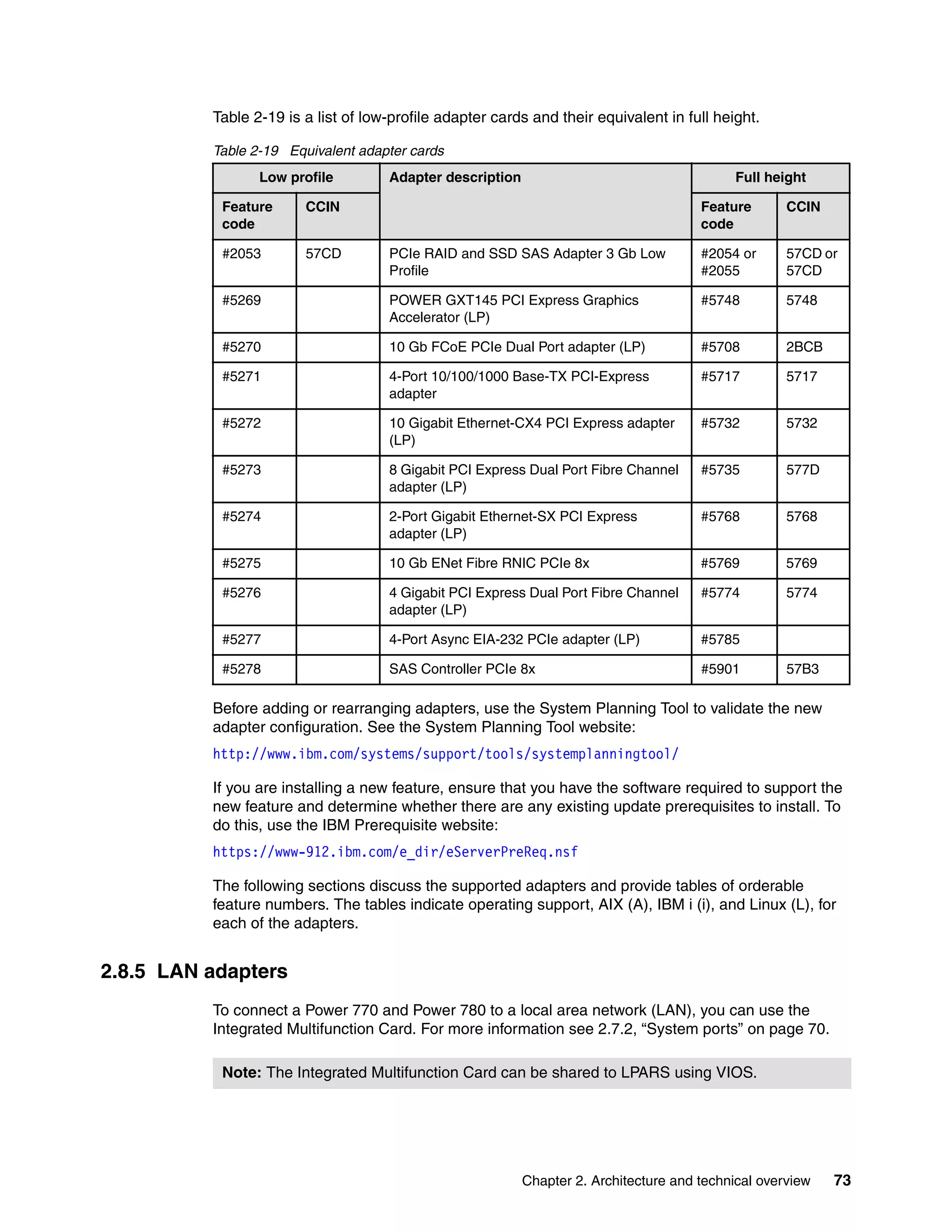 Chapter 2. Architecture and technical overview 73
Table 2-19 is a list of low-profile adapter cards and their equivalent in full height.
Table 2-19 Equivalent adapter cards
Before adding or rearranging adapters, use the System Planning Tool to validate the new
adapter configuration. See the System Planning Tool website:
http://www.ibm.com/systems/support/tools/systemplanningtool/
If you are installing a new feature, ensure that you have the software required to support the
new feature and determine whether there are any existing update prerequisites to install. To
do this, use the IBM Prerequisite website:
https://www-912.ibm.com/e_dir/eServerPreReq.nsf
The following sections discuss the supported adapters and provide tables of orderable
feature numbers. The tables indicate operating support, AIX (A), IBM i (i), and Linux (L), for
each of the adapters.
2.8.5 LAN adapters
To connect a Power 770 and Power 780 to a local area network (LAN), you can use the
Integrated Multifunction Card. For more information see 2.7.2, “System ports” on page 70.
Low profile Adapter description Full height
Feature
code
CCIN Feature
code
CCIN
#2053 57CD PCIe RAID and SSD SAS Adapter 3 Gb Low
Profile
#2054 or
#2055
57CD or
57CD
#5269 POWER GXT145 PCI Express Graphics
Accelerator (LP)
#5748 5748
#5270 10 Gb FCoE PCIe Dual Port adapter (LP) #5708 2BCB
#5271 4-Port 10/100/1000 Base-TX PCI-Express
adapter
#5717 5717
#5272 10 Gigabit Ethernet-CX4 PCI Express adapter
(LP)
#5732 5732
#5273 8 Gigabit PCI Express Dual Port Fibre Channel
adapter (LP)
#5735 577D
#5274 2-Port Gigabit Ethernet-SX PCI Express
adapter (LP)
#5768 5768
#5275 10 Gb ENet Fibre RNIC PCIe 8x #5769 5769
#5276 4 Gigabit PCI Express Dual Port Fibre Channel
adapter (LP)
#5774 5774
#5277 4-Port Async EIA-232 PCIe adapter (LP) #5785
#5278 SAS Controller PCIe 8x #5901 57B3
Note: The Integrated Multifunction Card can be shared to LPARS using VIOS.
 