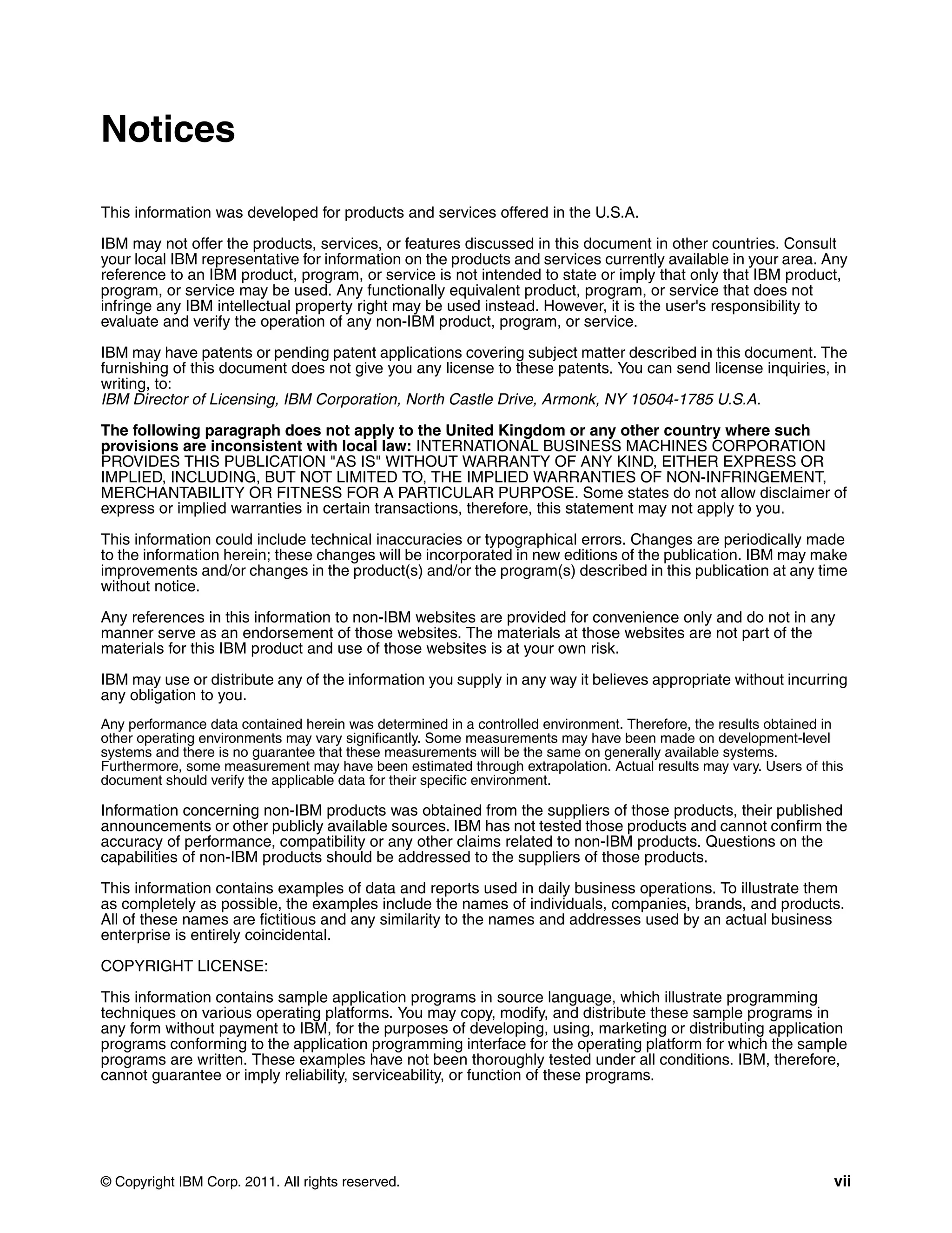 © Copyright IBM Corp. 2011. All rights reserved. vii
Notices
This information was developed for products and services offered in the U.S.A.
IBM may not offer the products, services, or features discussed in this document in other countries. Consult
your local IBM representative for information on the products and services currently available in your area. Any
reference to an IBM product, program, or service is not intended to state or imply that only that IBM product,
program, or service may be used. Any functionally equivalent product, program, or service that does not
infringe any IBM intellectual property right may be used instead. However, it is the user's responsibility to
evaluate and verify the operation of any non-IBM product, program, or service.
IBM may have patents or pending patent applications covering subject matter described in this document. The
furnishing of this document does not give you any license to these patents. You can send license inquiries, in
writing, to:
IBM Director of Licensing, IBM Corporation, North Castle Drive, Armonk, NY 10504-1785 U.S.A.
The following paragraph does not apply to the United Kingdom or any other country where such
provisions are inconsistent with local law: INTERNATIONAL BUSINESS MACHINES CORPORATION
PROVIDES THIS PUBLICATION "AS IS" WITHOUT WARRANTY OF ANY KIND, EITHER EXPRESS OR
IMPLIED, INCLUDING, BUT NOT LIMITED TO, THE IMPLIED WARRANTIES OF NON-INFRINGEMENT,
MERCHANTABILITY OR FITNESS FOR A PARTICULAR PURPOSE. Some states do not allow disclaimer of
express or implied warranties in certain transactions, therefore, this statement may not apply to you.
This information could include technical inaccuracies or typographical errors. Changes are periodically made
to the information herein; these changes will be incorporated in new editions of the publication. IBM may make
improvements and/or changes in the product(s) and/or the program(s) described in this publication at any time
without notice.
Any references in this information to non-IBM websites are provided for convenience only and do not in any
manner serve as an endorsement of those websites. The materials at those websites are not part of the
materials for this IBM product and use of those websites is at your own risk.
IBM may use or distribute any of the information you supply in any way it believes appropriate without incurring
any obligation to you.
Any performance data contained herein was determined in a controlled environment. Therefore, the results obtained in
other operating environments may vary significantly. Some measurements may have been made on development-level
systems and there is no guarantee that these measurements will be the same on generally available systems.
Furthermore, some measurement may have been estimated through extrapolation. Actual results may vary. Users of this
document should verify the applicable data for their specific environment.
Information concerning non-IBM products was obtained from the suppliers of those products, their published
announcements or other publicly available sources. IBM has not tested those products and cannot confirm the
accuracy of performance, compatibility or any other claims related to non-IBM products. Questions on the
capabilities of non-IBM products should be addressed to the suppliers of those products.
This information contains examples of data and reports used in daily business operations. To illustrate them
as completely as possible, the examples include the names of individuals, companies, brands, and products.
All of these names are fictitious and any similarity to the names and addresses used by an actual business
enterprise is entirely coincidental.
COPYRIGHT LICENSE:
This information contains sample application programs in source language, which illustrate programming
techniques on various operating platforms. You may copy, modify, and distribute these sample programs in
any form without payment to IBM, for the purposes of developing, using, marketing or distributing application
programs conforming to the application programming interface for the operating platform for which the sample
programs are written. These examples have not been thoroughly tested under all conditions. IBM, therefore,
cannot guarantee or imply reliability, serviceability, or function of these programs.
 