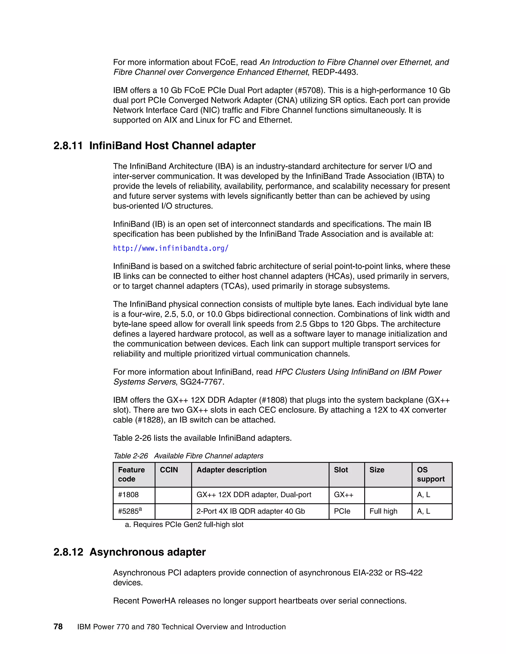 78 IBM Power 770 and 780 Technical Overview and Introduction
For more information about FCoE, read An Introduction to Fibre Channel over Ethernet, and
Fibre Channel over Convergence Enhanced Ethernet, REDP-4493.
IBM offers a 10 Gb FCoE PCIe Dual Port adapter (#5708). This is a high-performance 10 Gb
dual port PCIe Converged Network Adapter (CNA) utilizing SR optics. Each port can provide
Network Interface Card (NIC) traffic and Fibre Channel functions simultaneously. It is
supported on AIX and Linux for FC and Ethernet.
2.8.11 InfiniBand Host Channel adapter
The InfiniBand Architecture (IBA) is an industry-standard architecture for server I/O and
inter-server communication. It was developed by the InfiniBand Trade Association (IBTA) to
provide the levels of reliability, availability, performance, and scalability necessary for present
and future server systems with levels significantly better than can be achieved by using
bus-oriented I/O structures.
InfiniBand (IB) is an open set of interconnect standards and specifications. The main IB
specification has been published by the InfiniBand Trade Association and is available at:
http://www.infinibandta.org/
InfiniBand is based on a switched fabric architecture of serial point-to-point links, where these
IB links can be connected to either host channel adapters (HCAs), used primarily in servers,
or to target channel adapters (TCAs), used primarily in storage subsystems.
The InfiniBand physical connection consists of multiple byte lanes. Each individual byte lane
is a four-wire, 2.5, 5.0, or 10.0 Gbps bidirectional connection. Combinations of link width and
byte-lane speed allow for overall link speeds from 2.5 Gbps to 120 Gbps. The architecture
defines a layered hardware protocol, as well as a software layer to manage initialization and
the communication between devices. Each link can support multiple transport services for
reliability and multiple prioritized virtual communication channels.
For more information about InfiniBand, read HPC Clusters Using InfiniBand on IBM Power
Systems Servers, SG24-7767.
IBM offers the GX++ 12X DDR Adapter (#1808) that plugs into the system backplane (GX++
slot). There are two GX++ slots in each CEC enclosure. By attaching a 12X to 4X converter
cable (#1828), an IB switch can be attached.
Table 2-26 lists the available InfiniBand adapters.
Table 2-26 Available Fibre Channel adapters
2.8.12 Asynchronous adapter
Asynchronous PCI adapters provide connection of asynchronous EIA-232 or RS-422
devices.
Recent PowerHA releases no longer support heartbeats over serial connections.
Feature
code
CCIN Adapter description Slot Size OS
support
#1808 GX++ 12X DDR adapter, Dual-port GX++ A, L
#5285a
a. Requires PCIe Gen2 full-high slot
2-Port 4X IB QDR adapter 40 Gb PCIe Full high A, L
 