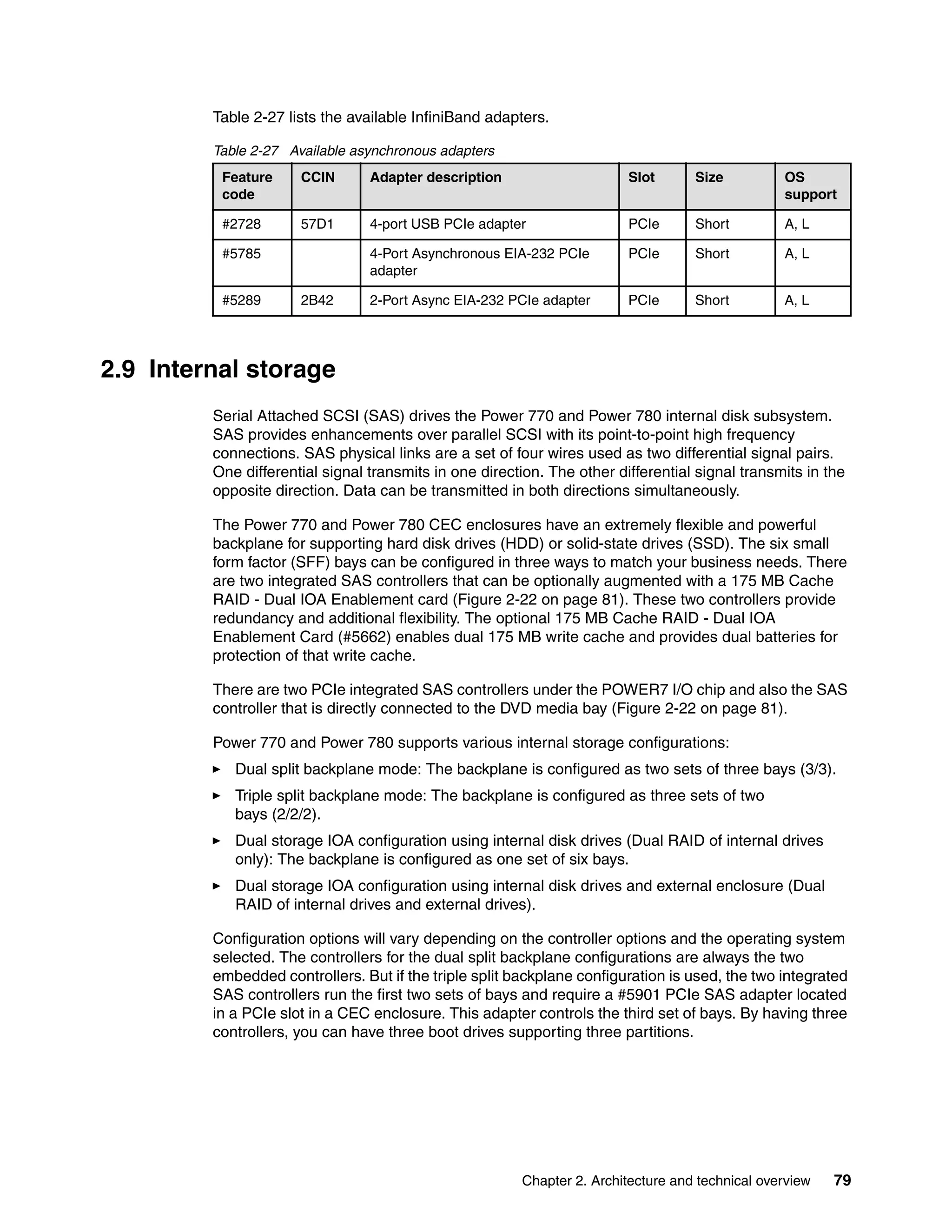 Chapter 2. Architecture and technical overview 79
Table 2-27 lists the available InfiniBand adapters.
Table 2-27 Available asynchronous adapters
2.9 Internal storage
Serial Attached SCSI (SAS) drives the Power 770 and Power 780 internal disk subsystem.
SAS provides enhancements over parallel SCSI with its point-to-point high frequency
connections. SAS physical links are a set of four wires used as two differential signal pairs.
One differential signal transmits in one direction. The other differential signal transmits in the
opposite direction. Data can be transmitted in both directions simultaneously.
The Power 770 and Power 780 CEC enclosures have an extremely flexible and powerful
backplane for supporting hard disk drives (HDD) or solid-state drives (SSD). The six small
form factor (SFF) bays can be configured in three ways to match your business needs. There
are two integrated SAS controllers that can be optionally augmented with a 175 MB Cache
RAID - Dual IOA Enablement card (Figure 2-22 on page 81). These two controllers provide
redundancy and additional flexibility. The optional 175 MB Cache RAID - Dual IOA
Enablement Card (#5662) enables dual 175 MB write cache and provides dual batteries for
protection of that write cache.
There are two PCIe integrated SAS controllers under the POWER7 I/O chip and also the SAS
controller that is directly connected to the DVD media bay (Figure 2-22 on page 81).
Power 770 and Power 780 supports various internal storage configurations:
Dual split backplane mode: The backplane is configured as two sets of three bays (3/3).
Triple split backplane mode: The backplane is configured as three sets of two
bays (2/2/2).
Dual storage IOA configuration using internal disk drives (Dual RAID of internal drives
only): The backplane is configured as one set of six bays.
Dual storage IOA configuration using internal disk drives and external enclosure (Dual
RAID of internal drives and external drives).
Configuration options will vary depending on the controller options and the operating system
selected. The controllers for the dual split backplane configurations are always the two
embedded controllers. But if the triple split backplane configuration is used, the two integrated
SAS controllers run the first two sets of bays and require a #5901 PCIe SAS adapter located
in a PCIe slot in a CEC enclosure. This adapter controls the third set of bays. By having three
controllers, you can have three boot drives supporting three partitions.
Feature
code
CCIN Adapter description Slot Size OS
support
#2728 57D1 4-port USB PCIe adapter PCIe Short A, L
#5785 4-Port Asynchronous EIA-232 PCIe
adapter
PCIe Short A, L
#5289 2B42 2-Port Async EIA-232 PCIe adapter PCIe Short A, L
 