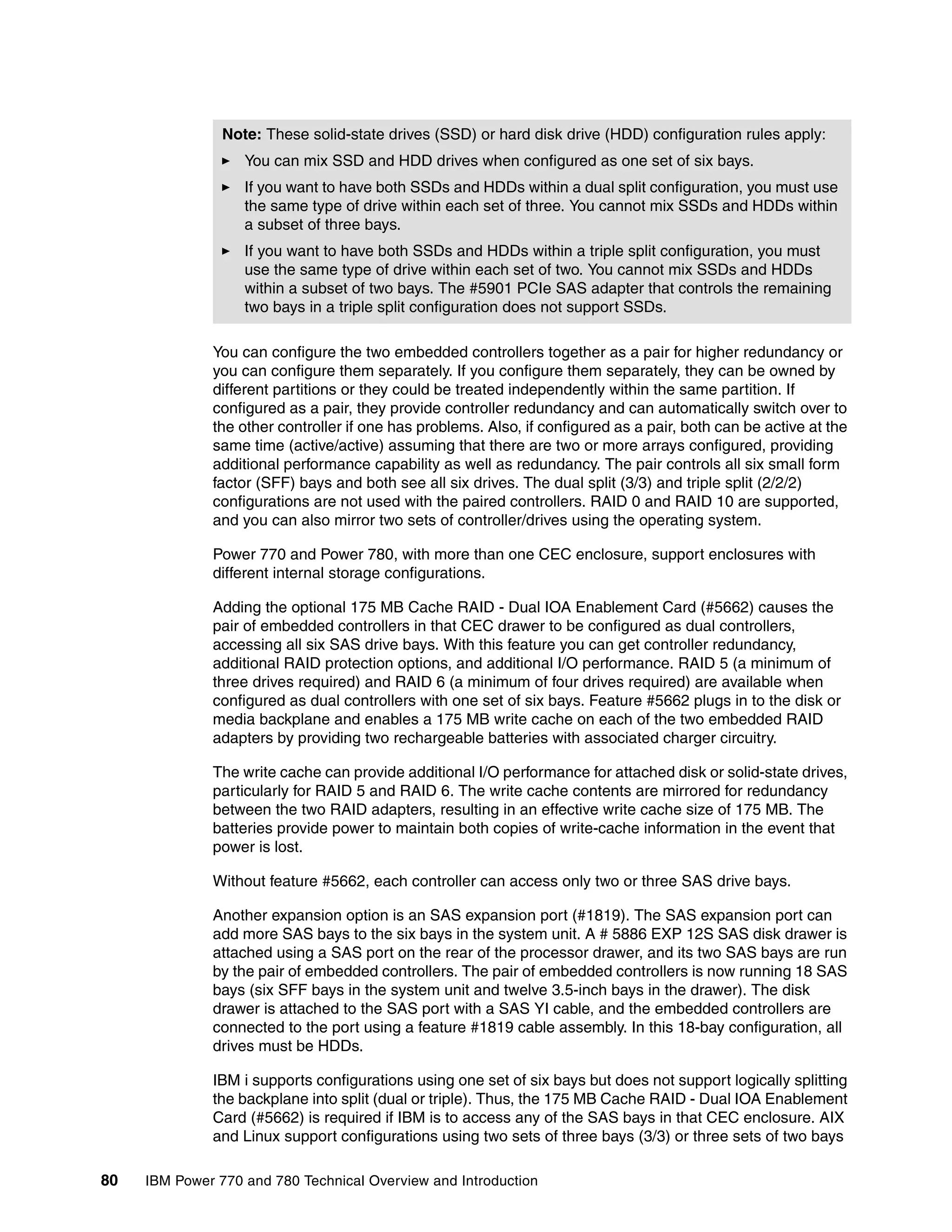 80 IBM Power 770 and 780 Technical Overview and Introduction
You can configure the two embedded controllers together as a pair for higher redundancy or
you can configure them separately. If you configure them separately, they can be owned by
different partitions or they could be treated independently within the same partition. If
configured as a pair, they provide controller redundancy and can automatically switch over to
the other controller if one has problems. Also, if configured as a pair, both can be active at the
same time (active/active) assuming that there are two or more arrays configured, providing
additional performance capability as well as redundancy. The pair controls all six small form
factor (SFF) bays and both see all six drives. The dual split (3/3) and triple split (2/2/2)
configurations are not used with the paired controllers. RAID 0 and RAID 10 are supported,
and you can also mirror two sets of controller/drives using the operating system.
Power 770 and Power 780, with more than one CEC enclosure, support enclosures with
different internal storage configurations.
Adding the optional 175 MB Cache RAID - Dual IOA Enablement Card (#5662) causes the
pair of embedded controllers in that CEC drawer to be configured as dual controllers,
accessing all six SAS drive bays. With this feature you can get controller redundancy,
additional RAID protection options, and additional I/O performance. RAID 5 (a minimum of
three drives required) and RAID 6 (a minimum of four drives required) are available when
configured as dual controllers with one set of six bays. Feature #5662 plugs in to the disk or
media backplane and enables a 175 MB write cache on each of the two embedded RAID
adapters by providing two rechargeable batteries with associated charger circuitry.
The write cache can provide additional I/O performance for attached disk or solid-state drives,
particularly for RAID 5 and RAID 6. The write cache contents are mirrored for redundancy
between the two RAID adapters, resulting in an effective write cache size of 175 MB. The
batteries provide power to maintain both copies of write-cache information in the event that
power is lost.
Without feature #5662, each controller can access only two or three SAS drive bays.
Another expansion option is an SAS expansion port (#1819). The SAS expansion port can
add more SAS bays to the six bays in the system unit. A # 5886 EXP 12S SAS disk drawer is
attached using a SAS port on the rear of the processor drawer, and its two SAS bays are run
by the pair of embedded controllers. The pair of embedded controllers is now running 18 SAS
bays (six SFF bays in the system unit and twelve 3.5-inch bays in the drawer). The disk
drawer is attached to the SAS port with a SAS YI cable, and the embedded controllers are
connected to the port using a feature #1819 cable assembly. In this 18-bay configuration, all
drives must be HDDs.
IBM i supports configurations using one set of six bays but does not support logically splitting
the backplane into split (dual or triple). Thus, the 175 MB Cache RAID - Dual IOA Enablement
Card (#5662) is required if IBM is to access any of the SAS bays in that CEC enclosure. AIX
and Linux support configurations using two sets of three bays (3/3) or three sets of two bays
Note: These solid-state drives (SSD) or hard disk drive (HDD) configuration rules apply:
You can mix SSD and HDD drives when configured as one set of six bays.
If you want to have both SSDs and HDDs within a dual split configuration, you must use
the same type of drive within each set of three. You cannot mix SSDs and HDDs within
a subset of three bays.
If you want to have both SSDs and HDDs within a triple split configuration, you must
use the same type of drive within each set of two. You cannot mix SSDs and HDDs
within a subset of two bays. The #5901 PCIe SAS adapter that controls the remaining
two bays in a triple split configuration does not support SSDs.
 