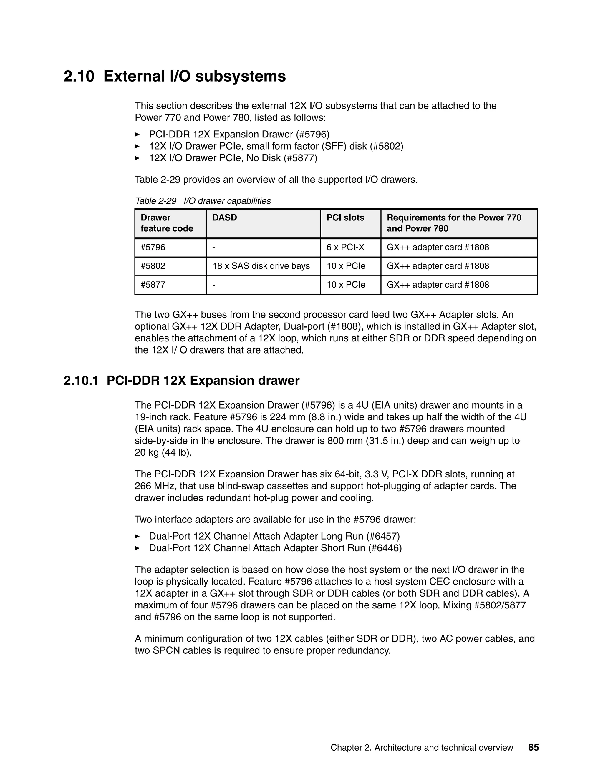 Chapter 2. Architecture and technical overview 85
2.10 External I/O subsystems
This section describes the external 12X I/O subsystems that can be attached to the
Power 770 and Power 780, listed as follows:
PCI-DDR 12X Expansion Drawer (#5796)
12X I/O Drawer PCIe, small form factor (SFF) disk (#5802)
12X I/O Drawer PCIe, No Disk (#5877)
Table 2-29 provides an overview of all the supported I/O drawers.
Table 2-29 I/O drawer capabilities
The two GX++ buses from the second processor card feed two GX++ Adapter slots. An
optional GX++ 12X DDR Adapter, Dual-port (#1808), which is installed in GX++ Adapter slot,
enables the attachment of a 12X loop, which runs at either SDR or DDR speed depending on
the 12X I/ O drawers that are attached.
2.10.1 PCI-DDR 12X Expansion drawer
The PCI-DDR 12X Expansion Drawer (#5796) is a 4U (EIA units) drawer and mounts in a
19-inch rack. Feature #5796 is 224 mm (8.8 in.) wide and takes up half the width of the 4U
(EIA units) rack space. The 4U enclosure can hold up to two #5796 drawers mounted
side-by-side in the enclosure. The drawer is 800 mm (31.5 in.) deep and can weigh up to
20 kg (44 lb).
The PCI-DDR 12X Expansion Drawer has six 64-bit, 3.3 V, PCI-X DDR slots, running at
266 MHz, that use blind-swap cassettes and support hot-plugging of adapter cards. The
drawer includes redundant hot-plug power and cooling.
Two interface adapters are available for use in the #5796 drawer:
Dual-Port 12X Channel Attach Adapter Long Run (#6457)
Dual-Port 12X Channel Attach Adapter Short Run (#6446)
The adapter selection is based on how close the host system or the next I/O drawer in the
loop is physically located. Feature #5796 attaches to a host system CEC enclosure with a
12X adapter in a GX++ slot through SDR or DDR cables (or both SDR and DDR cables). A
maximum of four #5796 drawers can be placed on the same 12X loop. Mixing #5802/5877
and #5796 on the same loop is not supported.
A minimum configuration of two 12X cables (either SDR or DDR), two AC power cables, and
two SPCN cables is required to ensure proper redundancy.
Drawer
feature code
DASD PCI slots Requirements for the Power 770
and Power 780
#5796 - 6 x PCI-X GX++ adapter card #1808
#5802 18 x SAS disk drive bays 10 x PCIe GX++ adapter card #1808
#5877 - 10 x PCIe GX++ adapter card #1808
 
