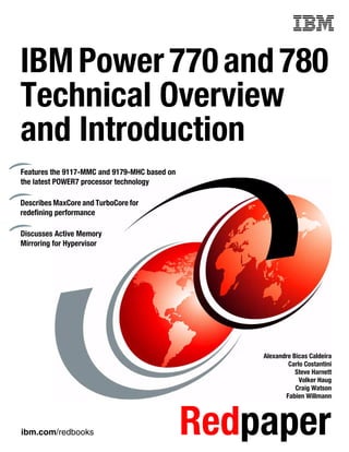 ibm.com/redbooks Redpaper
Front cover
IBMPower770and780
Technical Overview
and Introduction
Alexandre Bicas Caldeira
Carlo Costantini
Steve Harnett
Volker Haug
Craig Watson
Fabien Willmann
Features the 9117-MMC and 9179-MHC based on
the latest POWER7 processor technology
Describes MaxCore and TurboCore for
redefining performance
Discusses Active Memory
Mirroring for Hypervisor
 